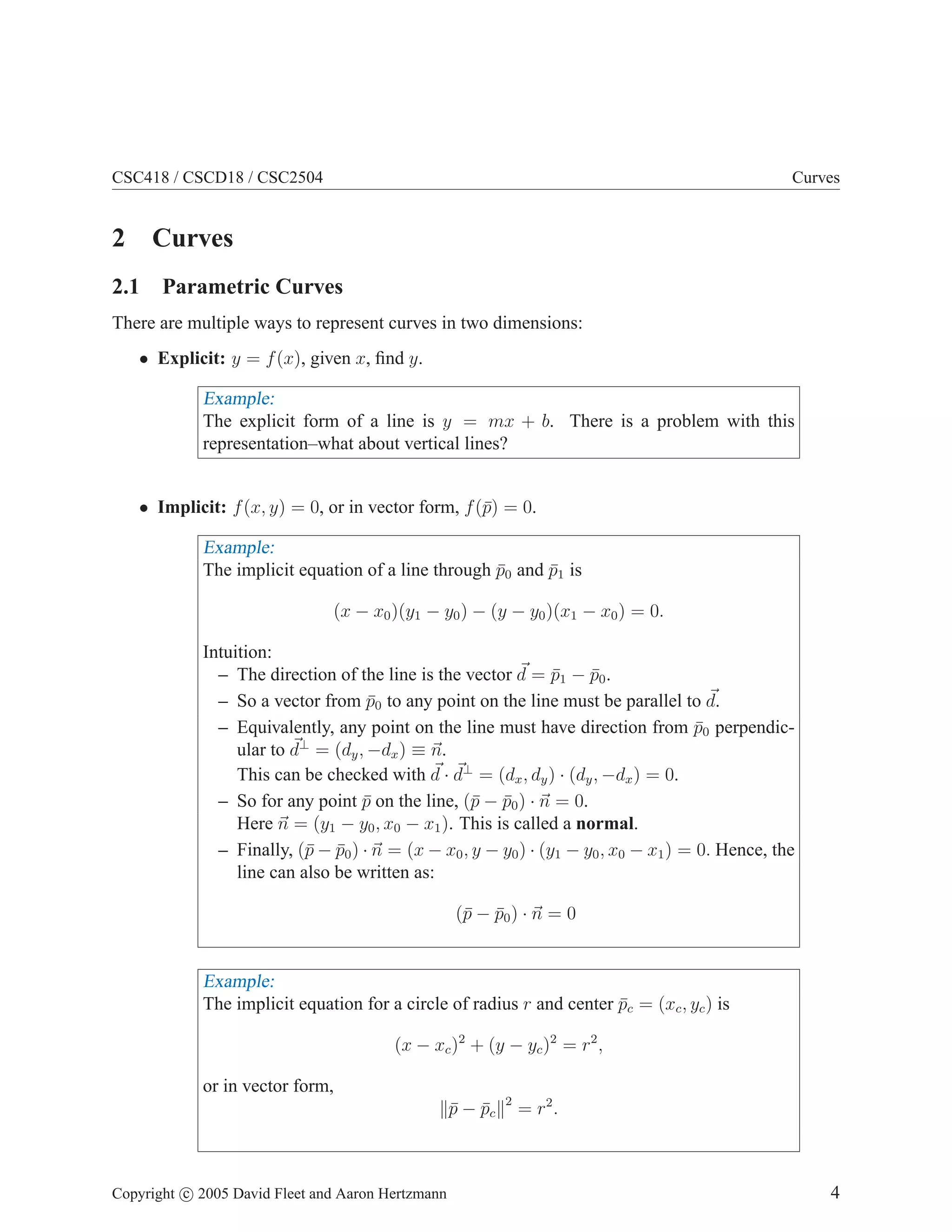 CSC418 / CSCD18 / CSC2504

Curves

2 Curves
2.1 Parametric Curves
There are multiple ways to represent curves in two dimensions:
• Explicit: y = f (x), given x, ﬁnd y.

Example:
The explicit form of a line is y = mx + b. There is a problem with this
representation–what about vertical lines?
• Implicit: f (x, y) = 0, or in vector form, f (¯) = 0.
p

Example:
The implicit equation of a line through p0 and p1 is
¯
¯
(x − x0 )(y1 − y0 ) − (y − y0 )(x1 − x0 ) = 0.
Intuition:
– The direction of the line is the vector d = p1 − p0 .
¯
¯
– So a vector from p0 to any point on the line must be parallel to d.
¯
– Equivalently, any point on the line must have direction from p0 perpendic¯
⊥
ular to d = (dy , −dx ) ≡ n.
This can be checked with d · d⊥ = (dx , dy ) · (dy , −dx ) = 0.
– So for any point p on the line, (¯ − p0 ) · n = 0.
¯
p ¯
Here n = (y1 − y0 , x0 − x1 ). This is called a normal.
– Finally, (¯ − p0 ) · n = (x − x0 , y − y0 ) · (y1 − y0 , x0 − x1 ) = 0. Hence, the
p ¯
line can also be written as:
(¯ − p0 ) · n = 0
p ¯

Example:
The implicit equation for a circle of radius r and center pc = (xc , yc ) is
¯
(x − xc )2 + (y − yc )2 = r2 ,
or in vector form,
p − pc
¯ ¯

Copyright c 2005 David Fleet and Aaron Hertzmann

2

= r2 .

4

 