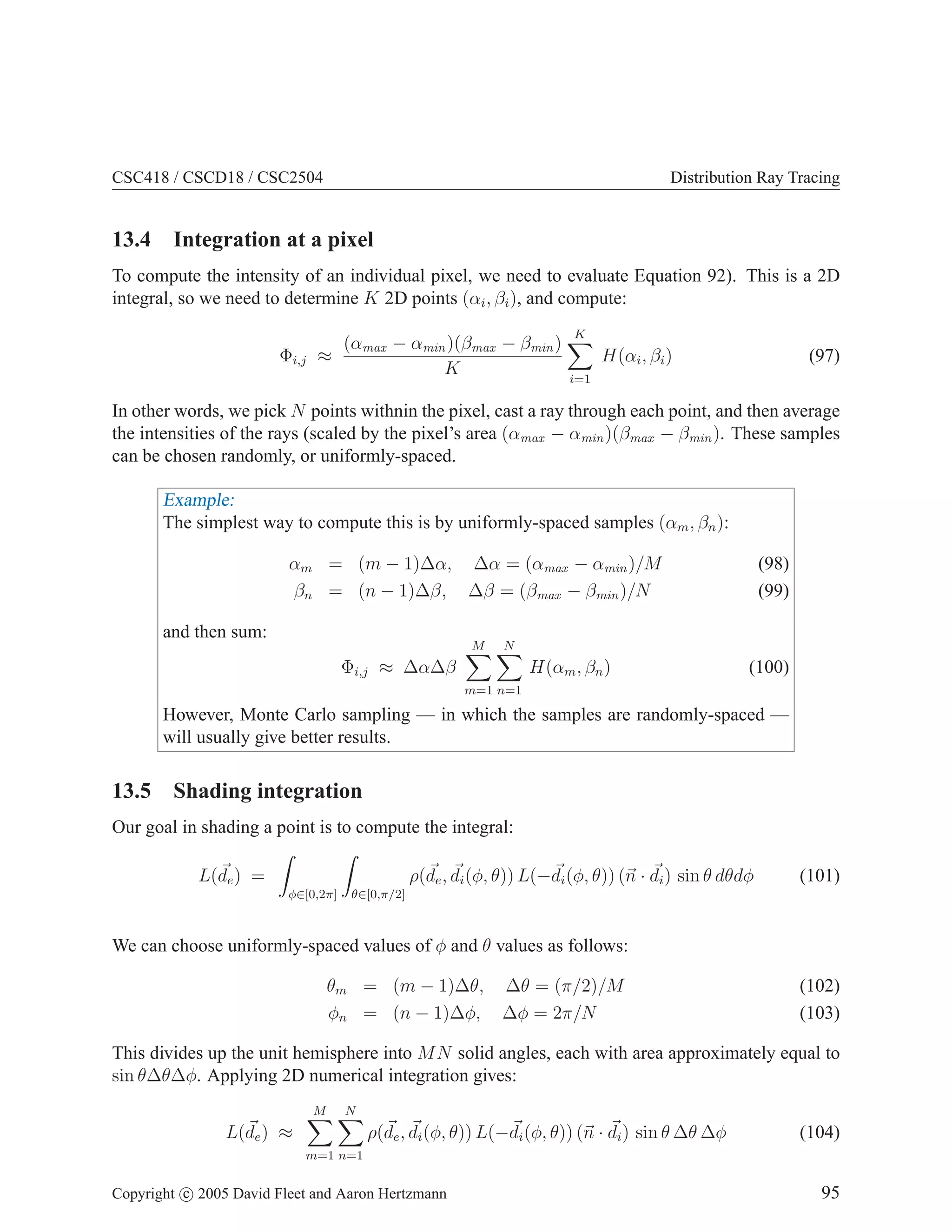 CSC418 / CSCD18 / CSC2504

Distribution Ray Tracing

13.4 Integration at a pixel
To compute the intensity of an individual pixel, we need to evaluate Equation 92). This is a 2D
integral, so we need to determine K 2D points (αi , βi ), and compute:
Φi,j

(αmax − αmin )(βmax − βmin )
≈
K

K

H(αi , βi )

(97)

i=1

In other words, we pick N points withnin the pixel, cast a ray through each point, and then average
the intensities of the rays (scaled by the pixel’s area (αmax − αmin )(βmax − βmin ). These samples
can be chosen randomly, or uniformly-spaced.

Example:
The simplest way to compute this is by uniformly-spaced samples (αm , βn ):
αm = (m − 1)∆α, ∆α = (αmax − αmin )/M
βn = (n − 1)∆β, ∆β = (βmax − βmin )/N
and then sum:

M

Φi,j ≈ ∆α∆β

(98)
(99)

N

H(αm , βn )

(100)

m=1 n=1

However, Monte Carlo sampling — in which the samples are randomly-spaced —
will usually give better results.

13.5 Shading integration
Our goal in shading a point is to compute the integral:
L(de ) =
φ∈[0,2π]

θ∈[0,π/2]

ρ(de , di (φ, θ)) L(−di (φ, θ)) (n · di ) sin θ dθdφ

(101)

We can choose uniformly-spaced values of φ and θ values as follows:
θm = (m − 1)∆θ, ∆θ = (π/2)/M
φn = (n − 1)∆φ, ∆φ = 2π/N

(102)
(103)

This divides up the unit hemisphere into M N solid angles, each with area approximately equal to
sin θ∆θ∆φ. Applying 2D numerical integration gives:
M

L(de ) ≈

N

m=1 n=1

ρ(de , di (φ, θ)) L(−di (φ, θ)) (n · di ) sin θ ∆θ ∆φ

Copyright c 2005 David Fleet and Aaron Hertzmann

(104)
95

 