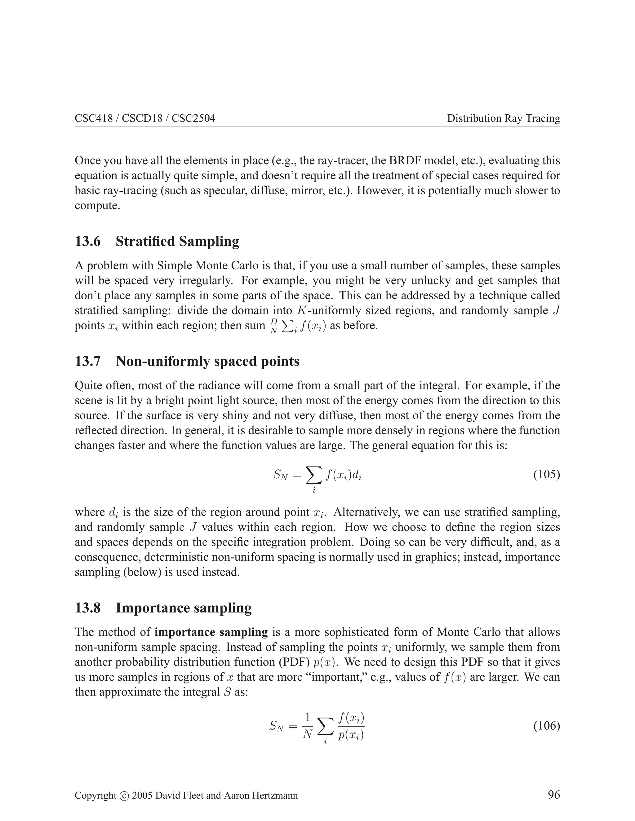 CSC418 / CSCD18 / CSC2504

Distribution Ray Tracing

Once you have all the elements in place (e.g., the ray-tracer, the BRDF model, etc.), evaluating this
equation is actually quite simple, and doesn’t require all the treatment of special cases required for
basic ray-tracing (such as specular, diffuse, mirror, etc.). However, it is potentially much slower to
compute.

13.6 Stratiﬁed Sampling
A problem with Simple Monte Carlo is that, if you use a small number of samples, these samples
will be spaced very irregularly. For example, you might be very unlucky and get samples that
don’t place any samples in some parts of the space. This can be addressed by a technique called
stratiﬁed sampling: divide the domain into K-uniformly sized regions, and randomly sample J
D
points xi within each region; then sum N i f (xi ) as before.

13.7 Non-uniformly spaced points
Quite often, most of the radiance will come from a small part of the integral. For example, if the
scene is lit by a bright point light source, then most of the energy comes from the direction to this
source. If the surface is very shiny and not very diffuse, then most of the energy comes from the
reﬂected direction. In general, it is desirable to sample more densely in regions where the function
changes faster and where the function values are large. The general equation for this is:
SN =

f (xi )di

(105)

i

where di is the size of the region around point xi . Alternatively, we can use stratiﬁed sampling,
and randomly sample J values within each region. How we choose to deﬁne the region sizes
and spaces depends on the speciﬁc integration problem. Doing so can be very difﬁcult, and, as a
consequence, deterministic non-uniform spacing is normally used in graphics; instead, importance
sampling (below) is used instead.

13.8 Importance sampling
The method of importance sampling is a more sophisticated form of Monte Carlo that allows
non-uniform sample spacing. Instead of sampling the points xi uniformly, we sample them from
another probability distribution function (PDF) p(x). We need to design this PDF so that it gives
us more samples in regions of x that are more “important,” e.g., values of f (x) are larger. We can
then approximate the integral S as:
SN =

Copyright c 2005 David Fleet and Aaron Hertzmann

1
N

i

f (xi )
p(xi )

(106)

96

 