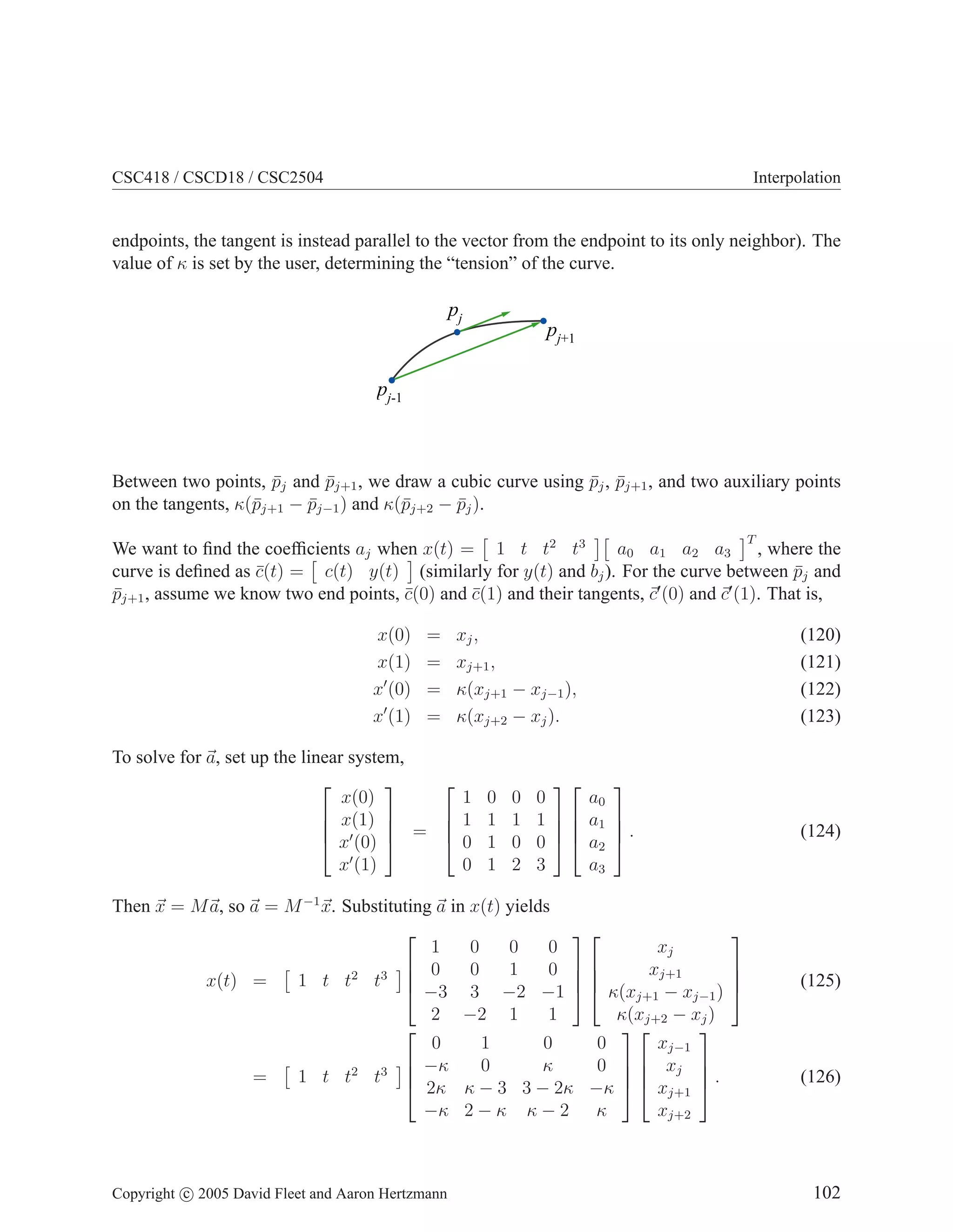 CSC418 / CSCD18 / CSC2504

Interpolation

endpoints, the tangent is instead parallel to the vector from the endpoint to its only neighbor). The
value of κ is set by the user, determining the “tension” of the curve.

pj

pj+1

pj-1

Between two points, pj and pj+1 , we draw a cubic curve using pj , pj+1 , and two auxiliary points
¯
¯
¯ ¯
on the tangents, κ(¯j+1 − pj−1 ) and κ(¯j+2 − pj ).
p
¯
p
¯
T

a0 a1 a2 a3 , where the
We want to ﬁnd the coefﬁcients aj when x(t) = 1 t t2 t3
curve is deﬁned as c(t) = c(t) y(t) (similarly for y(t) and bj ). For the curve between pj and
¯
¯
′
′
pj+1 , assume we know two end points, c(0) and c(1) and their tangents, c (0) and c (1). That is,
¯
¯
¯
x(0)
x(1)
x′ (0)
x′ (1)

=
=
=
=

xj ,
xj+1 ,
κ(xj+1 − xj−1 ),
κ(xj+2 − xj ).

To solve for a, set up the linear system,



1 0
x(0)
 1 1
 x(1) 


 ′
 x (0)  =  0 1
0 1
x′ (1)

0
1
0
2


0
a0
1   a1

0   a2
3
a3

(120)
(121)
(122)
(123)




.


Then x = M a, so a = M −1 x. Substituting a in x(t) yields


1
0
0
0
xj
 0
0
1
0 
xj+1

1 t t2 t3 
x(t) =
 −3 3 −2 −1   κ(xj+1 − xj−1 )
2 −2 1
1
κ(xj+2 − xj )



0
1
0
0
xj−1
 −κ
0
κ
0   xj 


1 t t2 t3 
=
 2κ κ − 3 3 − 2κ −κ   xj+1  .
−κ 2 − κ κ − 2 κ
xj+2

Copyright c 2005 David Fleet and Aaron Hertzmann

(124)






(125)

(126)

102

 