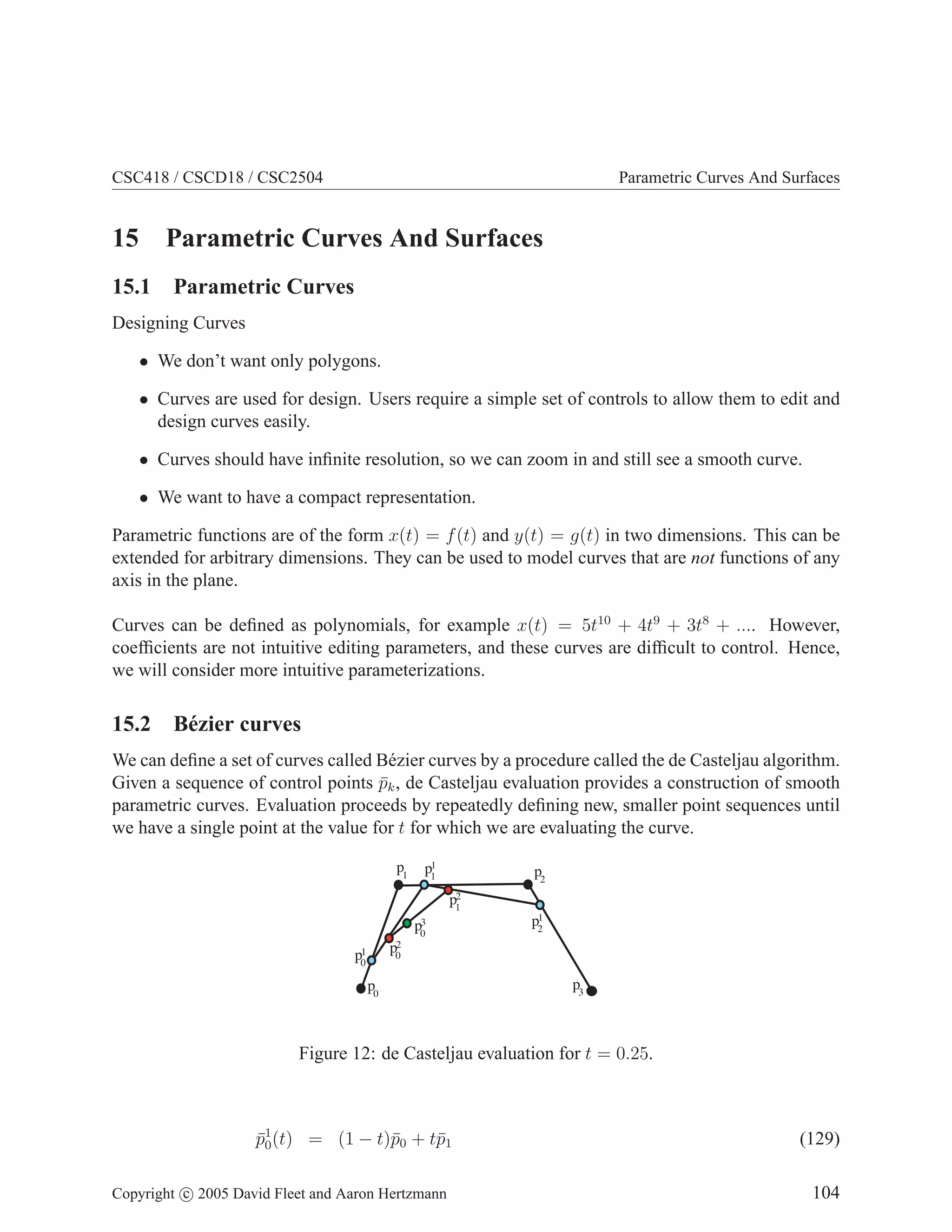 CSC418 / CSCD18 / CSC2504

15

Parametric Curves And Surfaces

Parametric Curves And Surfaces

15.1 Parametric Curves
Designing Curves
• We don’t want only polygons.
• Curves are used for design. Users require a simple set of controls to allow them to edit and
design curves easily.
• Curves should have inﬁnite resolution, so we can zoom in and still see a smooth curve.
• We want to have a compact representation.
Parametric functions are of the form x(t) = f (t) and y(t) = g(t) in two dimensions. This can be
extended for arbitrary dimensions. They can be used to model curves that are not functions of any
axis in the plane.
Curves can be deﬁned as polynomials, for example x(t) = 5t10 + 4t9 + 3t8 + .... However,
coefﬁcients are not intuitive editing parameters, and these curves are difﬁcult to control. Hence,
we will consider more intuitive parameterizations.

15.2 B´ zier curves
e
We can deﬁne a set of curves called B´ zier curves by a procedure called the de Casteljau algorithm.
e
Given a sequence of control points pk , de Casteljau evaluation provides a construction of smooth
¯
parametric curves. Evaluation proceeds by repeatedly deﬁning new, smaller point sequences until
we have a single point at the value for t for which we are evaluating the curve.
p1

1
p1

p2
2
p1

3
p0

1
p2

2
p0

1
p0

p0

p3

Figure 12: de Casteljau evaluation for t = 0.25.

p1 (t) = (1 − t)¯0 + t¯1
¯0
p
p
Copyright c 2005 David Fleet and Aaron Hertzmann

(129)
104

 