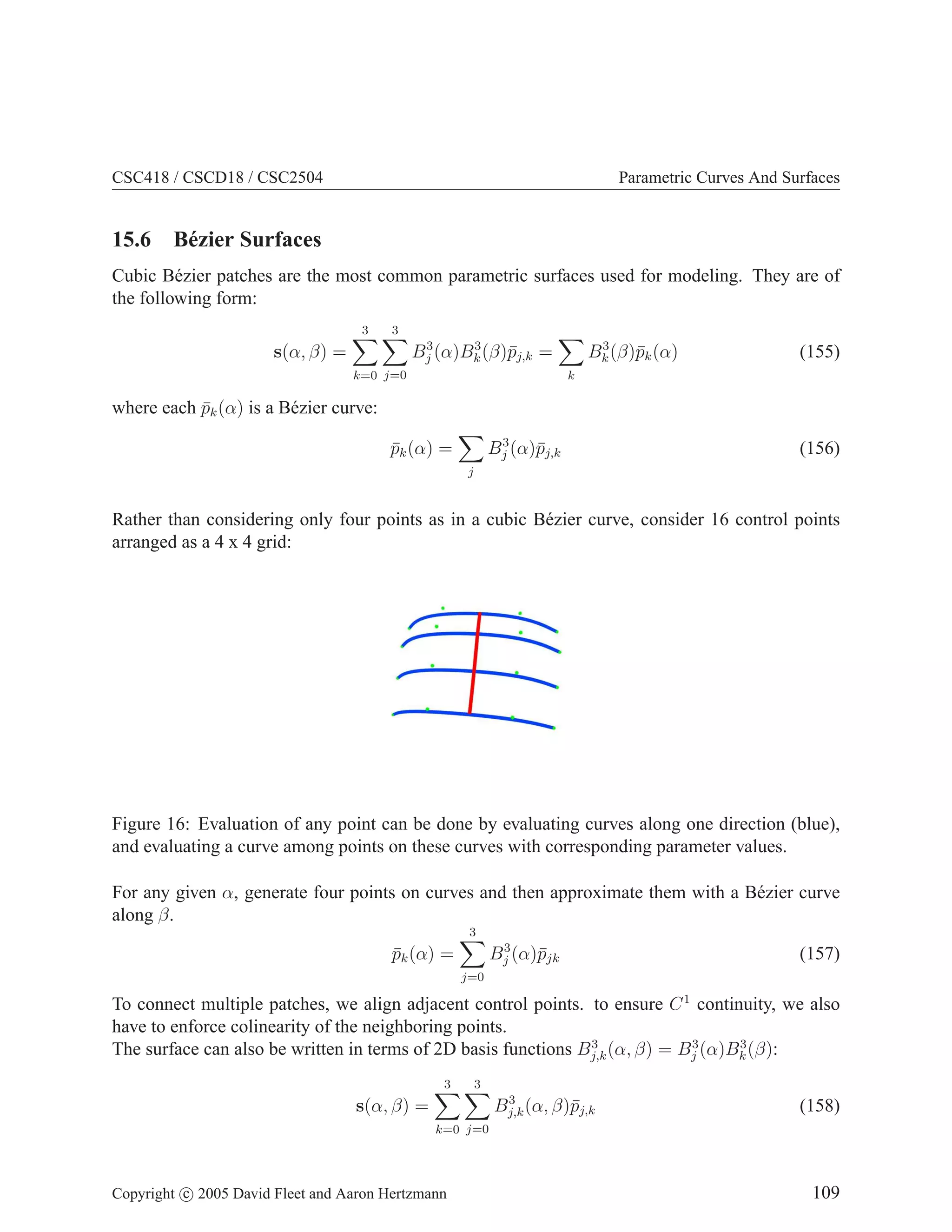 CSC418 / CSCD18 / CSC2504

Parametric Curves And Surfaces

15.6 B´ zier Surfaces
e
Cubic B´ zier patches are the most common parametric surfaces used for modeling. They are of
e
the following form:
3

3
3
3
Bj (α)Bk (β)¯j,k =
p

s(α, β) =
k=0 j=0

3
Bk (β)¯k (α)
p

(155)

k

where each pk (α) is a B´ zier curve:
¯
e
3
Bj (α)¯j,k
p

pk (α) =
¯

(156)

j

Rather than considering only four points as in a cubic B´ zier curve, consider 16 control points
e
arranged as a 4 x 4 grid:

Figure 16: Evaluation of any point can be done by evaluating curves along one direction (blue),
and evaluating a curve among points on these curves with corresponding parameter values.
For any given α, generate four points on curves and then approximate them with a B´ zier curve
e
along β.
3
3
Bj (α)¯jk
p

pk (α) =
¯

(157)

j=0

To connect multiple patches, we align adjacent control points. to ensure C 1 continuity, we also
have to enforce colinearity of the neighboring points.
3
3
3
The surface can also be written in terms of 2D basis functions Bj,k (α, β) = Bj (α)Bk (β):
3

3
3
Bj,k (α, β)¯j,k
p

s(α, β) =

(158)

k=0 j=0

Copyright c 2005 David Fleet and Aaron Hertzmann

109

 