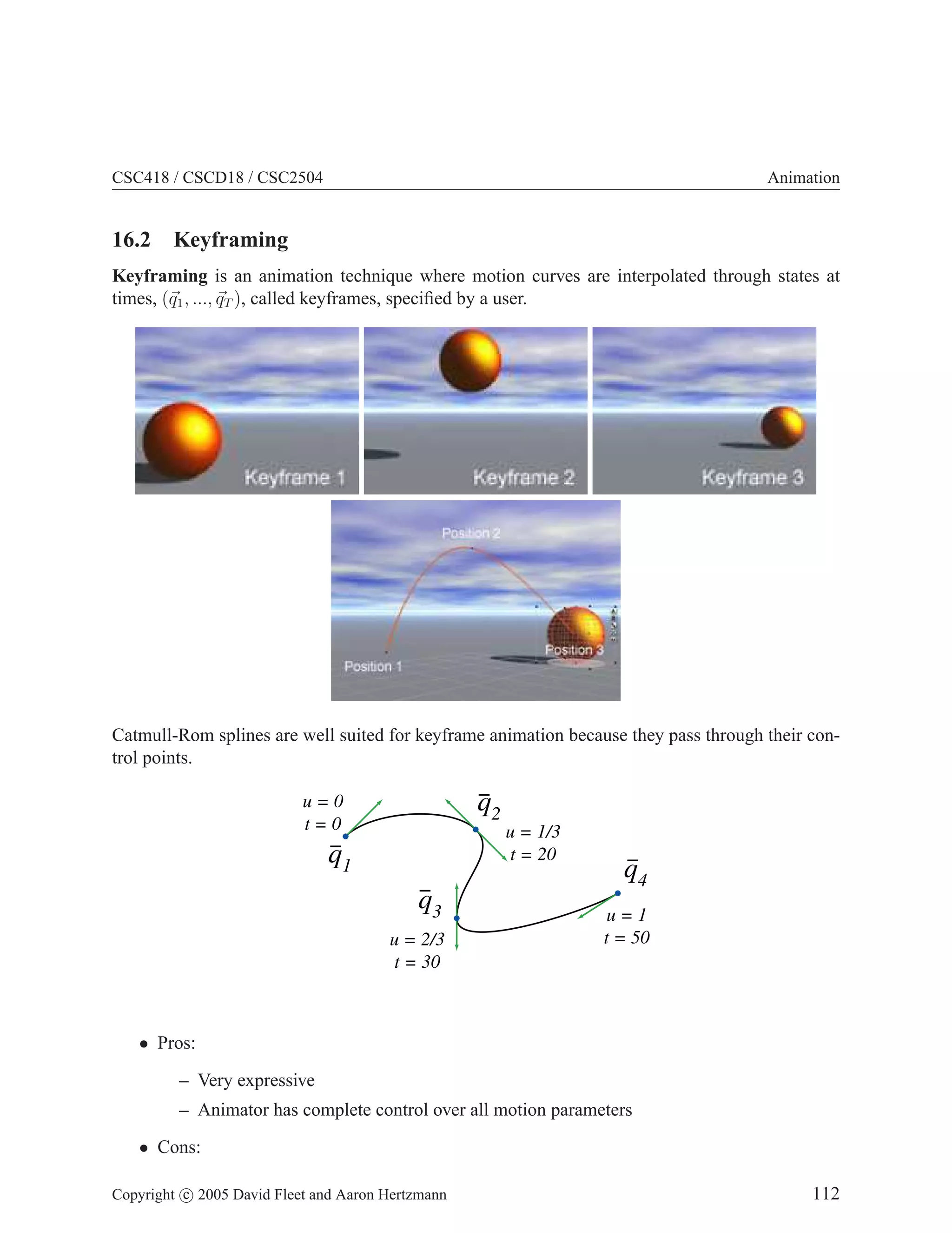 CSC418 / CSCD18 / CSC2504

Animation

16.2 Keyframing
Keyframing is an animation technique where motion curves are interpolated through states at
times, (q1 , ..., qT ), called keyframes, speciﬁed by a user.

Catmull-Rom splines are well suited for keyframe animation because they pass through their control points.

q2

u=0
t=0

u = 1/3
t = 20

q1
q3
u = 2/3
t = 30

q4
u=1
t = 50

• Pros:
– Very expressive
– Animator has complete control over all motion parameters
• Cons:
Copyright c 2005 David Fleet and Aaron Hertzmann

112

 