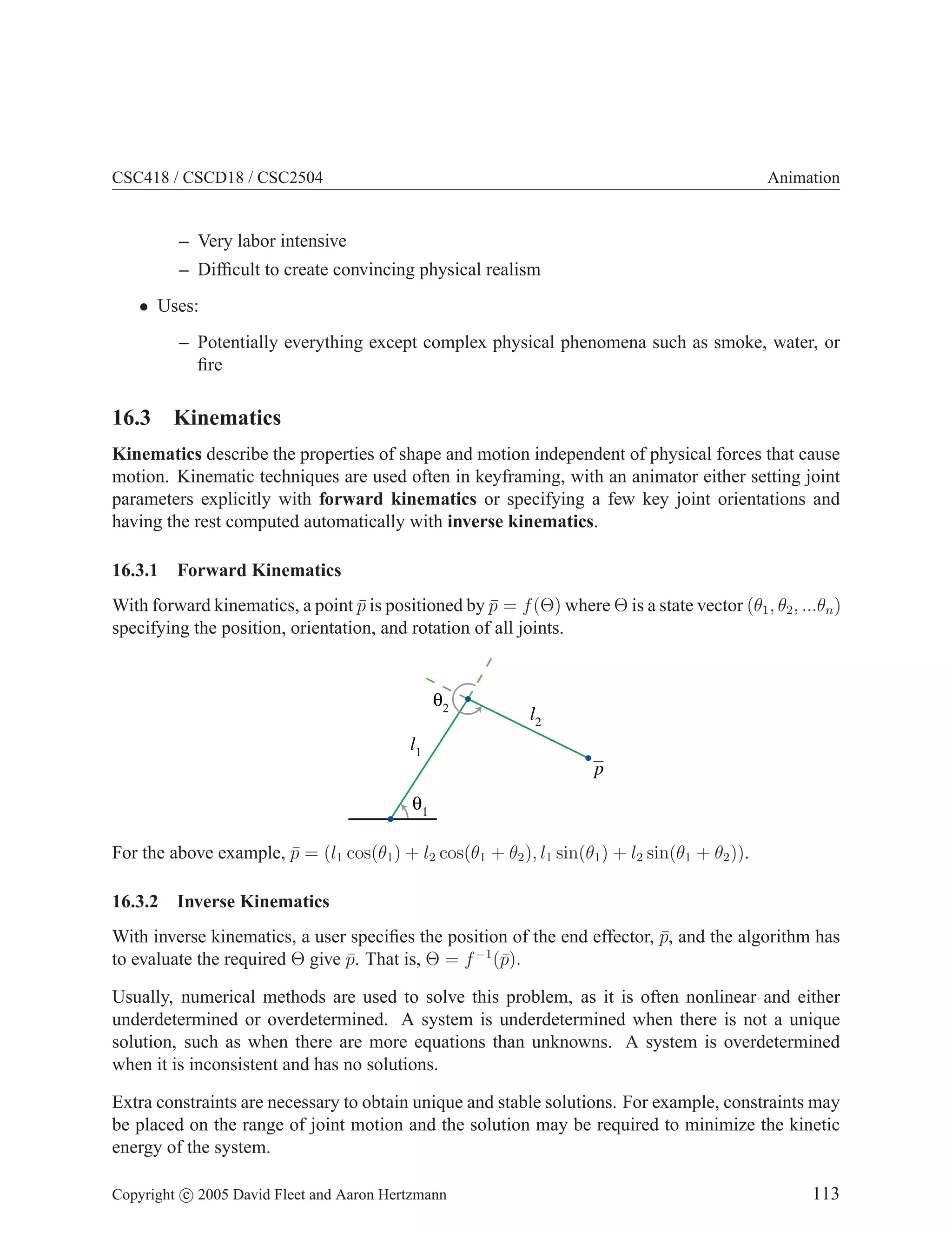 CSC418 / CSCD18 / CSC2504

Animation

– Very labor intensive
– Difﬁcult to create convincing physical realism
• Uses:
– Potentially everything except complex physical phenomena such as smoke, water, or
ﬁre

16.3 Kinematics
Kinematics describe the properties of shape and motion independent of physical forces that cause
motion. Kinematic techniques are used often in keyframing, with an animator either setting joint
parameters explicitly with forward kinematics or specifying a few key joint orientations and
having the rest computed automatically with inverse kinematics.
16.3.1

Forward Kinematics

With forward kinematics, a point p is positioned by p = f (Θ) where Θ is a state vector (θ1 , θ2 , ...θn )
¯
¯
specifying the position, orientation, and rotation of all joints.

l2
l1
p

For the above example, p = (l1 cos(θ1 ) + l2 cos(θ1 + θ2 ), l1 sin(θ1 ) + l2 sin(θ1 + θ2 )).
¯
16.3.2

Inverse Kinematics

With inverse kinematics, a user speciﬁes the position of the end effector, p, and the algorithm has
¯
to evaluate the required Θ give p. That is, Θ = f −1 (¯).
¯
p
Usually, numerical methods are used to solve this problem, as it is often nonlinear and either
underdetermined or overdetermined. A system is underdetermined when there is not a unique
solution, such as when there are more equations than unknowns. A system is overdetermined
when it is inconsistent and has no solutions.
Extra constraints are necessary to obtain unique and stable solutions. For example, constraints may
be placed on the range of joint motion and the solution may be required to minimize the kinetic
energy of the system.
Copyright c 2005 David Fleet and Aaron Hertzmann

113

 
