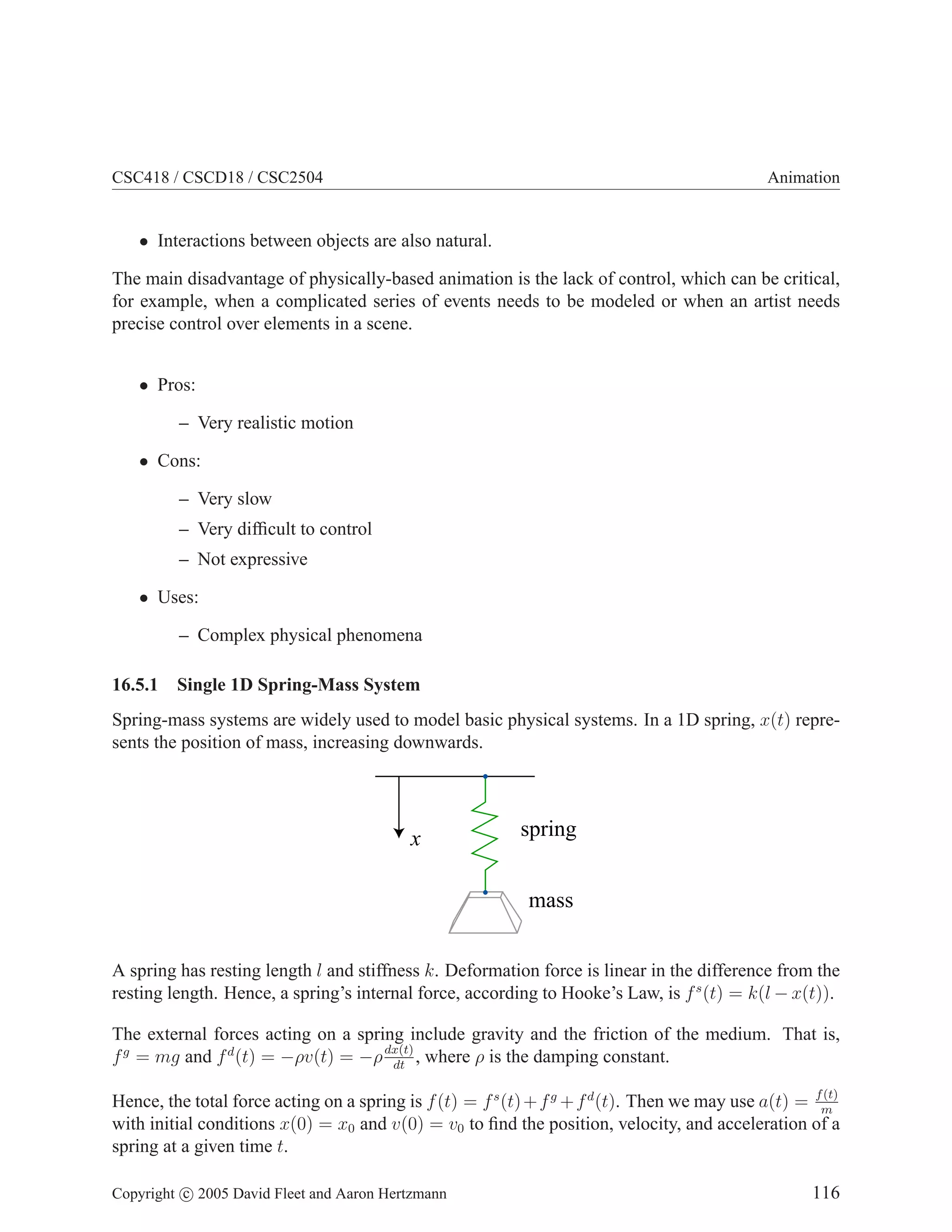 CSC418 / CSCD18 / CSC2504

Animation

• Interactions between objects are also natural.
The main disadvantage of physically-based animation is the lack of control, which can be critical,
for example, when a complicated series of events needs to be modeled or when an artist needs
precise control over elements in a scene.
• Pros:
– Very realistic motion
• Cons:
– Very slow
– Very difﬁcult to control
– Not expressive
• Uses:
– Complex physical phenomena
16.5.1

Single 1D Spring-Mass System

Spring-mass systems are widely used to model basic physical systems. In a 1D spring, x(t) represents the position of mass, increasing downwards.

x

spring
mass

A spring has resting length l and stiffness k. Deformation force is linear in the difference from the
resting length. Hence, a spring’s internal force, according to Hooke’s Law, is f s (t) = k(l − x(t)).
The external forces acting on a spring include gravity and the friction of the medium. That is,
f g = mg and f d (t) = −ρv(t) = −ρ dx(t) , where ρ is the damping constant.
dt
(t)
Hence, the total force acting on a spring is f (t) = f s (t) + f g + f d (t). Then we may use a(t) = fm
with initial conditions x(0) = x0 and v(0) = v0 to ﬁnd the position, velocity, and acceleration of a
spring at a given time t.

Copyright c 2005 David Fleet and Aaron Hertzmann

116

 