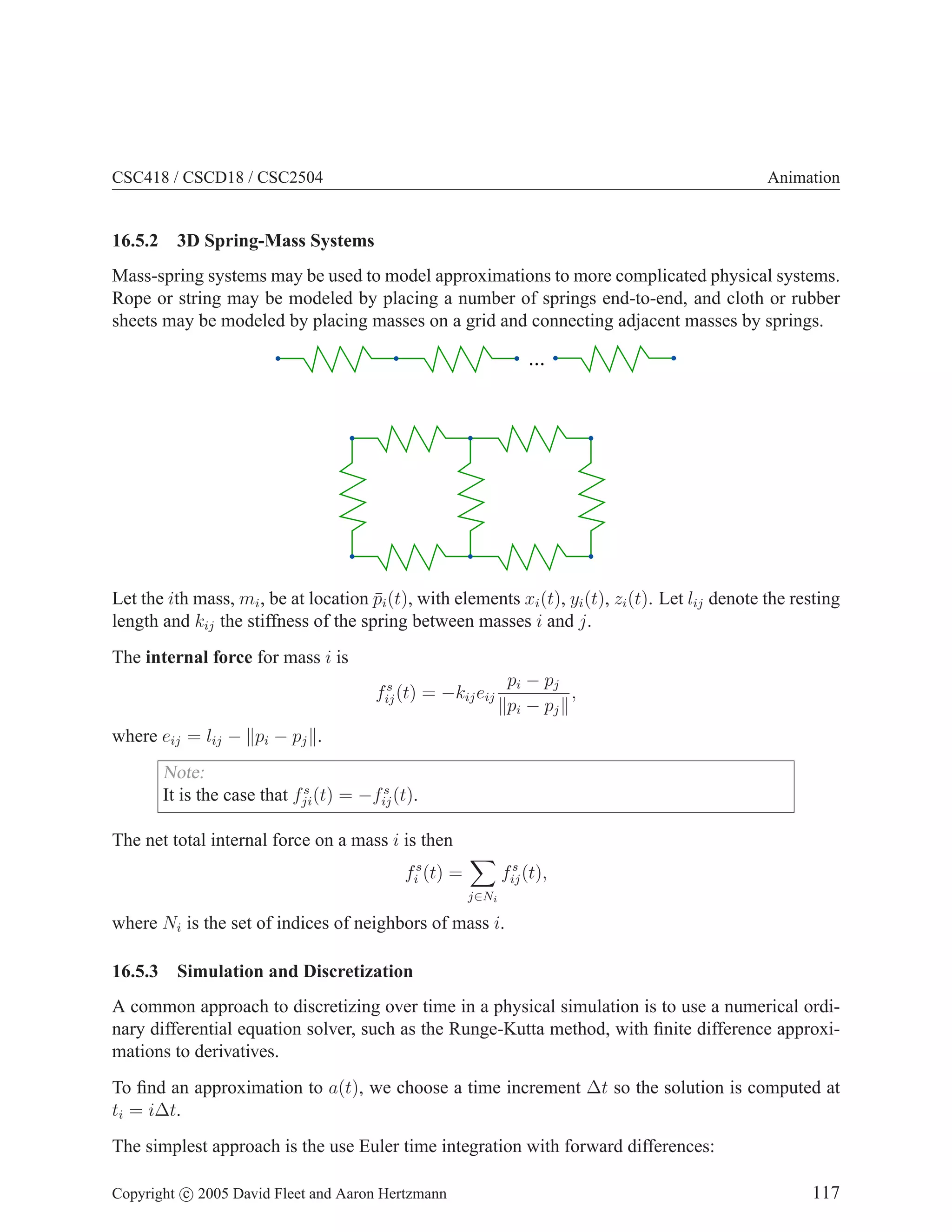 CSC418 / CSCD18 / CSC2504

16.5.2

Animation

3D Spring-Mass Systems

Mass-spring systems may be used to model approximations to more complicated physical systems.
Rope or string may be modeled by placing a number of springs end-to-end, and cloth or rubber
sheets may be modeled by placing masses on a grid and connecting adjacent masses by springs.

...

Let the ith mass, mi , be at location pi (t), with elements xi (t), yi (t), zi (t). Let lij denote the resting
¯
length and kij the stiffness of the spring between masses i and j.
The internal force for mass i is
pi − pj
,
pi − pj

s
fij (t) = −kij eij

where eij = lij − pi − pj .

Note:
s
s
It is the case that fji (t) = −fij (t).
The net total internal force on a mass i is then
fis (t) =

s
fij (t),
j∈Ni

where Ni is the set of indices of neighbors of mass i.
16.5.3

Simulation and Discretization

A common approach to discretizing over time in a physical simulation is to use a numerical ordinary differential equation solver, such as the Runge-Kutta method, with ﬁnite difference approximations to derivatives.
To ﬁnd an approximation to a(t), we choose a time increment ∆t so the solution is computed at
ti = i∆t.
The simplest approach is the use Euler time integration with forward differences:
Copyright c 2005 David Fleet and Aaron Hertzmann

117

 