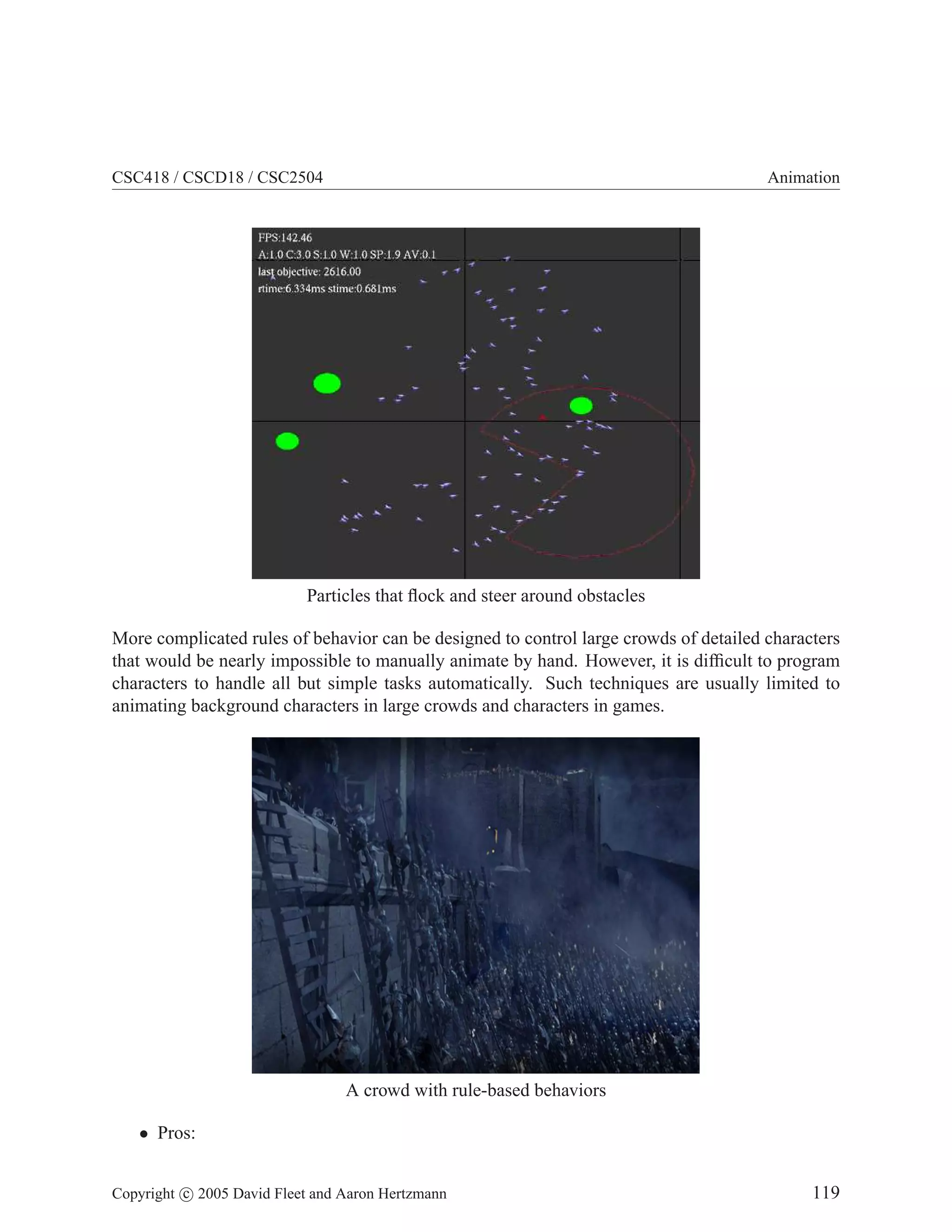 CSC418 / CSCD18 / CSC2504

Animation

Particles that ﬂock and steer around obstacles
More complicated rules of behavior can be designed to control large crowds of detailed characters
that would be nearly impossible to manually animate by hand. However, it is difﬁcult to program
characters to handle all but simple tasks automatically. Such techniques are usually limited to
animating background characters in large crowds and characters in games.

A crowd with rule-based behaviors
• Pros:
Copyright c 2005 David Fleet and Aaron Hertzmann

119

 