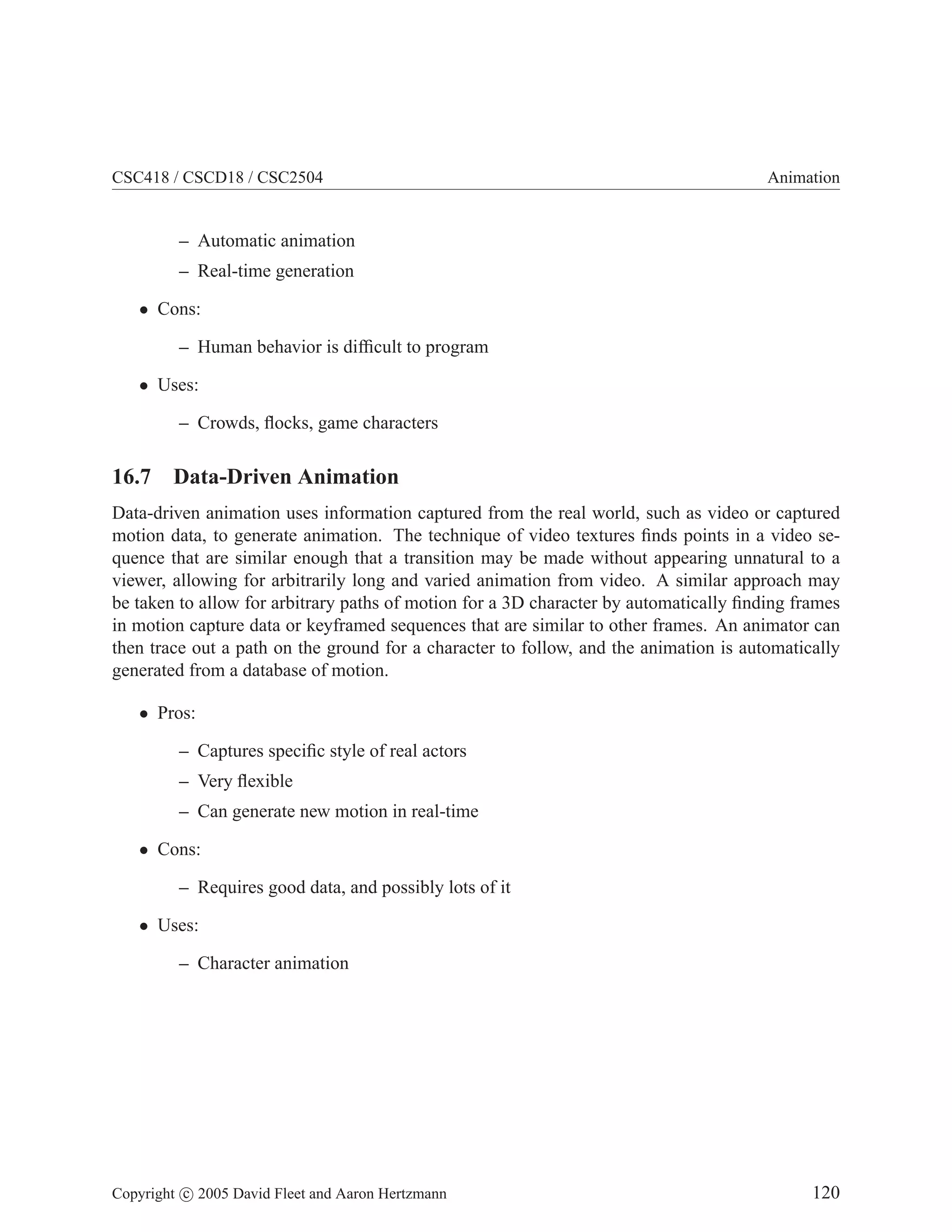 CSC418 / CSCD18 / CSC2504

Animation

– Automatic animation
– Real-time generation
• Cons:
– Human behavior is difﬁcult to program
• Uses:
– Crowds, ﬂocks, game characters

16.7 Data-Driven Animation
Data-driven animation uses information captured from the real world, such as video or captured
motion data, to generate animation. The technique of video textures ﬁnds points in a video sequence that are similar enough that a transition may be made without appearing unnatural to a
viewer, allowing for arbitrarily long and varied animation from video. A similar approach may
be taken to allow for arbitrary paths of motion for a 3D character by automatically ﬁnding frames
in motion capture data or keyframed sequences that are similar to other frames. An animator can
then trace out a path on the ground for a character to follow, and the animation is automatically
generated from a database of motion.
• Pros:
– Captures speciﬁc style of real actors
– Very ﬂexible
– Can generate new motion in real-time
• Cons:
– Requires good data, and possibly lots of it
• Uses:
– Character animation

Copyright c 2005 David Fleet and Aaron Hertzmann

120

 