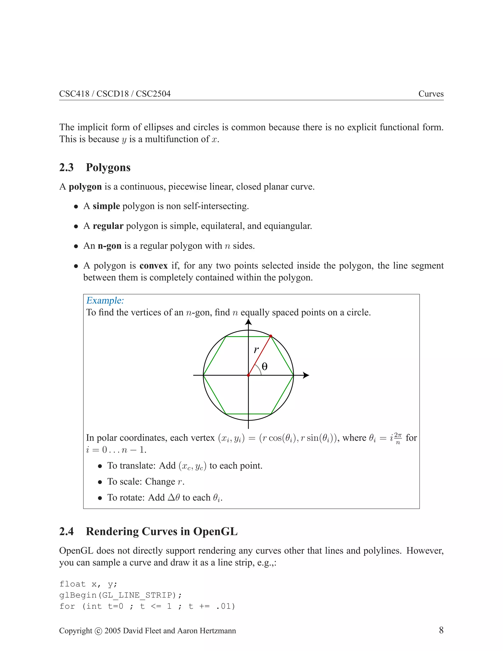 CSC418 / CSCD18 / CSC2504

Curves

The implicit form of ellipses and circles is common because there is no explicit functional form.
This is because y is a multifunction of x.

2.3 Polygons
A polygon is a continuous, piecewise linear, closed planar curve.
• A simple polygon is non self-intersecting.
• A regular polygon is simple, equilateral, and equiangular.
• An n-gon is a regular polygon with n sides.
• A polygon is convex if, for any two points selected inside the polygon, the line segment
between them is completely contained within the polygon.

Example:
To ﬁnd the vertices of an n-gon, ﬁnd n equally spaced points on a circle.

r
θ

In polar coordinates, each vertex (xi , yi ) = (r cos(θi ), r sin(θi )), where θi = i 2π for
n
i = 0 . . . n − 1.
• To translate: Add (xc , yc ) to each point.
• To scale: Change r.

• To rotate: Add ∆θ to each θi .

2.4 Rendering Curves in OpenGL
OpenGL does not directly support rendering any curves other that lines and polylines. However,
you can sample a curve and draw it as a line strip, e.g.,:
float x, y;
glBegin(GL_LINE_STRIP);
for (int t=0 ; t <= 1 ; t += .01)
Copyright c 2005 David Fleet and Aaron Hertzmann

8

 
