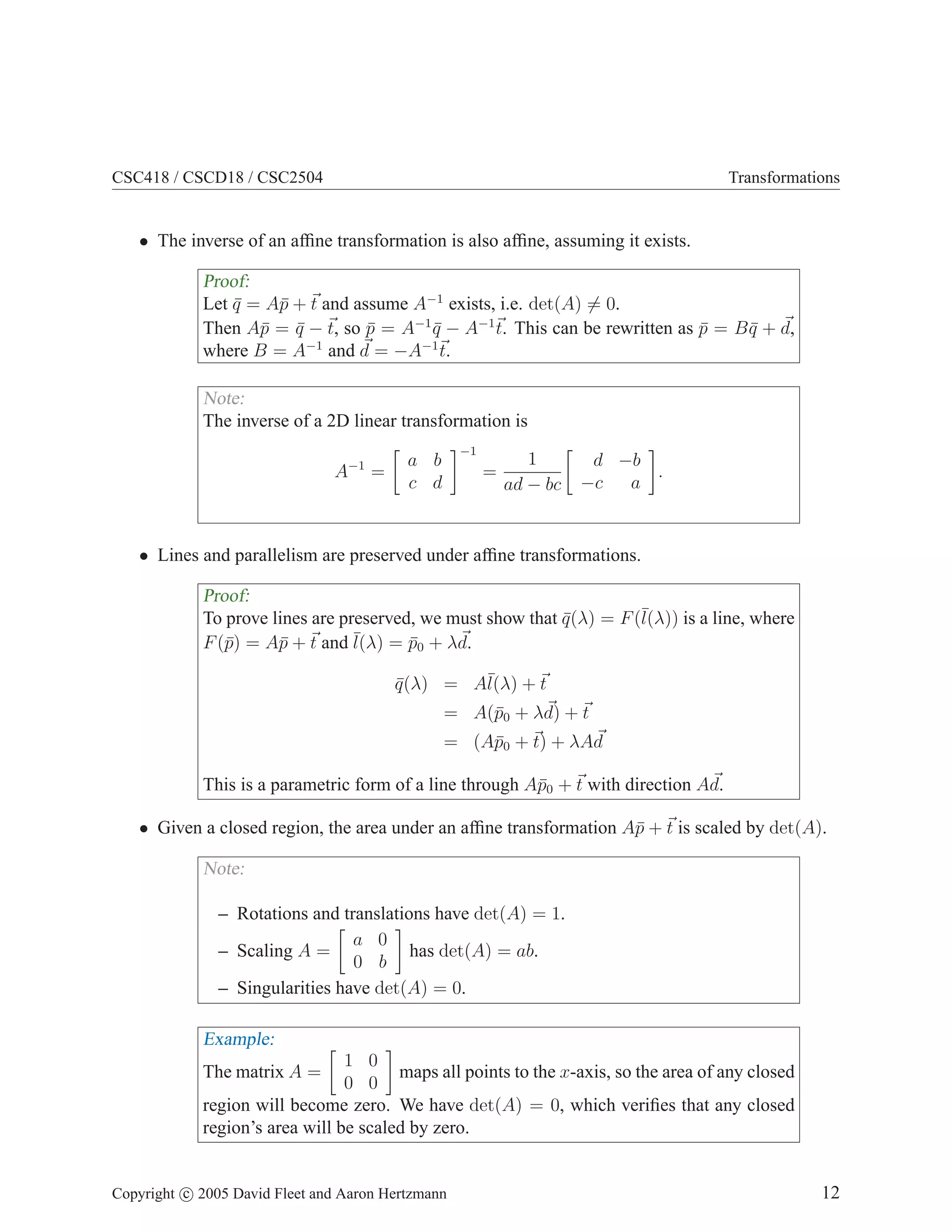 CSC418 / CSCD18 / CSC2504

Transformations

• The inverse of an afﬁne transformation is also afﬁne, assuming it exists.

Proof:
Let q = A¯ + t and assume A−1 exists, i.e. det(A) = 0.
¯
p
Then A¯ = q − t, so p = A−1 q − A−1 t. This can be rewritten as p = B q + d,
p ¯
¯
¯
¯
¯
−1
−1
where B = A and d = −A t.
Note:
The inverse of a 2D linear transformation is
A−1 =

−1

a b
c d

=

1
ad − bc

d −b
.
−c
a

• Lines and parallelism are preserved under afﬁne transformations.

Proof:
To prove lines are preserved, we must show that q (λ) = F (¯
¯
l(λ)) is a line, where
¯ = p0 + λd.
F (¯) = A¯ + t and l(λ) ¯
p
p
q (λ) = A¯ + t
¯
l(λ)
= A(¯0 + λd) + t
p
= (A¯0 + t) + λAd
p
This is a parametric form of a line through A¯0 + t with direction Ad.
p
• Given a closed region, the area under an afﬁne transformation A¯ + t is scaled by det(A).
p

Note:
– Rotations and translations have det(A) = 1.
a 0
has det(A) = ab.
– Scaling A =
0 b
– Singularities have det(A) = 0.

Example:
1 0
maps all points to the x-axis, so the area of any closed
0 0
region will become zero. We have det(A) = 0, which veriﬁes that any closed
region’s area will be scaled by zero.
The matrix A =

Copyright c 2005 David Fleet and Aaron Hertzmann

12

 