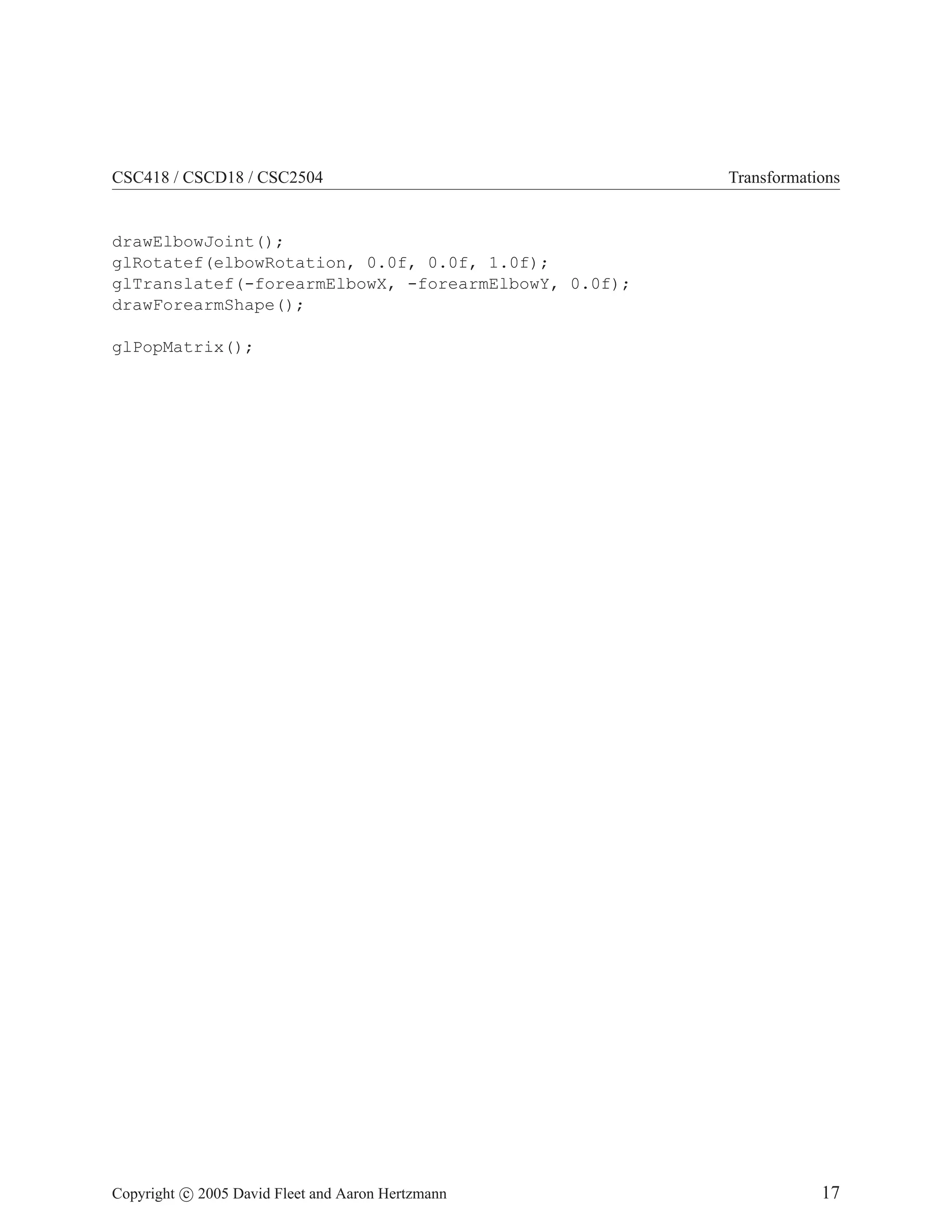 CSC418 / CSCD18 / CSC2504

Transformations

drawElbowJoint();
glRotatef(elbowRotation, 0.0f, 0.0f, 1.0f);
glTranslatef(-forearmElbowX, -forearmElbowY, 0.0f);
drawForearmShape();
glPopMatrix();

Copyright c 2005 David Fleet and Aaron Hertzmann

17

 