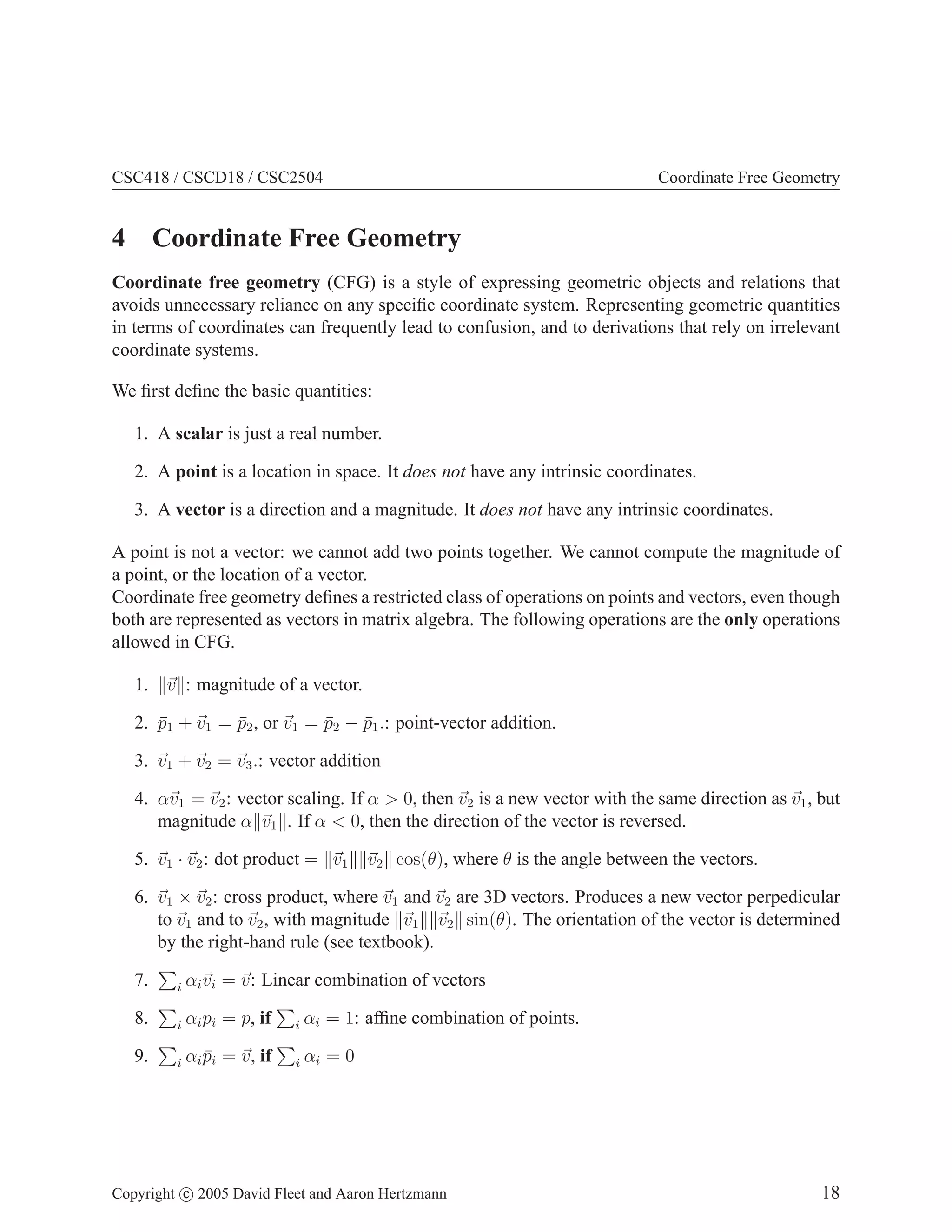 CSC418 / CSCD18 / CSC2504

Coordinate Free Geometry

4 Coordinate Free Geometry
Coordinate free geometry (CFG) is a style of expressing geometric objects and relations that
avoids unnecessary reliance on any speciﬁc coordinate system. Representing geometric quantities
in terms of coordinates can frequently lead to confusion, and to derivations that rely on irrelevant
coordinate systems.
We ﬁrst deﬁne the basic quantities:
1. A scalar is just a real number.
2. A point is a location in space. It does not have any intrinsic coordinates.
3. A vector is a direction and a magnitude. It does not have any intrinsic coordinates.
A point is not a vector: we cannot add two points together. We cannot compute the magnitude of
a point, or the location of a vector.
Coordinate free geometry deﬁnes a restricted class of operations on points and vectors, even though
both are represented as vectors in matrix algebra. The following operations are the only operations
allowed in CFG.
1. v : magnitude of a vector.
2. p1 + v1 = p2 , or v1 = p2 − p1 .: point-vector addition.
¯
¯
¯
¯
3. v1 + v2 = v3 .: vector addition
4. αv1 = v2 : vector scaling. If α > 0, then v2 is a new vector with the same direction as v1 , but
magnitude α v1 . If α < 0, then the direction of the vector is reversed.
5. v1 · v2 : dot product = v1

v2 cos(θ), where θ is the angle between the vectors.

6. v1 × v2 : cross product, where v1 and v2 are 3D vectors. Produces a new vector perpedicular
to v1 and to v2 , with magnitude v1 v2 sin(θ). The orientation of the vector is determined
by the right-hand rule (see textbook).
7.

i

αi vi = v: Linear combination of vectors

8.

i

αi pi = p, if
¯
¯

i

αi = 1: afﬁne combination of points.

9.

i

αi pi = v, if
¯

i

αi = 0

Copyright c 2005 David Fleet and Aaron Hertzmann

18

 