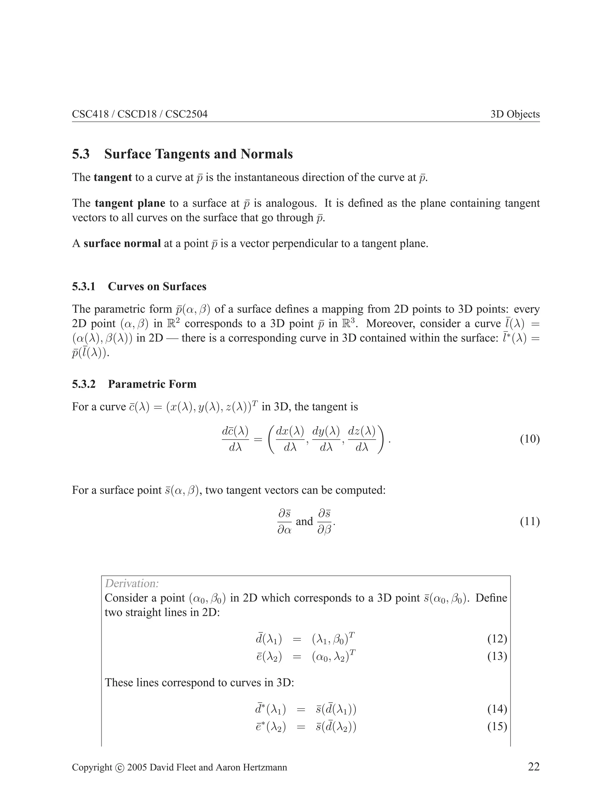 CSC418 / CSCD18 / CSC2504

3D Objects

5.3 Surface Tangents and Normals
The tangent to a curve at p is the instantaneous direction of the curve at p.
¯
¯
The tangent plane to a surface at p is analogous. It is deﬁned as the plane containing tangent
¯
vectors to all curves on the surface that go through p.
¯
A surface normal at a point p is a vector perpendicular to a tangent plane.
¯

5.3.1

Curves on Surfaces

The parametric form p(α, β) of a surface deﬁnes a mapping from 2D points to 3D points: every
¯
2D point (α, β) in R2 corresponds to a 3D point p in R3 . Moreover, consider a curve ¯
¯
l(λ) =
¯∗ (λ) =
(α(λ), β(λ)) in 2D — there is a corresponding curve in 3D contained within the surface: l
p(¯
¯ l(λ)).
5.3.2

Parametric Form

For a curve c(λ) = (x(λ), y(λ), z(λ))T in 3D, the tangent is
¯
d¯(λ)
c
=
dλ

dx(λ) dy(λ) dz(λ)
,
,
dλ
dλ
dλ

.

(10)

For a surface point s(α, β), two tangent vectors can be computed:
¯
∂¯
s
∂¯
s
and
.
∂α
∂β

(11)

Derivation:
Consider a point (α0 , β0 ) in 2D which corresponds to a 3D point s(α0 , β0 ). Deﬁne
¯
two straight lines in 2D:
¯
d(λ1 ) = (λ1 , β0 )T
e(λ2 ) = (α0 , λ2 )T
¯

(12)
(13)

These lines correspond to curves in 3D:
¯
d∗ (λ1 ) = s(d(λ1 ))
¯ ¯
e∗ (λ2 ) = s(d(λ2 ))
¯
¯ ¯
Copyright c 2005 David Fleet and Aaron Hertzmann

(14)
(15)
22

 