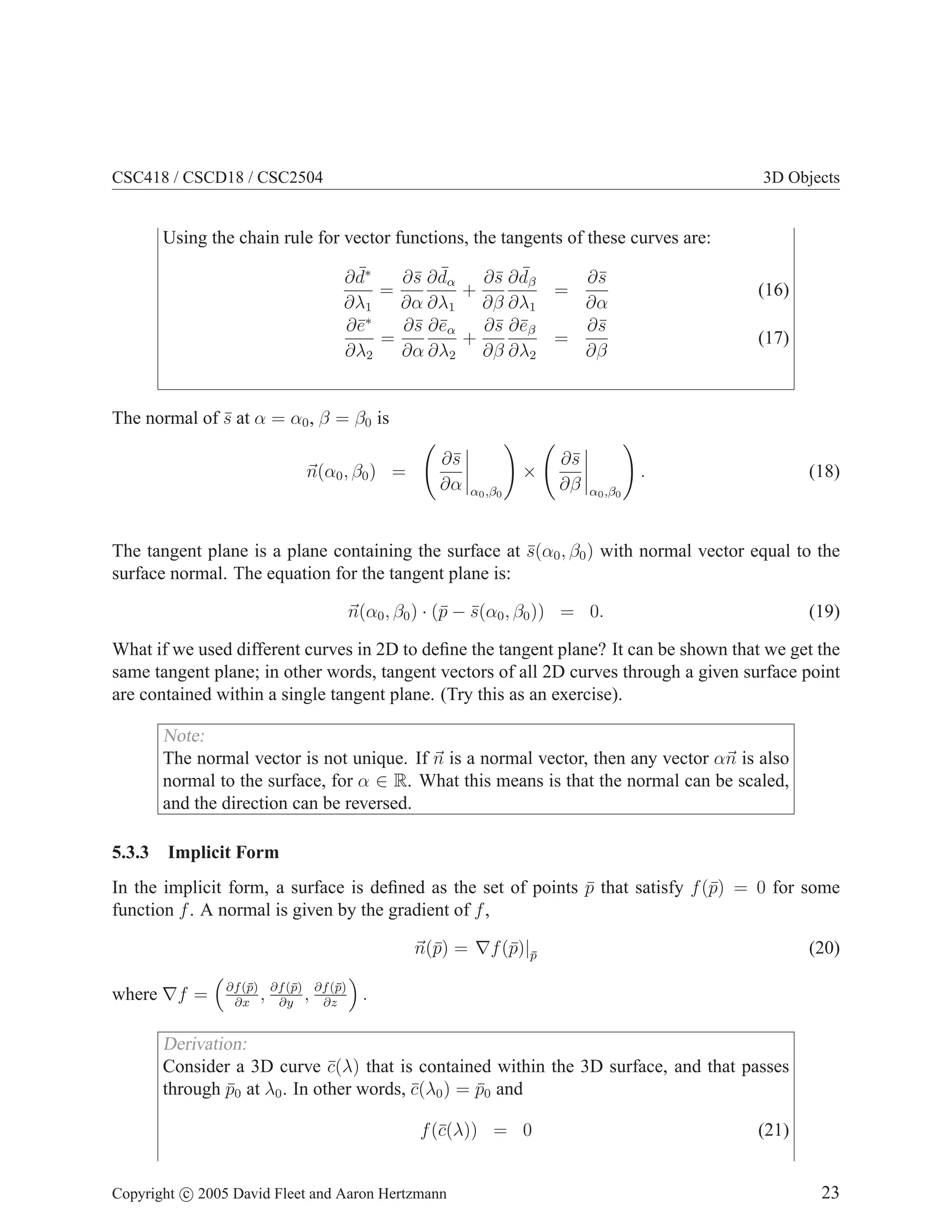 CSC418 / CSCD18 / CSC2504

3D Objects

Using the chain rule for vector functions, the tangents of these curves are:
¯
∂¯ ∂ dα
s ¯
∂¯ ∂ dβ
s ¯
∂¯
s
∂ d∗
=
+
=
∂λ1
∂α ∂λ1 ∂β ∂λ1
∂α
∗
∂¯
e
∂¯ ∂¯α
s e
∂¯ ∂¯β
s e
∂¯
s
=
+
=
∂λ2
∂α ∂λ2 ∂β ∂λ2
∂β

(16)
(17)

The normal of s at α = α0 , β = β0 is
¯
n(α0 , β0 ) =

∂¯
s
∂α

α0 ,β0

×

∂¯
s
∂β

.

(18)

α0 ,β0

The tangent plane is a plane containing the surface at s(α0 , β0 ) with normal vector equal to the
¯
surface normal. The equation for the tangent plane is:
n(α0 , β0 ) · (¯ − s(α0 , β0 )) = 0.
p ¯

(19)

What if we used different curves in 2D to deﬁne the tangent plane? It can be shown that we get the
same tangent plane; in other words, tangent vectors of all 2D curves through a given surface point
are contained within a single tangent plane. (Try this as an exercise).

Note:
The normal vector is not unique. If n is a normal vector, then any vector αn is also
normal to the surface, for α ∈ R. What this means is that the normal can be scaled,
and the direction can be reversed.
5.3.3

Implicit Form

In the implicit form, a surface is deﬁned as the set of points p that satisfy f (¯) = 0 for some
¯
p
function f . A normal is given by the gradient of f ,
n(¯) = ∇f (¯)|p
p
p ¯
where ∇f =

∂f (¯) ∂f (¯) ∂f (¯)
p
, ∂yp , ∂zp
∂x

(20)

.

Derivation:
Consider a 3D curve c(λ) that is contained within the 3D surface, and that passes
¯
through p0 at λ0 . In other words, c(λ0 ) = p0 and
¯
¯
¯
f (¯(λ)) = 0
c

Copyright c 2005 David Fleet and Aaron Hertzmann

(21)
23

 