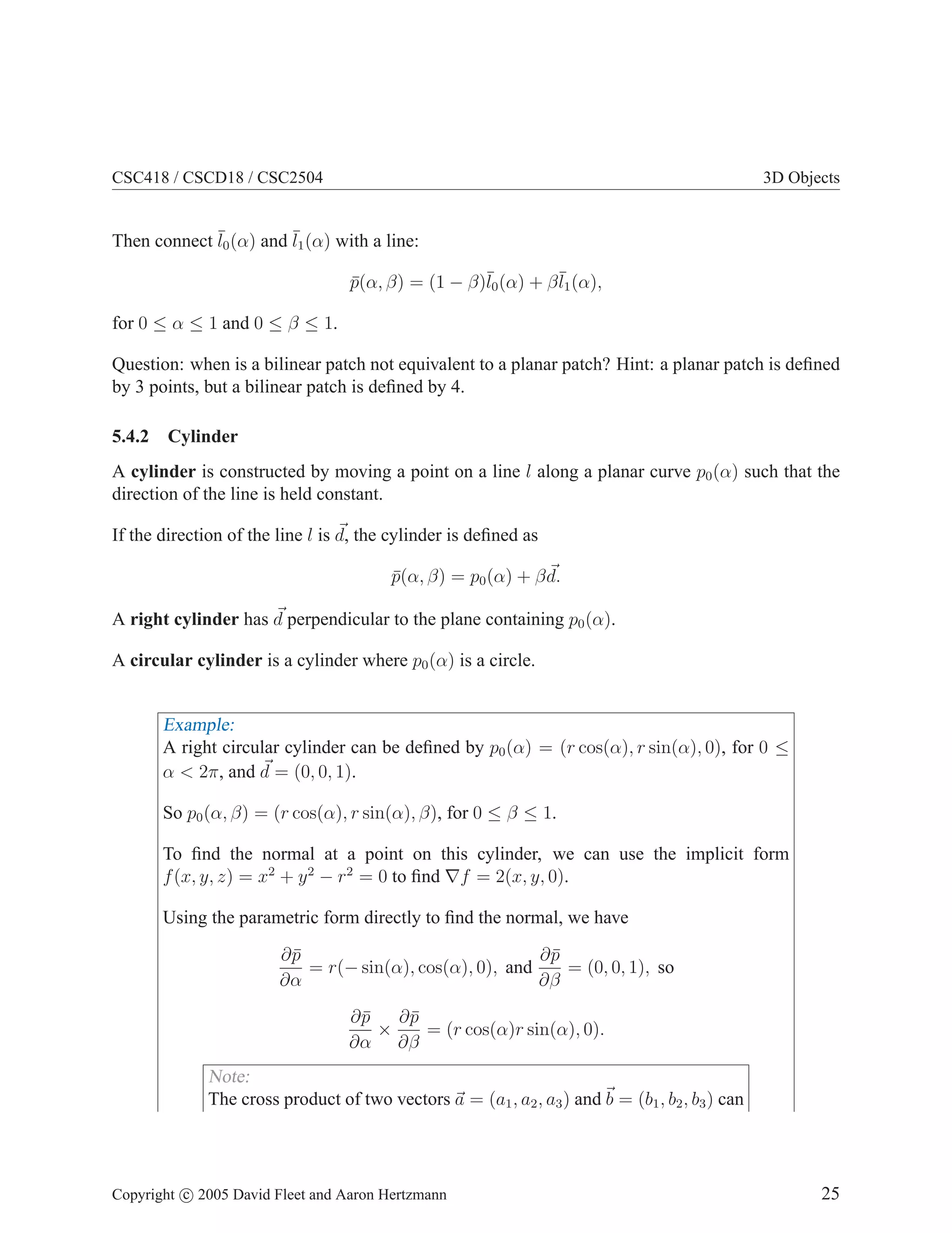 CSC418 / CSCD18 / CSC2504

3D Objects

Then connect ¯0 (α) and ¯1 (α) with a line:
l
l
p(α, β) = (1 − β)¯0 (α) + β ¯1 (α),
¯
l
l
for 0 ≤ α ≤ 1 and 0 ≤ β ≤ 1.
Question: when is a bilinear patch not equivalent to a planar patch? Hint: a planar patch is deﬁned
by 3 points, but a bilinear patch is deﬁned by 4.
5.4.2

Cylinder

A cylinder is constructed by moving a point on a line l along a planar curve p0 (α) such that the
direction of the line is held constant.
If the direction of the line l is d, the cylinder is deﬁned as
p(α, β) = p0 (α) + β d.
¯
A right cylinder has d perpendicular to the plane containing p0 (α).
A circular cylinder is a cylinder where p0 (α) is a circle.

Example:
A right circular cylinder can be deﬁned by p0 (α) = (r cos(α), r sin(α), 0), for 0 ≤
α < 2π, and d = (0, 0, 1).
So p0 (α, β) = (r cos(α), r sin(α), β), for 0 ≤ β ≤ 1.
To ﬁnd the normal at a point on this cylinder, we can use the implicit form
f (x, y, z) = x2 + y 2 − r2 = 0 to ﬁnd ∇f = 2(x, y, 0).
Using the parametric form directly to ﬁnd the normal, we have
∂p
¯
∂p
¯
= r(− sin(α), cos(α), 0), and
= (0, 0, 1), so
∂α
∂β
∂p
¯ ∂p
¯
×
= (r cos(α)r sin(α), 0).
∂α ∂β

Note:
The cross product of two vectors a = (a1 , a2 , a3 ) and b = (b1 , b2 , b3 ) can

Copyright c 2005 David Fleet and Aaron Hertzmann

25

 