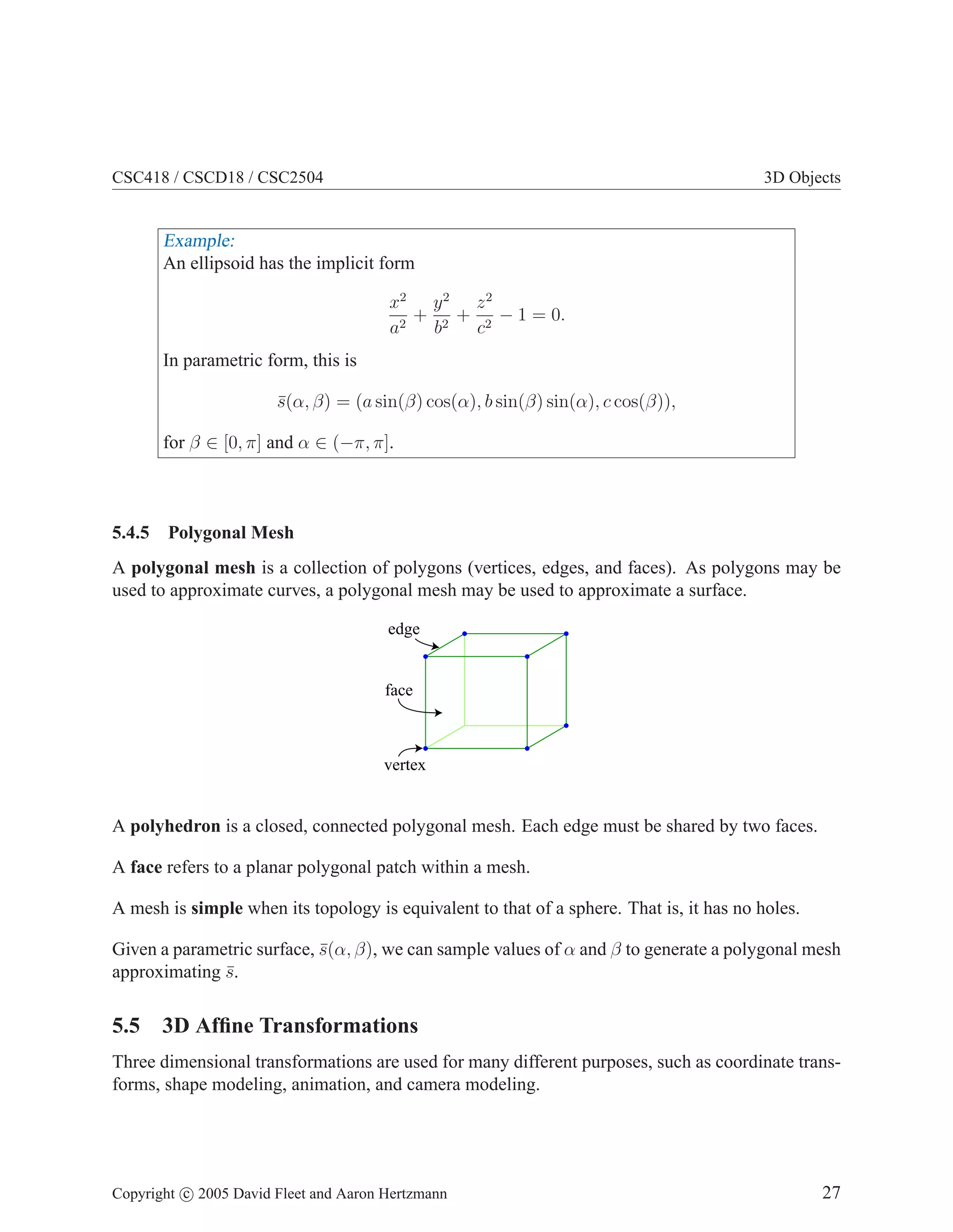 CSC418 / CSCD18 / CSC2504

3D Objects

Example:
An ellipsoid has the implicit form
x2 y 2 z 2
+ 2 + 2 − 1 = 0.
a2
b
c
In parametric form, this is
s(α, β) = (a sin(β) cos(α), b sin(β) sin(α), c cos(β)),
¯
for β ∈ [0, π] and α ∈ (−π, π].

5.4.5

Polygonal Mesh

A polygonal mesh is a collection of polygons (vertices, edges, and faces). As polygons may be
used to approximate curves, a polygonal mesh may be used to approximate a surface.
edge

face

vertex

A polyhedron is a closed, connected polygonal mesh. Each edge must be shared by two faces.
A face refers to a planar polygonal patch within a mesh.
A mesh is simple when its topology is equivalent to that of a sphere. That is, it has no holes.
Given a parametric surface, s(α, β), we can sample values of α and β to generate a polygonal mesh
¯
approximating s.
¯

5.5 3D Afﬁne Transformations
Three dimensional transformations are used for many different purposes, such as coordinate transforms, shape modeling, animation, and camera modeling.

Copyright c 2005 David Fleet and Aaron Hertzmann

27

 