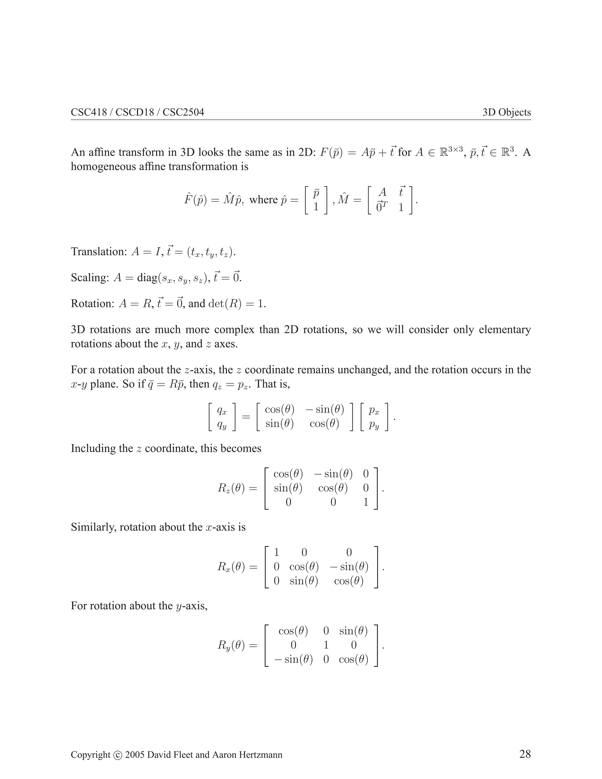 CSC418 / CSCD18 / CSC2504

3D Objects

An afﬁne transform in 3D looks the same as in 2D: F (¯) = A¯ + t for A ∈ R3×3 , p, t ∈ R3 . A
p
p
¯
homogeneous afﬁne transformation is
ˆ p
ˆˆ
F (ˆ) = M p, where p =
ˆ

p
¯
1

ˆ
,M =

A t
.
0T 1

Translation: A = I, t = (tx , ty , tz ).
Scaling: A = diag(sx , sy , sz ), t = 0.
Rotation: A = R, t = 0, and det(R) = 1.
3D rotations are much more complex than 2D rotations, so we will consider only elementary
rotations about the x, y, and z axes.
For a rotation about the z-axis, the z coordinate remains unchanged, and the rotation occurs in the
x-y plane. So if q = R¯, then qz = pz . That is,
¯
p
qx
qy

=

cos(θ) − sin(θ)
sin(θ) cos(θ)

px
py

.

Including the z coordinate, this becomes



cos(θ) − sin(θ) 0
Rz (θ) =  sin(θ) cos(θ) 0 .
0
0
1

Similarly, rotation about the x-axis is


1
0
0
Rx (θ) =  0 cos(θ) − sin(θ) .
0 sin(θ) cos(θ)


For rotation about the y-axis,




cos(θ) 0 sin(θ)
0
1
0 .
Ry (θ) = 
− sin(θ) 0 cos(θ)

Copyright c 2005 David Fleet and Aaron Hertzmann

28

 