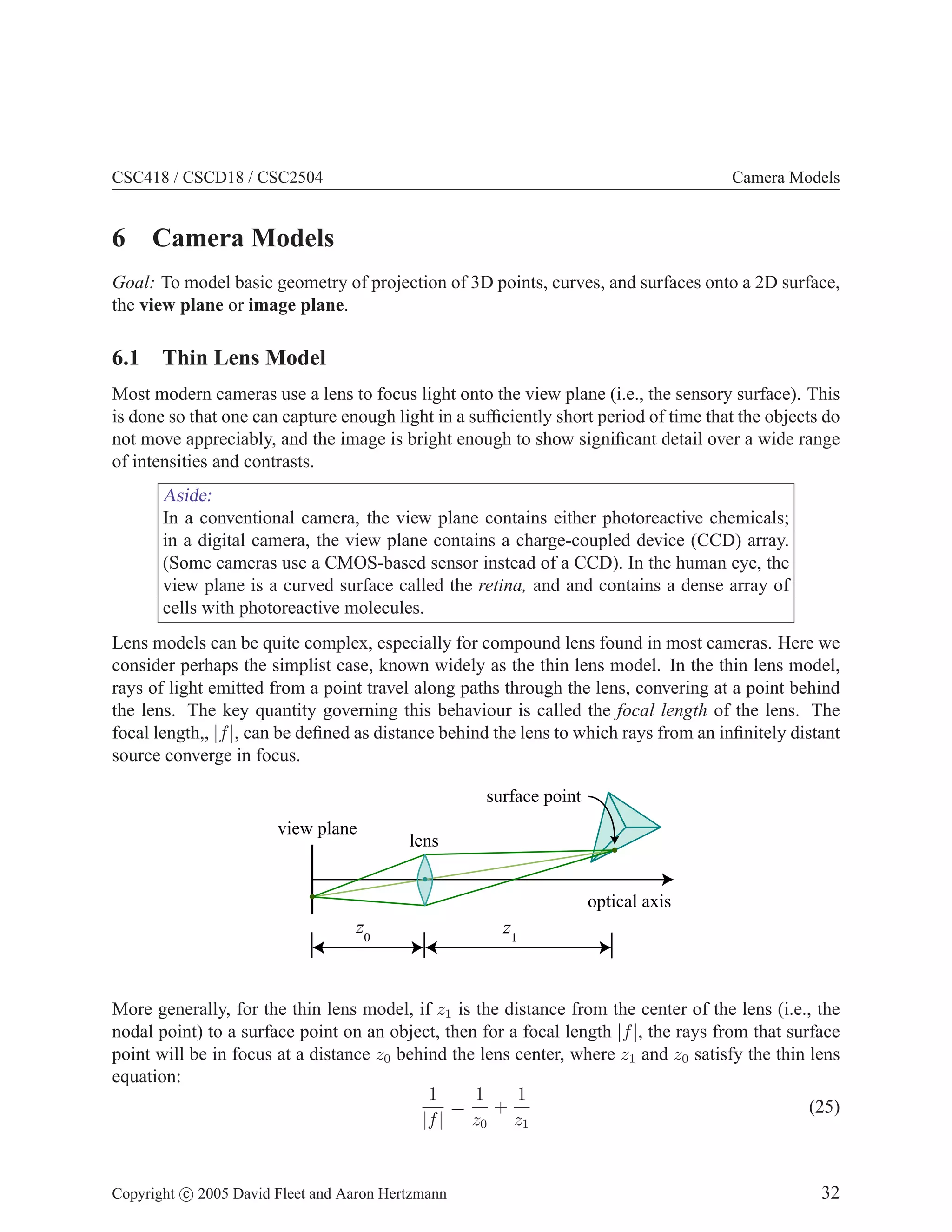 CSC418 / CSCD18 / CSC2504

Camera Models

6 Camera Models
Goal: To model basic geometry of projection of 3D points, curves, and surfaces onto a 2D surface,
the view plane or image plane.

6.1 Thin Lens Model
Most modern cameras use a lens to focus light onto the view plane (i.e., the sensory surface). This
is done so that one can capture enough light in a sufﬁciently short period of time that the objects do
not move appreciably, and the image is bright enough to show signiﬁcant detail over a wide range
of intensities and contrasts.

Aside:
In a conventional camera, the view plane contains either photoreactive chemicals;
in a digital camera, the view plane contains a charge-coupled device (CCD) array.
(Some cameras use a CMOS-based sensor instead of a CCD). In the human eye, the
view plane is a curved surface called the retina, and and contains a dense array of
cells with photoreactive molecules.
Lens models can be quite complex, especially for compound lens found in most cameras. Here we
consider perhaps the simplist case, known widely as the thin lens model. In the thin lens model,
rays of light emitted from a point travel along paths through the lens, convering at a point behind
the lens. The key quantity governing this behaviour is called the focal length of the lens. The
focal length,, |f |, can be deﬁned as distance behind the lens to which rays from an inﬁnitely distant
source converge in focus.
surface point
view plane

lens
optical axis

z0

z1

More generally, for the thin lens model, if z1 is the distance from the center of the lens (i.e., the
nodal point) to a surface point on an object, then for a focal length |f |, the rays from that surface
point will be in focus at a distance z0 behind the lens center, where z1 and z0 satisfy the thin lens
equation:
1
1
1
=
+
(25)
|f |
z0 z1
Copyright c 2005 David Fleet and Aaron Hertzmann

32

 