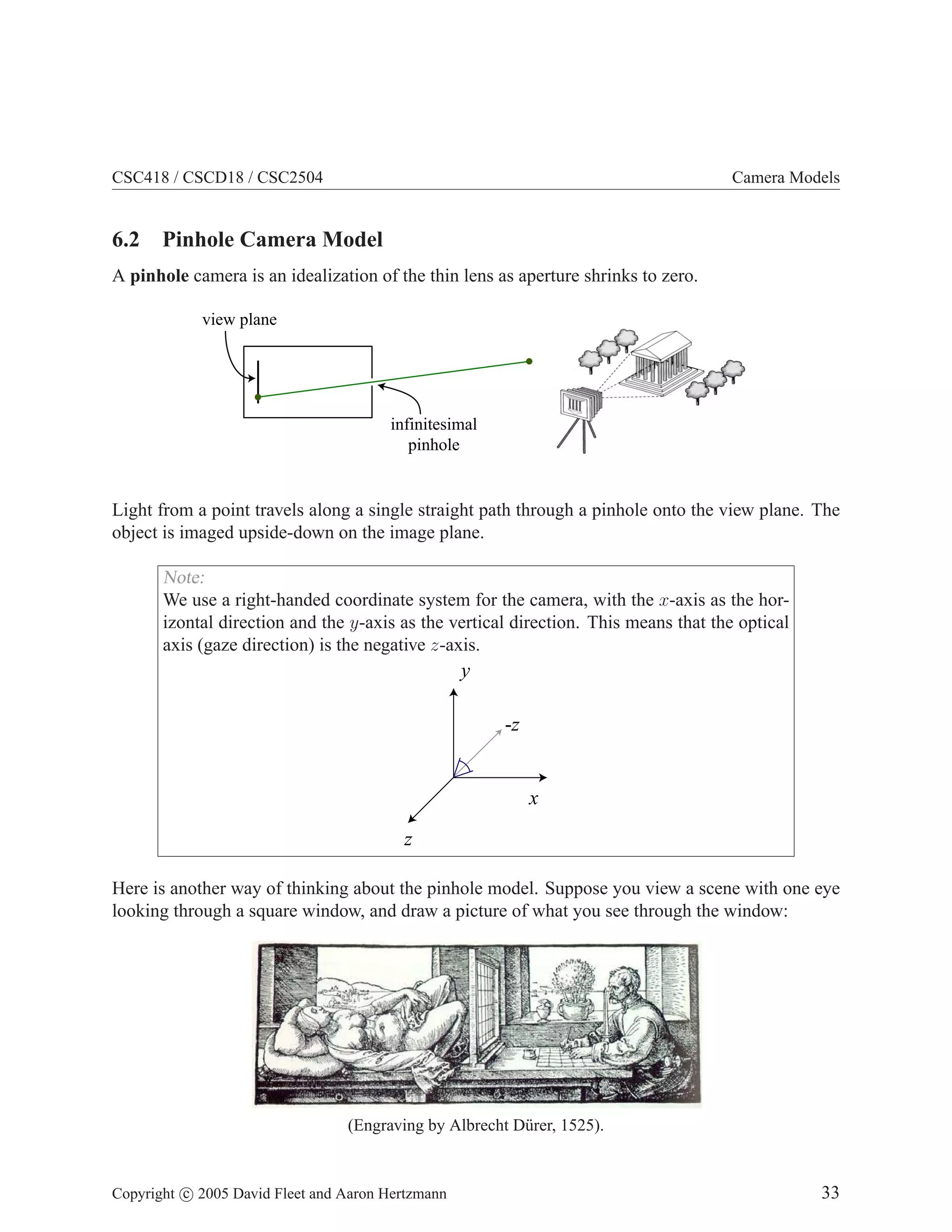 CSC418 / CSCD18 / CSC2504

Camera Models

6.2 Pinhole Camera Model
A pinhole camera is an idealization of the thin lens as aperture shrinks to zero.
view plane

infinitesimal
pinhole

Light from a point travels along a single straight path through a pinhole onto the view plane. The
object is imaged upside-down on the image plane.

Note:
We use a right-handed coordinate system for the camera, with the x-axis as the horizontal direction and the y-axis as the vertical direction. This means that the optical
axis (gaze direction) is the negative z-axis.

y
-z

x
z
Here is another way of thinking about the pinhole model. Suppose you view a scene with one eye
looking through a square window, and draw a picture of what you see through the window:

(Engraving by Albrecht D¨ rer, 1525).
u

Copyright c 2005 David Fleet and Aaron Hertzmann

33

 
