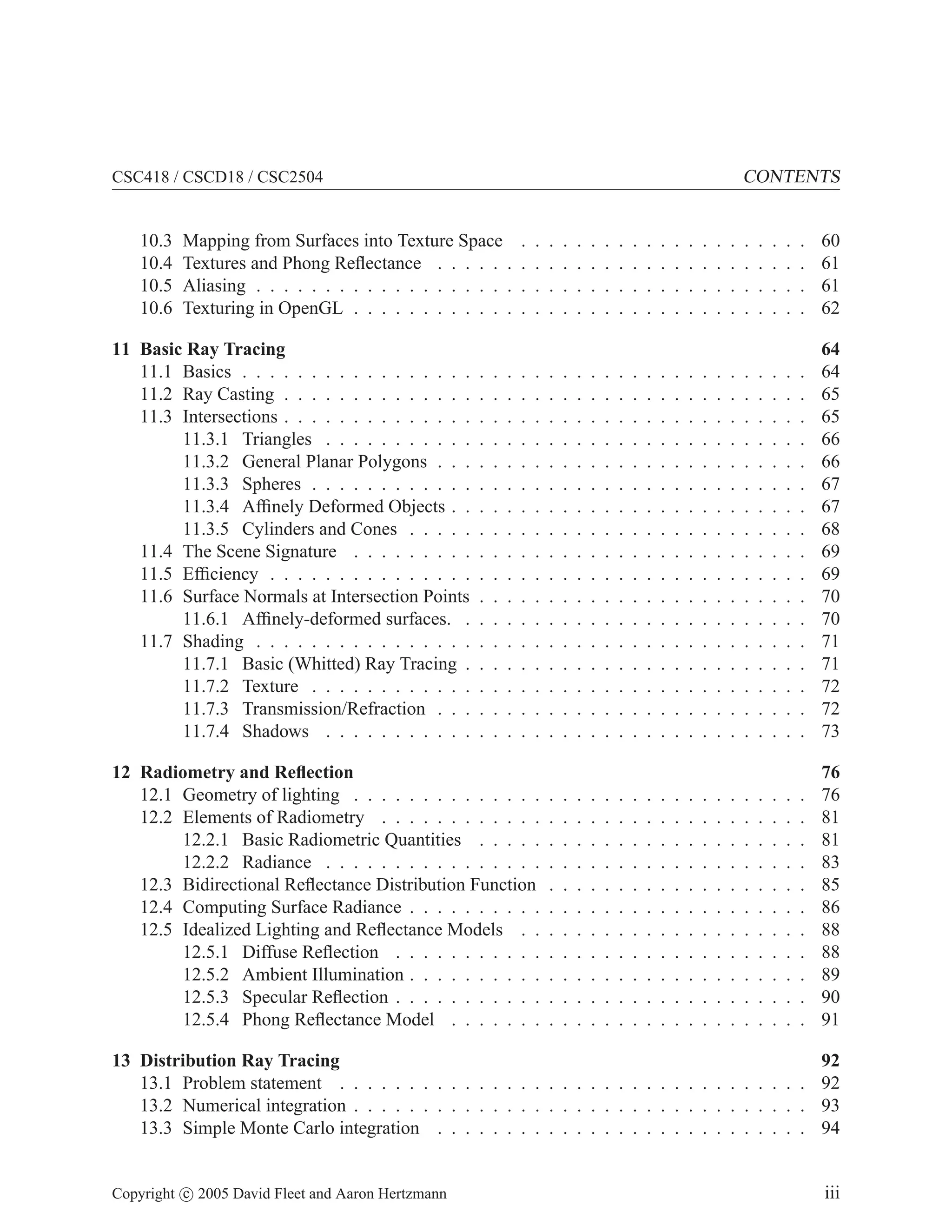 CONTENTS

CSC418 / CSCD18 / CSC2504

10.3
10.4
10.5
10.6

Mapping from Surfaces into Texture Space
Textures and Phong Reﬂectance . . . . . .
Aliasing . . . . . . . . . . . . . . . . . . .
Texturing in OpenGL . . . . . . . . . . . .

.
.
.
.

.
.
.
.

.
.
.
.

.
.
.
.

.
.
.
.

.
.
.
.

.
.
.
.

.
.
.
.

.
.
.
.

.
.
.
.

.
.
.
.

.
.
.
.

.
.
.
.

.
.
.
.

.
.
.
.

.
.
.
.

.
.
.
.

.
.
.
.

.
.
.
.

.
.
.
.

.
.
.
.

60
61
61
62

.
.
.
.
.
.
.
.
.
.
.
.
.
.
.
.
.

.
.
.
.
.
.
.
.
.
.
.
.
.
.
.
.
.

.
.
.
.
.
.
.
.
.
.
.
.
.
.
.
.
.

.
.
.
.
.
.
.
.
.
.
.
.
.
.
.
.
.

.
.
.
.
.
.
.
.
.
.
.
.
.
.
.
.
.

.
.
.
.
.
.
.
.
.
.
.
.
.
.
.
.
.

.
.
.
.
.
.
.
.
.
.
.
.
.
.
.
.
.

.
.
.
.
.
.
.
.
.
.
.
.
.
.
.
.
.

.
.
.
.
.
.
.
.
.
.
.
.
.
.
.
.
.

.
.
.
.
.
.
.
.
.
.
.
.
.
.
.
.
.

.
.
.
.
.
.
.
.
.
.
.
.
.
.
.
.
.

.
.
.
.
.
.
.
.
.
.
.
.
.
.
.
.
.

.
.
.
.
.
.
.
.
.
.
.
.
.
.
.
.
.

.
.
.
.
.
.
.
.
.
.
.
.
.
.
.
.
.

.
.
.
.
.
.
.
.
.
.
.
.
.
.
.
.
.

.
.
.
.
.
.
.
.
.
.
.
.
.
.
.
.
.

.
.
.
.
.
.
.
.
.
.
.
.
.
.
.
.
.

.
.
.
.
.
.
.
.
.
.
.
.
.
.
.
.
.

.
.
.
.
.
.
.
.
.
.
.
.
.
.
.
.
.

.
.
.
.
.
.
.
.
.
.
.
.
.
.
.
.
.

.
.
.
.
.
.
.
.
.
.
.
.
.
.
.
.
.

64
64
65
65
66
66
67
67
68
69
69
70
70
71
71
72
72
73

12 Radiometry and Reﬂection
12.1 Geometry of lighting . . . . . . . . . . . . . .
12.2 Elements of Radiometry . . . . . . . . . . . .
12.2.1 Basic Radiometric Quantities . . . . .
12.2.2 Radiance . . . . . . . . . . . . . . . .
12.3 Bidirectional Reﬂectance Distribution Function
12.4 Computing Surface Radiance . . . . . . . . . .
12.5 Idealized Lighting and Reﬂectance Models . .
12.5.1 Diffuse Reﬂection . . . . . . . . . . .
12.5.2 Ambient Illumination . . . . . . . . . .
12.5.3 Specular Reﬂection . . . . . . . . . . .
12.5.4 Phong Reﬂectance Model . . . . . . .

.
.
.
.
.
.
.
.
.
.
.

.
.
.
.
.
.
.
.
.
.
.

.
.
.
.
.
.
.
.
.
.
.

.
.
.
.
.
.
.
.
.
.
.

.
.
.
.
.
.
.
.
.
.
.

.
.
.
.
.
.
.
.
.
.
.

.
.
.
.
.
.
.
.
.
.
.

.
.
.
.
.
.
.
.
.
.
.

.
.
.
.
.
.
.
.
.
.
.

.
.
.
.
.
.
.
.
.
.
.

.
.
.
.
.
.
.
.
.
.
.

.
.
.
.
.
.
.
.
.
.
.

.
.
.
.
.
.
.
.
.
.
.

.
.
.
.
.
.
.
.
.
.
.

.
.
.
.
.
.
.
.
.
.
.

.
.
.
.
.
.
.
.
.
.
.

.
.
.
.
.
.
.
.
.
.
.

.
.
.
.
.
.
.
.
.
.
.

.
.
.
.
.
.
.
.
.
.
.

76
76
81
81
83
85
86
88
88
89
90
91

13 Distribution Ray Tracing
13.1 Problem statement . . . . . . . . . . . . . . . . . . . . . . . . . . . . . . . . . .
13.2 Numerical integration . . . . . . . . . . . . . . . . . . . . . . . . . . . . . . . . .
13.3 Simple Monte Carlo integration . . . . . . . . . . . . . . . . . . . . . . . . . . .

92
92
93
94

Copyright c 2005 David Fleet and Aaron Hertzmann

iii

11 Basic Ray Tracing
11.1 Basics . . . . . . . . . . . . . . . . .
11.2 Ray Casting . . . . . . . . . . . . . .
11.3 Intersections . . . . . . . . . . . . . .
11.3.1 Triangles . . . . . . . . . . .
11.3.2 General Planar Polygons . . .
11.3.3 Spheres . . . . . . . . . . . .
11.3.4 Afﬁnely Deformed Objects . .
11.3.5 Cylinders and Cones . . . . .
11.4 The Scene Signature . . . . . . . . .
11.5 Efﬁciency . . . . . . . . . . . . . . .
11.6 Surface Normals at Intersection Points
11.6.1 Afﬁnely-deformed surfaces. .
11.7 Shading . . . . . . . . . . . . . . . .
11.7.1 Basic (Whitted) Ray Tracing .
11.7.2 Texture . . . . . . . . . . . .
11.7.3 Transmission/Refraction . . .
11.7.4 Shadows . . . . . . . . . . .

.
.
.
.
.
.
.
.
.
.
.
.
.
.
.
.
.

.
.
.
.
.
.
.
.
.
.
.
.
.
.
.
.
.

.
.
.
.
.
.
.
.
.
.
.
.
.
.
.
.
.

 