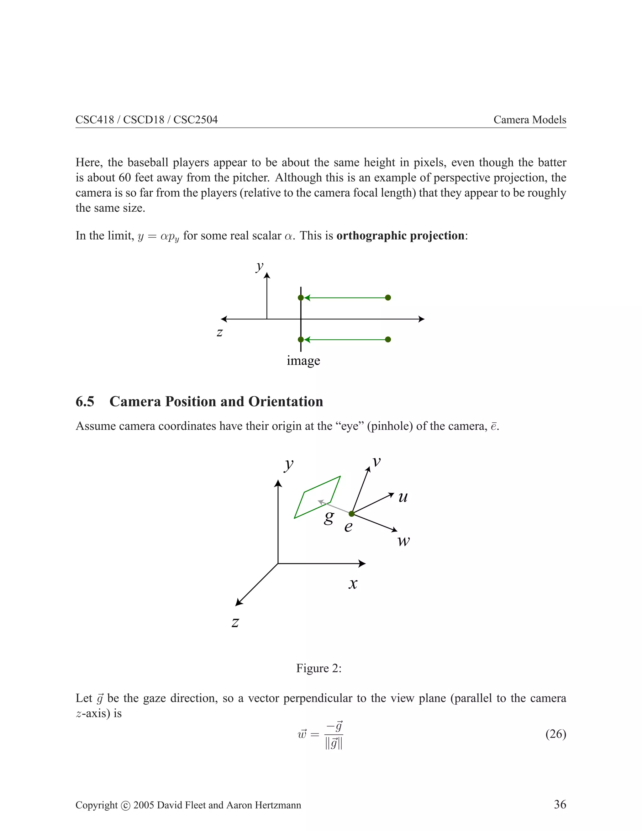 CSC418 / CSCD18 / CSC2504

Camera Models

Here, the baseball players appear to be about the same height in pixels, even though the batter
is about 60 feet away from the pitcher. Although this is an example of perspective projection, the
camera is so far from the players (relative to the camera focal length) that they appear to be roughly
the same size.
In the limit, y = αpy for some real scalar α. This is orthographic projection:

y

z
image

6.5 Camera Position and Orientation
Assume camera coordinates have their origin at the “eye” (pinhole) of the camera, e.
¯

v

y

u
g

e

w

x
z
Figure 2:
Let g be the gaze direction, so a vector perpendicular to the view plane (parallel to the camera
z-axis) is
−g
w=
(26)
g

Copyright c 2005 David Fleet and Aaron Hertzmann

36

 