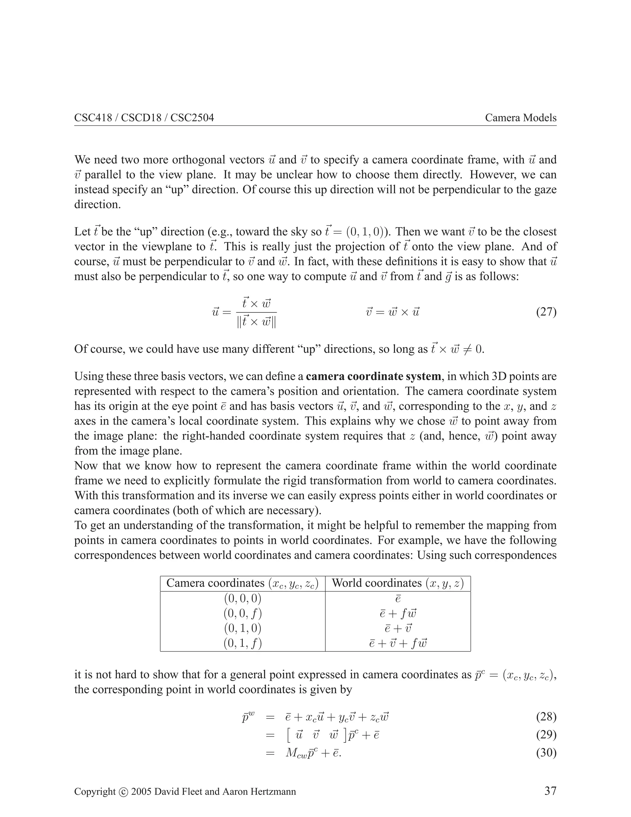 CSC418 / CSCD18 / CSC2504

Camera Models

We need two more orthogonal vectors u and v to specify a camera coordinate frame, with u and
v parallel to the view plane. It may be unclear how to choose them directly. However, we can
instead specify an “up” direction. Of course this up direction will not be perpendicular to the gaze
direction.
Let t be the “up” direction (e.g., toward the sky so t = (0, 1, 0)). Then we want v to be the closest
vector in the viewplane to t. This is really just the projection of t onto the view plane. And of
course, u must be perpendicular to v and w. In fact, with these deﬁnitions it is easy to show that u
must also be perpendicular to t, so one way to compute u and v from t and g is as follows:
u=

t×w
t×w

v =w×u

(27)

Of course, we could have use many different “up” directions, so long as t × w = 0.
Using these three basis vectors, we can deﬁne a camera coordinate system, in which 3D points are
represented with respect to the camera’s position and orientation. The camera coordinate system
has its origin at the eye point e and has basis vectors u, v, and w, corresponding to the x, y, and z
¯
axes in the camera’s local coordinate system. This explains why we chose w to point away from
the image plane: the right-handed coordinate system requires that z (and, hence, w) point away
from the image plane.
Now that we know how to represent the camera coordinate frame within the world coordinate
frame we need to explicitly formulate the rigid transformation from world to camera coordinates.
With this transformation and its inverse we can easily express points either in world coordinates or
camera coordinates (both of which are necessary).
To get an understanding of the transformation, it might be helpful to remember the mapping from
points in camera coordinates to points in world coordinates. For example, we have the following
correspondences between world coordinates and camera coordinates: Using such correspondences
Camera coordinates (xc , yc , zc ) World coordinates (x, y, z)
(0, 0, 0)
e
¯
(0, 0, f )
e + fw
¯
(0, 1, 0)
e+v
¯
(0, 1, f )
e + v + fw
¯
it is not hard to show that for a general point expressed in camera coordinates as pc = (xc , yc , zc ),
¯
the corresponding point in world coordinates is given by
pw = e + xc u + yc v + zc w
¯
¯
u v w pc + e
=
¯
¯
= Mcw pc + e.
¯
¯
Copyright c 2005 David Fleet and Aaron Hertzmann

(28)
(29)
(30)
37

 