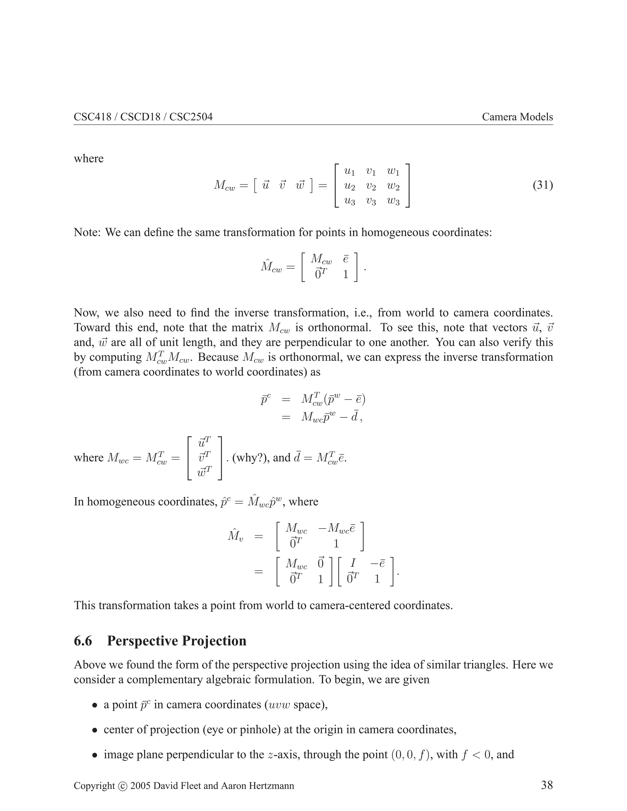 CSC418 / CSCD18 / CSC2504

Camera Models

where
Mcw =

u v w


u1 v 1 w 1
=  u2 v 2 w 2 
u3 v 3 w 3


(31)

Note: We can deﬁne the same transformation for points in homogeneous coordinates:
ˆ
Mcw =

Mcw e
¯
0T 1

.

Now, we also need to ﬁnd the inverse transformation, i.e., from world to camera coordinates.
Toward this end, note that the matrix Mcw is orthonormal. To see this, note that vectors u, v
and, w are all of unit length, and they are perpendicular to one another. You can also verify this
T
by computing Mcw Mcw . Because Mcw is orthonormal, we can express the inverse transformation
(from camera coordinates to world coordinates) as
T
pc = Mcw (¯w − e)
¯
p
¯
w
¯,
= Mwc p − d
¯
T
where Mwc = Mcw


uT
T
¯
=  v T . (why?), and d = Mcw e.
¯
T
w


ˆ ˆ
In homogeneous coordinates, pc = Mwc pw , where
ˆ
ˆ
Mv =
=

Mwc −Mwc e
¯
T
0
1
Mwc 0
0T 1

I −¯
e
.
T
0
1

This transformation takes a point from world to camera-centered coordinates.

6.6 Perspective Projection
Above we found the form of the perspective projection using the idea of similar triangles. Here we
consider a complementary algebraic formulation. To begin, we are given
• a point pc in camera coordinates (uvw space),
¯
• center of projection (eye or pinhole) at the origin in camera coordinates,
• image plane perpendicular to the z-axis, through the point (0, 0, f ), with f < 0, and
Copyright c 2005 David Fleet and Aaron Hertzmann

38

 