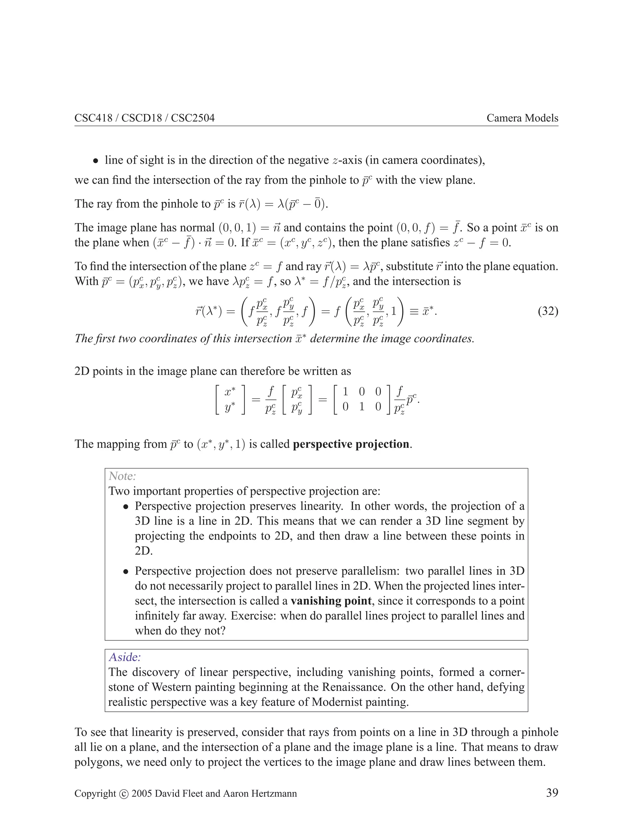 CSC418 / CSCD18 / CSC2504

Camera Models

• line of sight is in the direction of the negative z-axis (in camera coordinates),

we can ﬁnd the intersection of the ray from the pinhole to pc with the view plane.
¯
The ray from the pinhole to pc is r(λ) = λ(¯c − ¯
¯ ¯
p
0).

¯
The image plane has normal (0, 0, 1) = n and contains the point (0, 0, f ) = f . So a point xc is on
¯
c
¯) · n = 0. If xc = (xc , y c , z c ), then the plane satisﬁes z c − f = 0.
the plane when (¯ − f
x
¯
To ﬁnd the intersection of the plane z c = f and ray r(λ) = λ¯c , substitute r into the plane equation.
p
With pc = (pc , pc , pc ), we have λpc = f , so λ∗ = f /pc , and the intersection is
¯
x y z
z
z
∗

r(λ ) =

pc pc
y
f x,f c ,f
c
pz pz

pc pc
y
x
, ,1
c pc
pz z

=f

≡ x∗ .
¯

(32)

The ﬁrst two coordinates of this intersection x∗ determine the image coordinates.
¯
2D points in the image plane can therefore be written as
x∗
y∗

=

f
pc
z

pc
x
pc
y

=

1 0 0
0 1 0

f c
p.
¯
pc
z

The mapping from pc to (x∗ , y ∗ , 1) is called perspective projection.
¯

Note:
Two important properties of perspective projection are:
• Perspective projection preserves linearity. In other words, the projection of a
3D line is a line in 2D. This means that we can render a 3D line segment by
projecting the endpoints to 2D, and then draw a line between these points in
2D.
• Perspective projection does not preserve parallelism: two parallel lines in 3D
do not necessarily project to parallel lines in 2D. When the projected lines intersect, the intersection is called a vanishing point, since it corresponds to a point
inﬁnitely far away. Exercise: when do parallel lines project to parallel lines and
when do they not?

Aside:
The discovery of linear perspective, including vanishing points, formed a cornerstone of Western painting beginning at the Renaissance. On the other hand, defying
realistic perspective was a key feature of Modernist painting.
To see that linearity is preserved, consider that rays from points on a line in 3D through a pinhole
all lie on a plane, and the intersection of a plane and the image plane is a line. That means to draw
polygons, we need only to project the vertices to the image plane and draw lines between them.
Copyright c 2005 David Fleet and Aaron Hertzmann

39

 