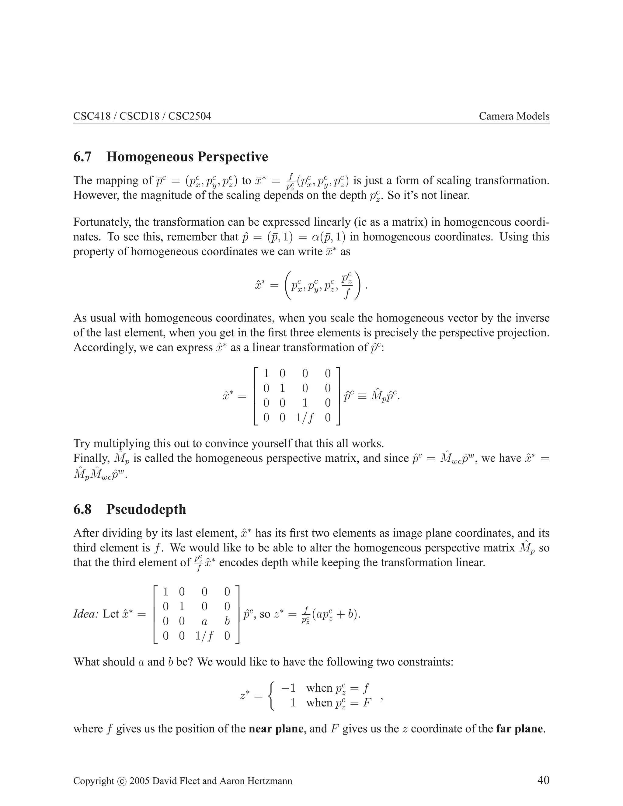 CSC418 / CSCD18 / CSC2504

Camera Models

6.7 Homogeneous Perspective
f
The mapping of pc = (pc , pc , pc ) to x∗ = pc (pc , pc , pc ) is just a form of scaling transformation.
¯
¯
x y z
x y z
z
However, the magnitude of the scaling depends on the depth pc . So it’s not linear.
z

Fortunately, the transformation can be expressed linearly (ie as a matrix) in homogeneous coordinates. To see this, remember that p = (¯, 1) = α(¯, 1) in homogeneous coordinates. Using this
ˆ
p
p
property of homogeneous coordinates we can write x∗ as
¯
x∗ =
ˆ

pc , pc , pc ,
x y z

pc
z
f

.

As usual with homogeneous coordinates, when you scale the homogeneous vector by the inverse
of the last element, when you get in the ﬁrst three elements is precisely the perspective projection.
Accordingly, we can express x∗ as a linear transformation of pc :
ˆ
ˆ


1 0 0 0
 0 1 0 0  c
ˆ ˆc
ˆ
x∗ = 
ˆ
 0 0 1 0 p ≡ M p p .
0 0 1/f 0

Try multiplying this out to convince yourself that this all works.
ˆ
ˆ ˆ
Finally, Mp is called the homogeneous perspective matrix, and since pc = Mwc pw , we have x∗ =
ˆ
ˆ
ˆ p Mwc pw .
ˆ ˆ
M

6.8 Pseudodepth
After dividing by its last element, x∗ has its ﬁrst two elements as image plane coordinates, and its
ˆ
ˆ
third element is f . We would like to be able to alter the homogeneous perspective matrix Mp so
pc ∗
that the third element of fz x encodes depth while keeping the transformation linear.
ˆ


1
 0
Idea: Let x∗ = 
ˆ
 0
0

0 0
1 0
0 a
0 1/f


0
0  c
p , so z ∗ =
ˆ
b 
0

f
(apc
z
pc
z

+ b).

What should a and b be? We would like to have the following two constraints:
z∗ =

−1 when pc = f
z
,
1 when pc = F
z

where f gives us the position of the near plane, and F gives us the z coordinate of the far plane.

Copyright c 2005 David Fleet and Aaron Hertzmann

40

 