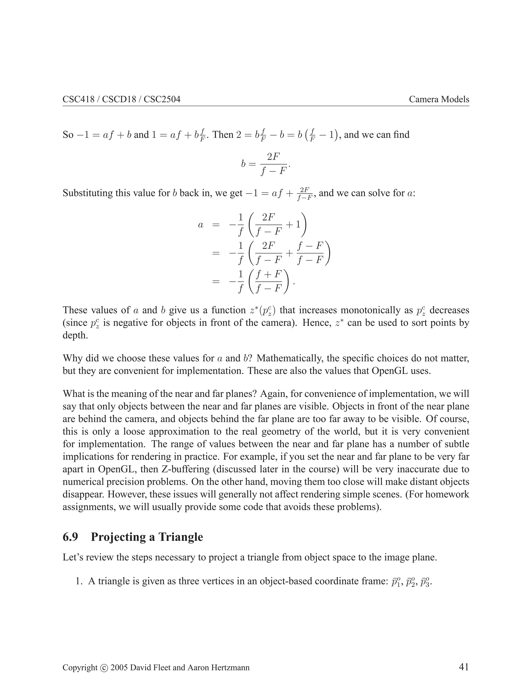 CSC418 / CSCD18 / CSC2504

Camera Models

f
f
So −1 = af + b and 1 = af + b F . Then 2 = b F − b = b

b=

1
f
1
= −
f
1
= −
f

− 1 , and we can ﬁnd

2F
.
f −F

Substituting this value for b back in, we get −1 = af +
a = −

f
F

2F
,
f −F

and we can solve for a:

2F
+1
f −F
f −F
2F
+
f −F
f −F
f +F
.
f −F

These values of a and b give us a function z ∗ (pc ) that increases monotonically as pc decreases
z
z
(since pc is negative for objects in front of the camera). Hence, z ∗ can be used to sort points by
z
depth.
Why did we choose these values for a and b? Mathematically, the speciﬁc choices do not matter,
but they are convenient for implementation. These are also the values that OpenGL uses.
What is the meaning of the near and far planes? Again, for convenience of implementation, we will
say that only objects between the near and far planes are visible. Objects in front of the near plane
are behind the camera, and objects behind the far plane are too far away to be visible. Of course,
this is only a loose approximation to the real geometry of the world, but it is very convenient
for implementation. The range of values between the near and far plane has a number of subtle
implications for rendering in practice. For example, if you set the near and far plane to be very far
apart in OpenGL, then Z-buffering (discussed later in the course) will be very inaccurate due to
numerical precision problems. On the other hand, moving them too close will make distant objects
disappear. However, these issues will generally not affect rendering simple scenes. (For homework
assignments, we will usually provide some code that avoids these problems).

6.9 Projecting a Triangle
Let’s review the steps necessary to project a triangle from object space to the image plane.
1. A triangle is given as three vertices in an object-based coordinate frame: po , po , po .
¯1 ¯2 ¯3

Copyright c 2005 David Fleet and Aaron Hertzmann

41

 