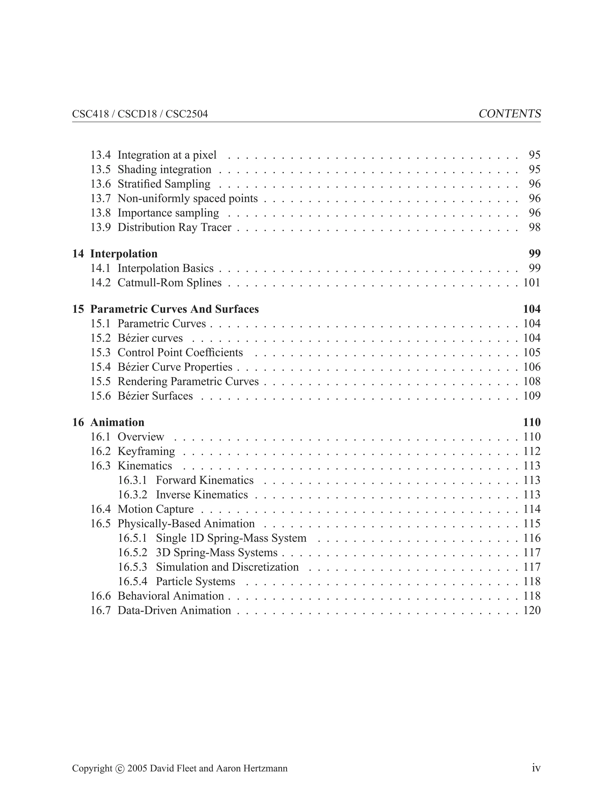 CONTENTS

CSC418 / CSCD18 / CSC2504

13.4
13.5
13.6
13.7
13.8
13.9

Integration at a pixel . . . .
Shading integration . . . . .
Stratiﬁed Sampling . . . . .
Non-uniformly spaced points
Importance sampling . . . .
Distribution Ray Tracer . . .

.
.
.
.
.
.

.
.
.
.
.
.

.
.
.
.
.
.

.
.
.
.
.
.

.
.
.
.
.
.

.
.
.
.
.
.

.
.
.
.
.
.

.
.
.
.
.
.

.
.
.
.
.
.

.
.
.
.
.
.

.
.
.
.
.
.

.
.
.
.
.
.

.
.
.
.
.
.

.
.
.
.
.
.

.
.
.
.
.
.

.
.
.
.
.
.

.
.
.
.
.
.

.
.
.
.
.
.

.
.
.
.
.
.

.
.
.
.
.
.

.
.
.
.
.
.

.
.
.
.
.
.

.
.
.
.
.
.

.
.
.
.
.
.

.
.
.
.
.
.

.
.
.
.
.
.

.
.
.
.
.
.

.
.
.
.
.
.

.
.
.
.
.
.

95
95
96
96
96
98

14 Interpolation
99
14.1 Interpolation Basics . . . . . . . . . . . . . . . . . . . . . . . . . . . . . . . . . . 99
14.2 Catmull-Rom Splines . . . . . . . . . . . . . . . . . . . . . . . . . . . . . . . . . 101
15 Parametric Curves And Surfaces
15.1 Parametric Curves . . . . . .
15.2 B´ zier curves . . . . . . . .
e
15.3 Control Point Coefﬁcients .
15.4 B´ zier Curve Properties . . .
e
15.5 Rendering Parametric Curves
15.6 B´ zier Surfaces . . . . . . .
e

.
.
.
.
.
.

.
.
.
.
.
.

.
.
.
.
.
.

.
.
.
.
.
.

.
.
.
.
.
.

.
.
.
.
.
.

.
.
.
.
.
.

.
.
.
.
.
.

.
.
.
.
.
.

.
.
.
.
.
.

.
.
.
.
.
.

.
.
.
.
.
.

.
.
.
.
.
.

.
.
.
.
.
.

.
.
.
.
.
.

.
.
.
.
.
.

.
.
.
.
.
.

.
.
.
.
.
.

.
.
.
.
.
.

.
.
.
.
.
.

.
.
.
.
.
.

.
.
.
.
.
.

.
.
.
.
.
.

.
.
.
.
.
.

104
104
104
105
106
108
109

16 Animation
16.1 Overview . . . . . . . . . . . . . . . .
16.2 Keyframing . . . . . . . . . . . . . . .
16.3 Kinematics . . . . . . . . . . . . . . .
16.3.1 Forward Kinematics . . . . . .
16.3.2 Inverse Kinematics . . . . . . .
16.4 Motion Capture . . . . . . . . . . . . .
16.5 Physically-Based Animation . . . . . .
16.5.1 Single 1D Spring-Mass System
16.5.2 3D Spring-Mass Systems . . . .
16.5.3 Simulation and Discretization .
16.5.4 Particle Systems . . . . . . . .
16.6 Behavioral Animation . . . . . . . . . .
16.7 Data-Driven Animation . . . . . . . . .

.
.
.
.
.
.
.
.
.
.
.
.
.

.
.
.
.
.
.
.
.
.
.
.
.
.

.
.
.
.
.
.
.
.
.
.
.
.
.

.
.
.
.
.
.
.
.
.
.
.
.
.

.
.
.
.
.
.
.
.
.
.
.
.
.

.
.
.
.
.
.
.
.
.
.
.
.
.

.
.
.
.
.
.
.
.
.
.
.
.
.

.
.
.
.
.
.
.
.
.
.
.
.
.

.
.
.
.
.
.
.
.
.
.
.
.
.

.
.
.
.
.
.
.
.
.
.
.
.
.

.
.
.
.
.
.
.
.
.
.
.
.
.

.
.
.
.
.
.
.
.
.
.
.
.
.

.
.
.
.
.
.
.
.
.
.
.
.
.

.
.
.
.
.
.
.
.
.
.
.
.
.

.
.
.
.
.
.
.
.
.
.
.
.
.

.
.
.
.
.
.
.
.
.
.
.
.
.

.
.
.
.
.
.
.
.
.
.
.
.
.

.
.
.
.
.
.
.
.
.
.
.
.
.

.
.
.
.
.
.
.
.
.
.
.
.
.

.
.
.
.
.
.
.
.
.
.
.
.
.

.
.
.
.
.
.
.
.
.
.
.
.
.

.
.
.
.
.
.
.
.
.
.
.
.
.

.
.
.
.
.
.
.
.
.
.
.
.
.

110
110
112
113
113
113
114
115
116
117
117
118
118
120

.
.
.
.
.
.

.
.
.
.
.
.

.
.
.
.
.
.

Copyright c 2005 David Fleet and Aaron Hertzmann

.
.
.
.
.
.

.
.
.
.
.
.

iv

 