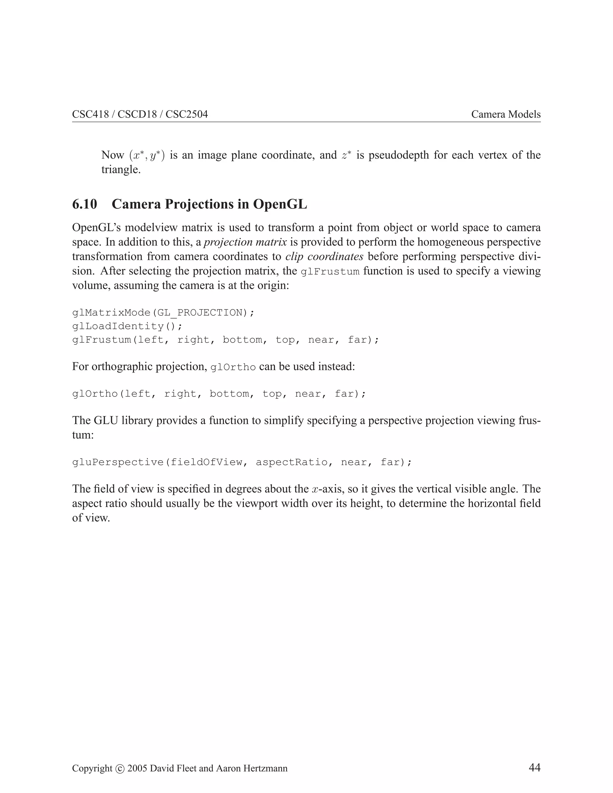 CSC418 / CSCD18 / CSC2504

Camera Models

Now (x∗ , y ∗ ) is an image plane coordinate, and z ∗ is pseudodepth for each vertex of the
triangle.

6.10 Camera Projections in OpenGL
OpenGL’s modelview matrix is used to transform a point from object or world space to camera
space. In addition to this, a projection matrix is provided to perform the homogeneous perspective
transformation from camera coordinates to clip coordinates before performing perspective division. After selecting the projection matrix, the glFrustum function is used to specify a viewing
volume, assuming the camera is at the origin:
glMatrixMode(GL_PROJECTION);
glLoadIdentity();
glFrustum(left, right, bottom, top, near, far);

For orthographic projection, glOrtho can be used instead:
glOrtho(left, right, bottom, top, near, far);

The GLU library provides a function to simplify specifying a perspective projection viewing frustum:
gluPerspective(fieldOfView, aspectRatio, near, far);

The ﬁeld of view is speciﬁed in degrees about the x-axis, so it gives the vertical visible angle. The
aspect ratio should usually be the viewport width over its height, to determine the horizontal ﬁeld
of view.

Copyright c 2005 David Fleet and Aaron Hertzmann

44

 