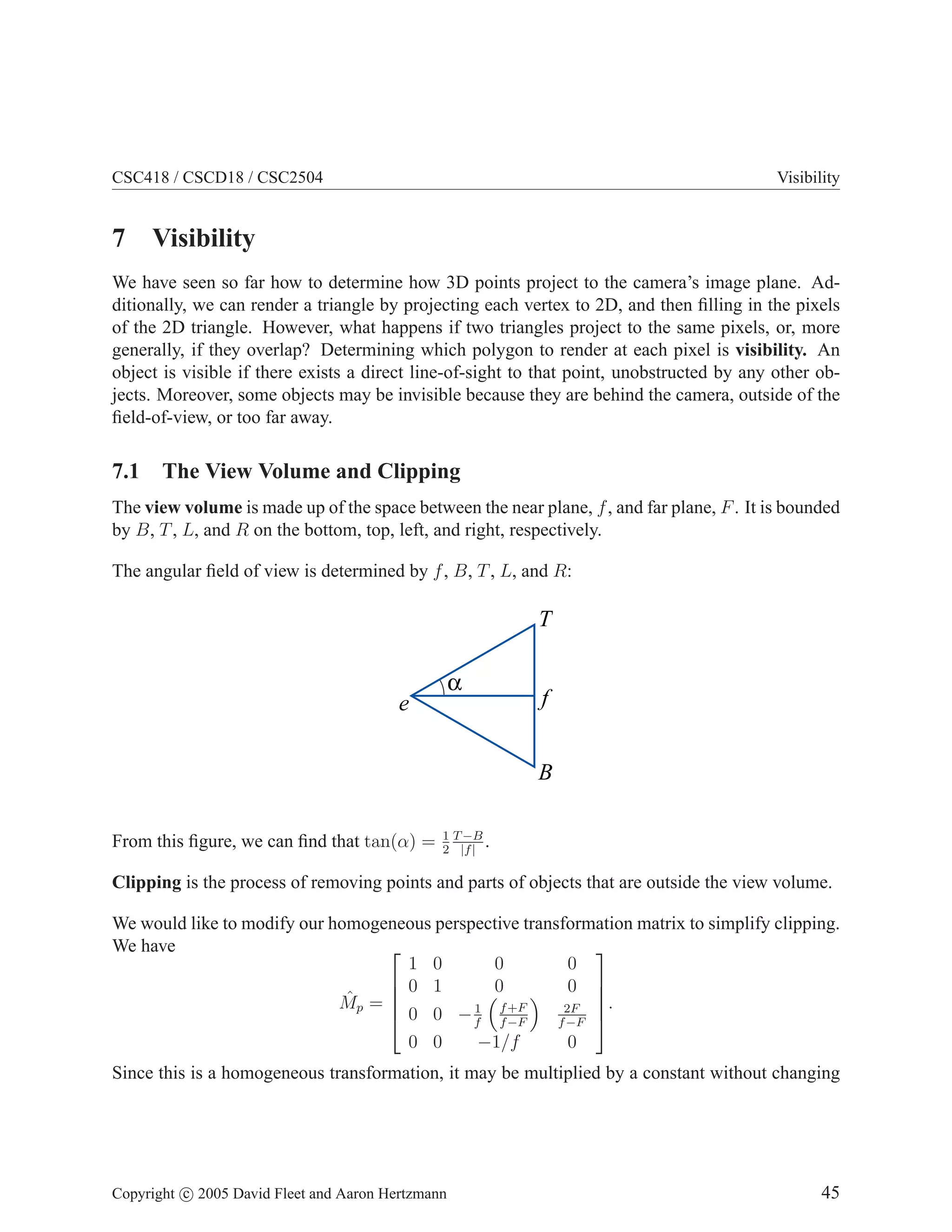 CSC418 / CSCD18 / CSC2504

Visibility

7 Visibility
We have seen so far how to determine how 3D points project to the camera’s image plane. Additionally, we can render a triangle by projecting each vertex to 2D, and then ﬁlling in the pixels
of the 2D triangle. However, what happens if two triangles project to the same pixels, or, more
generally, if they overlap? Determining which polygon to render at each pixel is visibility. An
object is visible if there exists a direct line-of-sight to that point, unobstructed by any other objects. Moreover, some objects may be invisible because they are behind the camera, outside of the
ﬁeld-of-view, or too far away.

7.1 The View Volume and Clipping
The view volume is made up of the space between the near plane, f , and far plane, F . It is bounded
by B, T , L, and R on the bottom, top, left, and right, respectively.
The angular ﬁeld of view is determined by f , B, T , L, and R:

T
α

e

f
B

From this ﬁgure, we can ﬁnd that tan(α) =

1 T −B
.
2 |f |

Clipping is the process of removing points and parts of objects that are outside the view volume.
We would like to modify our homogeneous perspective transformation matrix to simplify clipping.
We have


1 0
0
0
 0 1
0
0 

ˆp = 
M

2F .
1
0 0 − f f +F

f −F
f −F 
0 0
−1/f
0

Since this is a homogeneous transformation, it may be multiplied by a constant without changing

Copyright c 2005 David Fleet and Aaron Hertzmann

45

 