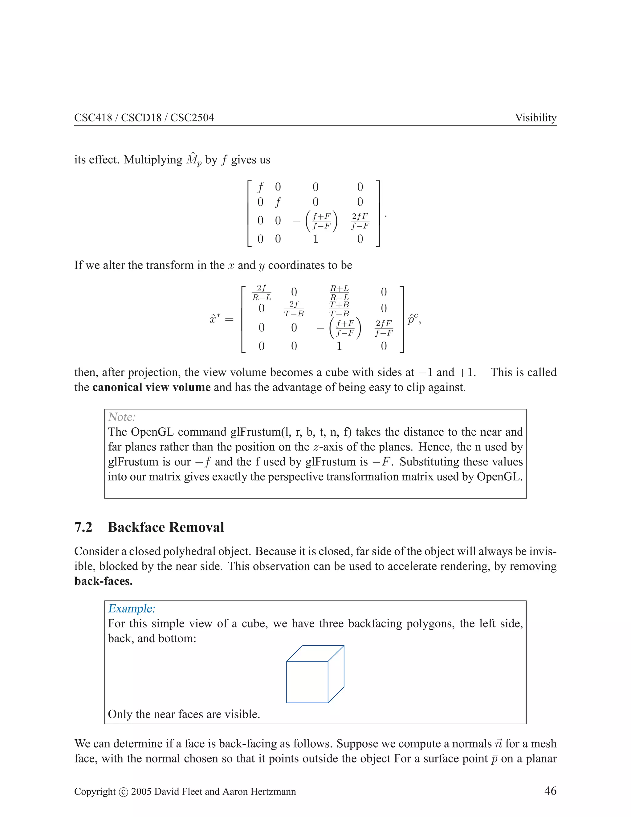 CSC418 / CSCD18 / CSC2504

ˆ
its effect. Multiplying Mp by f gives us

f
 0


 0
0

Visibility

0
f

0
0

f +F
0 − f −F
0
1

0
0
2f F
f −F

If we alter the transform in the x and y coordinates to be
 2f
R+L
0
R−L
R−L
2f
T +B
 0

T −B
T −B
x∗ = 
ˆ
 0
0
− f +F
f −F
0
0
1

0





.

0
0
2f F
f −F

0




 c
ˆ
p ,


then, after projection, the view volume becomes a cube with sides at −1 and +1.
the canonical view volume and has the advantage of being easy to clip against.

This is called

Note:
The OpenGL command glFrustum(l, r, b, t, n, f) takes the distance to the near and
far planes rather than the position on the z-axis of the planes. Hence, the n used by
glFrustum is our −f and the f used by glFrustum is −F . Substituting these values
into our matrix gives exactly the perspective transformation matrix used by OpenGL.

7.2 Backface Removal
Consider a closed polyhedral object. Because it is closed, far side of the object will always be invisible, blocked by the near side. This observation can be used to accelerate rendering, by removing
back-faces.

Example:
For this simple view of a cube, we have three backfacing polygons, the left side,
back, and bottom:

Only the near faces are visible.
We can determine if a face is back-facing as follows. Suppose we compute a normals n for a mesh
face, with the normal chosen so that it points outside the object For a surface point p on a planar
¯
Copyright c 2005 David Fleet and Aaron Hertzmann

46

 