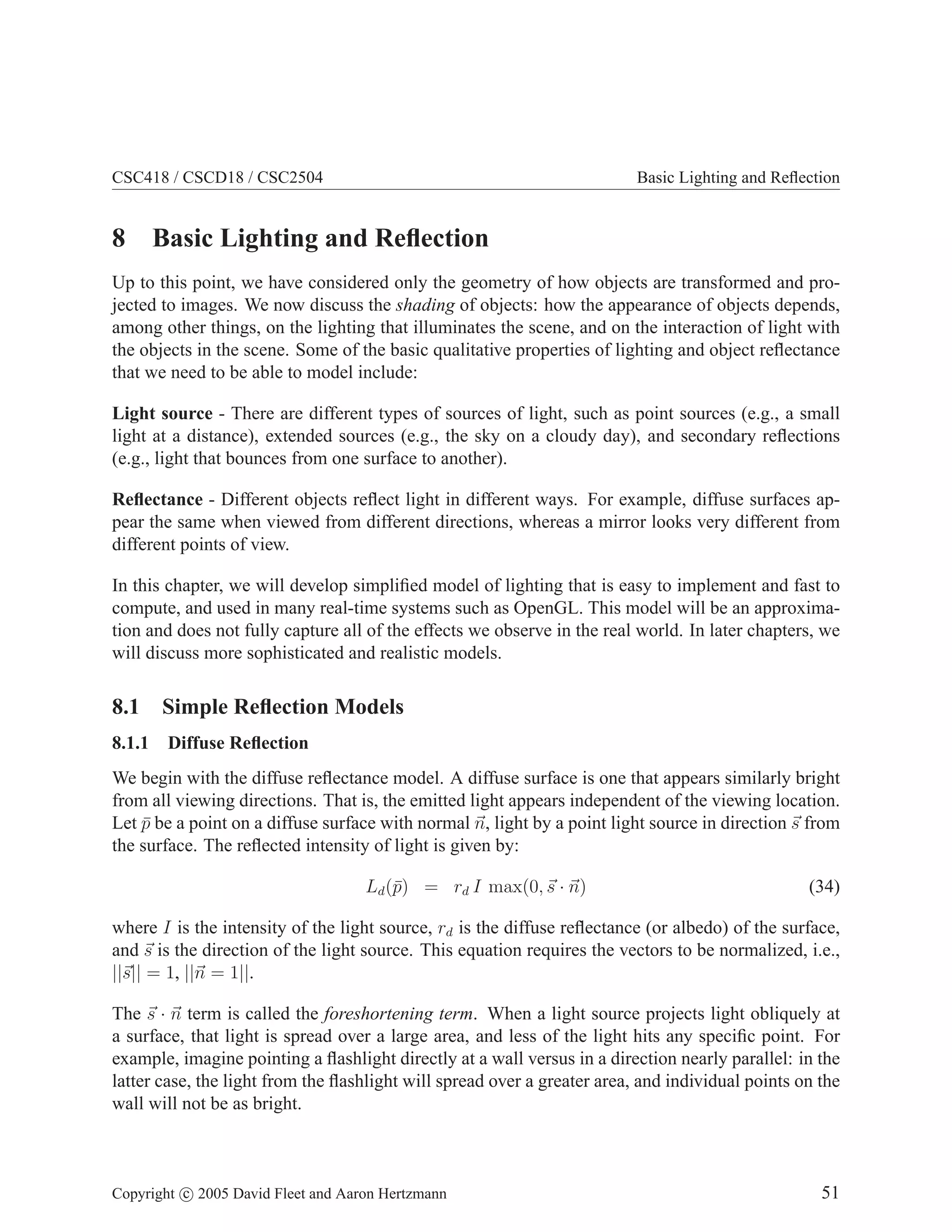 CSC418 / CSCD18 / CSC2504

Basic Lighting and Reﬂection

8 Basic Lighting and Reﬂection
Up to this point, we have considered only the geometry of how objects are transformed and projected to images. We now discuss the shading of objects: how the appearance of objects depends,
among other things, on the lighting that illuminates the scene, and on the interaction of light with
the objects in the scene. Some of the basic qualitative properties of lighting and object reﬂectance
that we need to be able to model include:
Light source - There are different types of sources of light, such as point sources (e.g., a small
light at a distance), extended sources (e.g., the sky on a cloudy day), and secondary reﬂections
(e.g., light that bounces from one surface to another).
Reﬂectance - Different objects reﬂect light in different ways. For example, diffuse surfaces appear the same when viewed from different directions, whereas a mirror looks very different from
different points of view.
In this chapter, we will develop simpliﬁed model of lighting that is easy to implement and fast to
compute, and used in many real-time systems such as OpenGL. This model will be an approximation and does not fully capture all of the effects we observe in the real world. In later chapters, we
will discuss more sophisticated and realistic models.

8.1 Simple Reﬂection Models
8.1.1

Diffuse Reﬂection

We begin with the diffuse reﬂectance model. A diffuse surface is one that appears similarly bright
from all viewing directions. That is, the emitted light appears independent of the viewing location.
Let p be a point on a diffuse surface with normal n, light by a point light source in direction s from
¯
the surface. The reﬂected intensity of light is given by:
Ld (¯) = rd I max(0, s · n)
p

(34)

where I is the intensity of the light source, rd is the diffuse reﬂectance (or albedo) of the surface,
and s is the direction of the light source. This equation requires the vectors to be normalized, i.e.,
||s|| = 1, ||n = 1||.
The s · n term is called the foreshortening term. When a light source projects light obliquely at
a surface, that light is spread over a large area, and less of the light hits any speciﬁc point. For
example, imagine pointing a ﬂashlight directly at a wall versus in a direction nearly parallel: in the
latter case, the light from the ﬂashlight will spread over a greater area, and individual points on the
wall will not be as bright.

Copyright c 2005 David Fleet and Aaron Hertzmann

51

 
