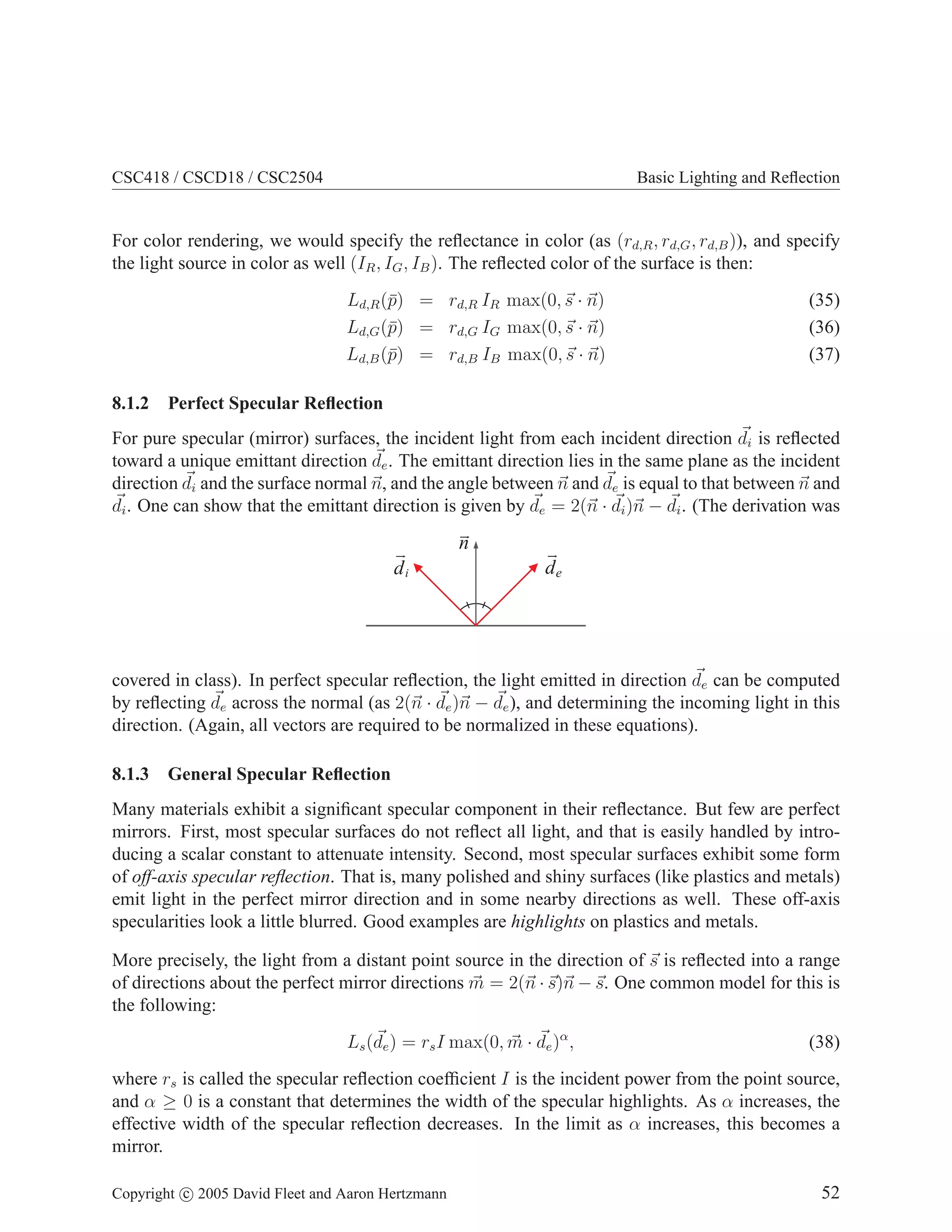 CSC418 / CSCD18 / CSC2504

Basic Lighting and Reﬂection

For color rendering, we would specify the reﬂectance in color (as (rd,R , rd,G , rd,B )), and specify
the light source in color as well (IR , IG , IB ). The reﬂected color of the surface is then:
Ld,R (¯) = rd,R IR max(0, s · n)
p
Ld,G (¯) = rd,G IG max(0, s · n)
p
Ld,B (¯) = rd,B IB max(0, s · n)
p
8.1.2

(35)
(36)
(37)

Perfect Specular Reﬂection

For pure specular (mirror) surfaces, the incident light from each incident direction di is reﬂected
toward a unique emittant direction de . The emittant direction lies in the same plane as the incident
direction di and the surface normal n, and the angle between n and de is equal to that between n and
di . One can show that the emittant direction is given by de = 2(n · di )n − di . (The derivation was

n
di

de

covered in class). In perfect specular reﬂection, the light emitted in direction de can be computed
by reﬂecting de across the normal (as 2(n · de )n − de ), and determining the incoming light in this
direction. (Again, all vectors are required to be normalized in these equations).
8.1.3

General Specular Reﬂection

Many materials exhibit a signiﬁcant specular component in their reﬂectance. But few are perfect
mirrors. First, most specular surfaces do not reﬂect all light, and that is easily handled by introducing a scalar constant to attenuate intensity. Second, most specular surfaces exhibit some form
of off-axis specular reﬂection. That is, many polished and shiny surfaces (like plastics and metals)
emit light in the perfect mirror direction and in some nearby directions as well. These off-axis
specularities look a little blurred. Good examples are highlights on plastics and metals.
More precisely, the light from a distant point source in the direction of s is reﬂected into a range
of directions about the perfect mirror directions m = 2(n · s)n − s. One common model for this is
the following:
Ls (de ) = rs I max(0, m · de )α ,

(38)

where rs is called the specular reﬂection coefﬁcient I is the incident power from the point source,
and α ≥ 0 is a constant that determines the width of the specular highlights. As α increases, the
effective width of the specular reﬂection decreases. In the limit as α increases, this becomes a
mirror.
Copyright c 2005 David Fleet and Aaron Hertzmann

52

 