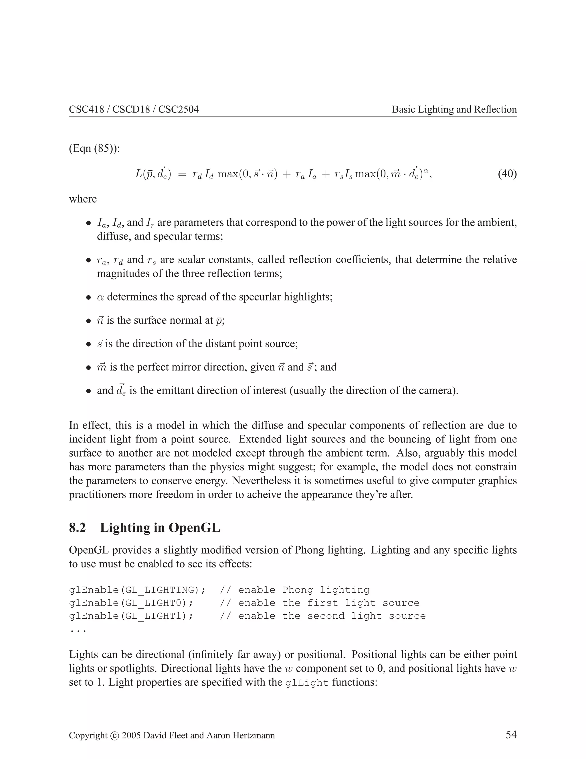 CSC418 / CSCD18 / CSC2504

Basic Lighting and Reﬂection

(Eqn (85)):
L(¯, de ) = rd Id max(0, s · n) + ra Ia + rs Is max(0, m · de )α ,
p

(40)

where
• Ia , Id , and Ir are parameters that correspond to the power of the light sources for the ambient,
diffuse, and specular terms;
• ra , rd and rs are scalar constants, called reﬂection coefﬁcients, that determine the relative
magnitudes of the three reﬂection terms;
• α determines the spread of the specurlar highlights;
• n is the surface normal at p;
¯
• s is the direction of the distant point source;
• m is the perfect mirror direction, given n and s ; and
• and de is the emittant direction of interest (usually the direction of the camera).
In effect, this is a model in which the diffuse and specular components of reﬂection are due to
incident light from a point source. Extended light sources and the bouncing of light from one
surface to another are not modeled except through the ambient term. Also, arguably this model
has more parameters than the physics might suggest; for example, the model does not constrain
the parameters to conserve energy. Nevertheless it is sometimes useful to give computer graphics
practitioners more freedom in order to acheive the appearance they’re after.

8.2 Lighting in OpenGL
OpenGL provides a slightly modiﬁed version of Phong lighting. Lighting and any speciﬁc lights
to use must be enabled to see its effects:
glEnable(GL_LIGHTING);
glEnable(GL_LIGHT0);
glEnable(GL_LIGHT1);
...

// enable Phong lighting
// enable the first light source
// enable the second light source

Lights can be directional (inﬁnitely far away) or positional. Positional lights can be either point
lights or spotlights. Directional lights have the w component set to 0, and positional lights have w
set to 1. Light properties are speciﬁed with the glLight functions:

Copyright c 2005 David Fleet and Aaron Hertzmann

54

 
