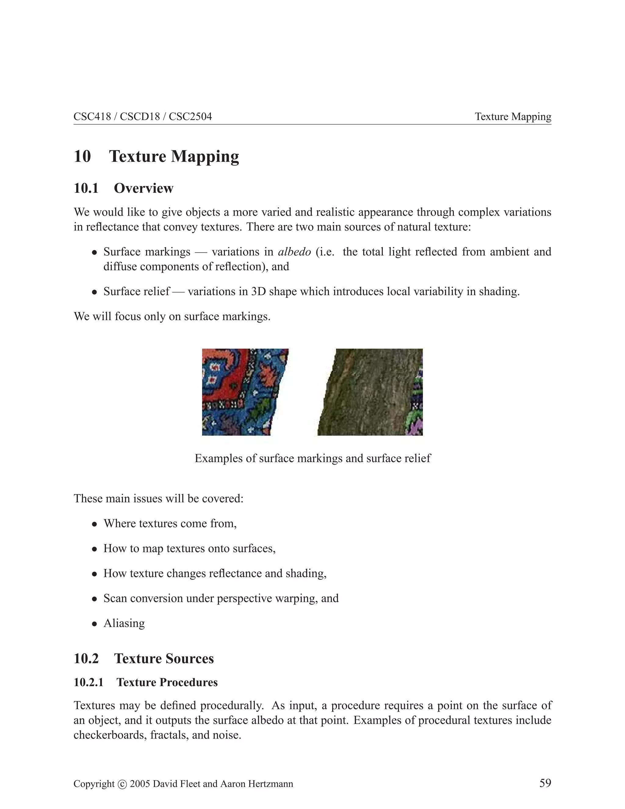 CSC418 / CSCD18 / CSC2504

10

Texture Mapping

Texture Mapping

10.1 Overview
We would like to give objects a more varied and realistic appearance through complex variations
in reﬂectance that convey textures. There are two main sources of natural texture:
• Surface markings — variations in albedo (i.e. the total light reﬂected from ambient and
diffuse components of reﬂection), and
• Surface relief — variations in 3D shape which introduces local variability in shading.
We will focus only on surface markings.

Examples of surface markings and surface relief
These main issues will be covered:
• Where textures come from,
• How to map textures onto surfaces,
• How texture changes reﬂectance and shading,
• Scan conversion under perspective warping, and
• Aliasing

10.2 Texture Sources
10.2.1

Texture Procedures

Textures may be deﬁned procedurally. As input, a procedure requires a point on the surface of
an object, and it outputs the surface albedo at that point. Examples of procedural textures include
checkerboards, fractals, and noise.

Copyright c 2005 David Fleet and Aaron Hertzmann

59

 