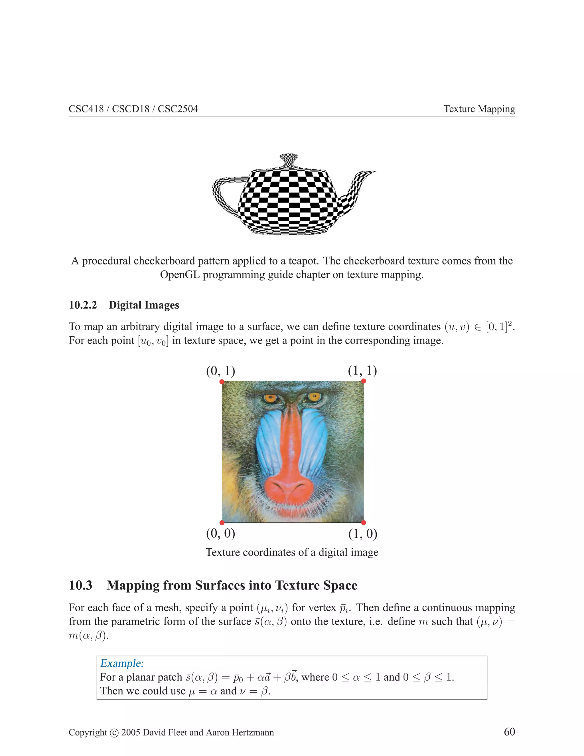 CSC418 / CSCD18 / CSC2504

Texture Mapping

A procedural checkerboard pattern applied to a teapot. The checkerboard texture comes from the
OpenGL programming guide chapter on texture mapping.
10.2.2

Digital Images

To map an arbitrary digital image to a surface, we can deﬁne texture coordinates (u, v) ∈ [0, 1]2 .
For each point [u0 , v0 ] in texture space, we get a point in the corresponding image.

(0, 1)

(1, 1)

(0, 0)

(1, 0)

Texture coordinates of a digital image

10.3 Mapping from Surfaces into Texture Space
For each face of a mesh, specify a point (µi , νi ) for vertex pi . Then deﬁne a continuous mapping
¯
from the parametric form of the surface s(α, β) onto the texture, i.e. deﬁne m such that (µ, ν) =
¯
m(α, β).

Example:
For a planar patch s(α, β) = p0 + αa + β b, where 0 ≤ α ≤ 1 and 0 ≤ β ≤ 1.
¯
¯
Then we could use µ = α and ν = β.

Copyright c 2005 David Fleet and Aaron Hertzmann

60

 