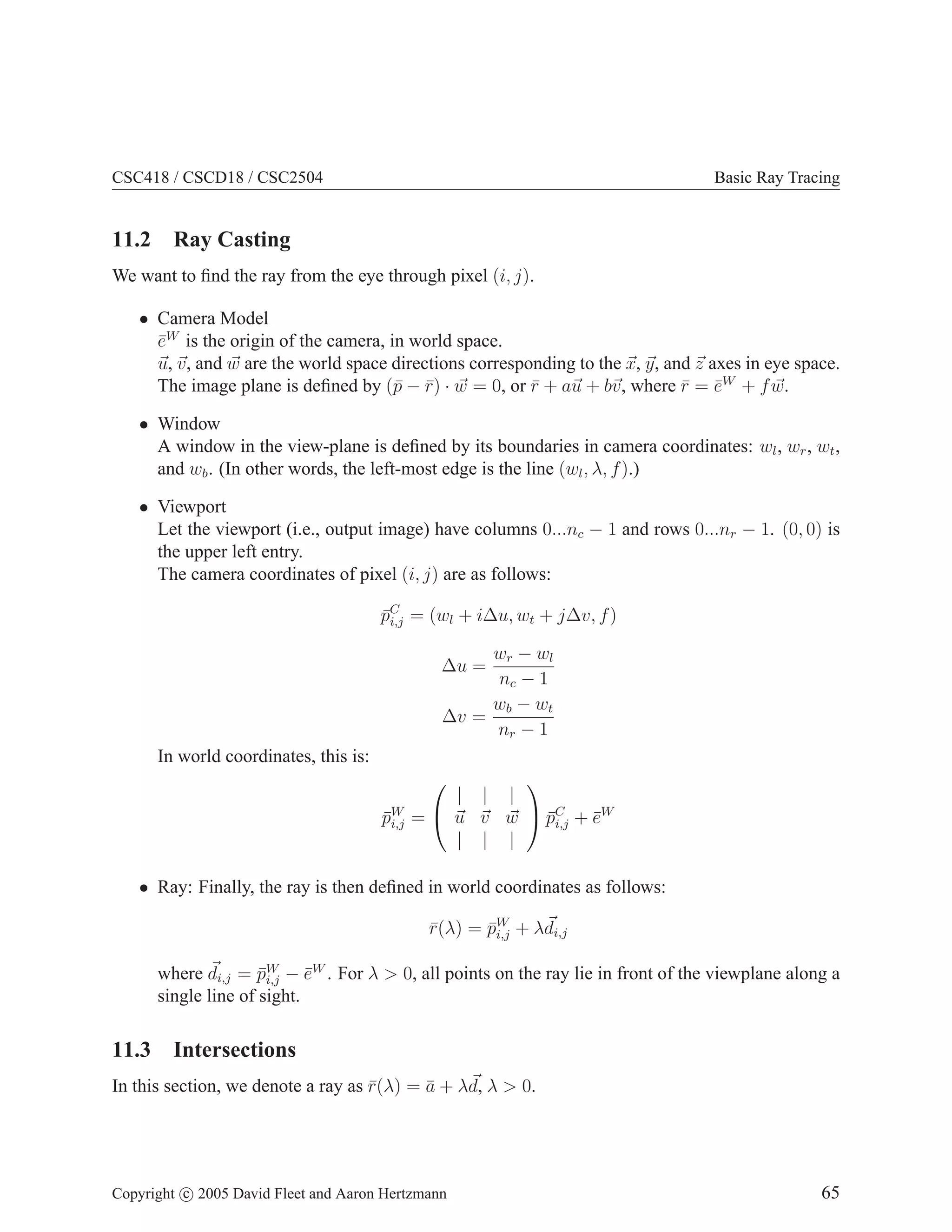 CSC418 / CSCD18 / CSC2504

Basic Ray Tracing

11.2 Ray Casting
We want to ﬁnd the ray from the eye through pixel (i, j).
• Camera Model
eW is the origin of the camera, in world space.
¯
u, v, and w are the world space directions corresponding to the x, y, and z axes in eye space.
The image plane is deﬁned by (¯ − r) · w = 0, or r + au + bv, where r = eW + f w.
p ¯
¯
¯ ¯
• Window
A window in the view-plane is deﬁned by its boundaries in camera coordinates: wl , wr , wt ,
and wb . (In other words, the left-most edge is the line (wl , λ, f ).)
• Viewport
Let the viewport (i.e., output image) have columns 0...nc − 1 and rows 0...nr − 1. (0, 0) is
the upper left entry.
The camera coordinates of pixel (i, j) are as follows:
pC = (wl + i∆u, wt + j∆v, f )
¯i,j
wr − wl
nc − 1
wb − wt
∆v =
nr − 1

∆u =

In world coordinates, this is:
pW
¯i,j


| | |
¯i,j ¯
=  u v w  pC + eW
| | |


• Ray: Finally, the ray is then deﬁned in world coordinates as follows:
r(λ) = pW + λdi,j
¯
¯i,j
where di,j = pW − eW . For λ > 0, all points on the ray lie in front of the viewplane along a
¯i,j ¯
single line of sight.

11.3 Intersections
In this section, we denote a ray as r(λ) = a + λd, λ > 0.
¯
¯

Copyright c 2005 David Fleet and Aaron Hertzmann

65

 