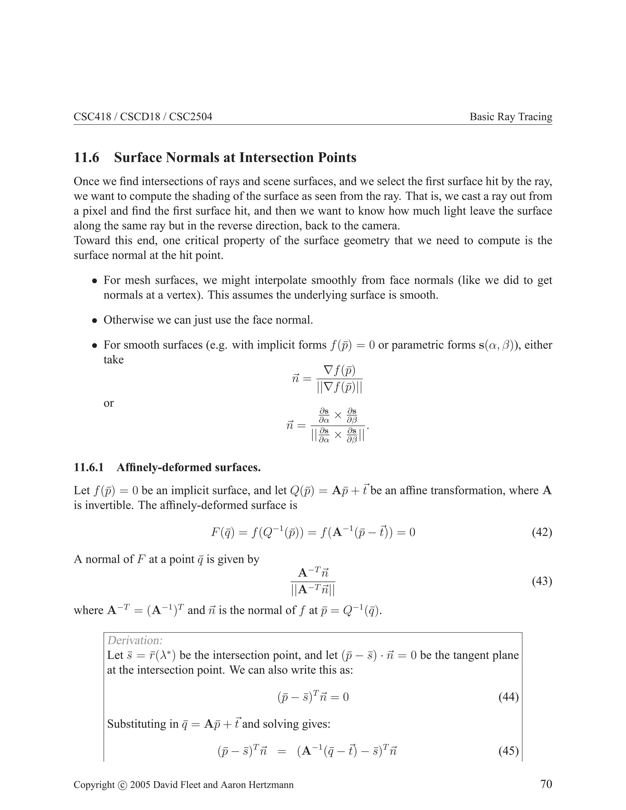 CSC418 / CSCD18 / CSC2504

Basic Ray Tracing

11.6 Surface Normals at Intersection Points
Once we ﬁnd intersections of rays and scene surfaces, and we select the ﬁrst surface hit by the ray,
we want to compute the shading of the surface as seen from the ray. That is, we cast a ray out from
a pixel and ﬁnd the ﬁrst surface hit, and then we want to know how much light leave the surface
along the same ray but in the reverse direction, back to the camera.
Toward this end, one critical property of the surface geometry that we need to compute is the
surface normal at the hit point.
• For mesh surfaces, we might interpolate smoothly from face normals (like we did to get
normals at a vertex). This assumes the underlying surface is smooth.
• Otherwise we can just use the face normal.
• For smooth surfaces (e.g. with implicit forms f (¯) = 0 or parametric forms s(α, β)), either
p
take
∇f (¯)
p
n=
||∇f (¯)||
p
or
∂s
∂s
× ∂β
∂α
.
n = ∂s
∂s
|| ∂α × ∂β ||
11.6.1

Afﬁnely-deformed surfaces.

Let f (¯) = 0 be an implicit surface, and let Q(¯) = A¯ + t be an afﬁne transformation, where A
p
p
p
is invertible. The afﬁnely-deformed surface is
F (¯) = f (Q−1 (¯)) = f (A−1 (¯ − t)) = 0
q
p
p

(42)

A normal of F at a point q is given by
¯
A−T n
||A−T n||

(43)

where A−T = (A−1 )T and n is the normal of f at p = Q−1 (¯).
¯
q

Derivation:
Let s = r(λ∗ ) be the intersection point, and let (¯ − s) · n = 0 be the tangent plane
¯ ¯
p ¯
at the intersection point. We can also write this as:
(¯ − s)T n = 0
p ¯

(44)

Substituting in q = A¯ + t and solving gives:
¯
p
(¯ − s)T n = (A−1 (¯ − t) − s)T n
p ¯
q
¯
Copyright c 2005 David Fleet and Aaron Hertzmann

(45)
70

 