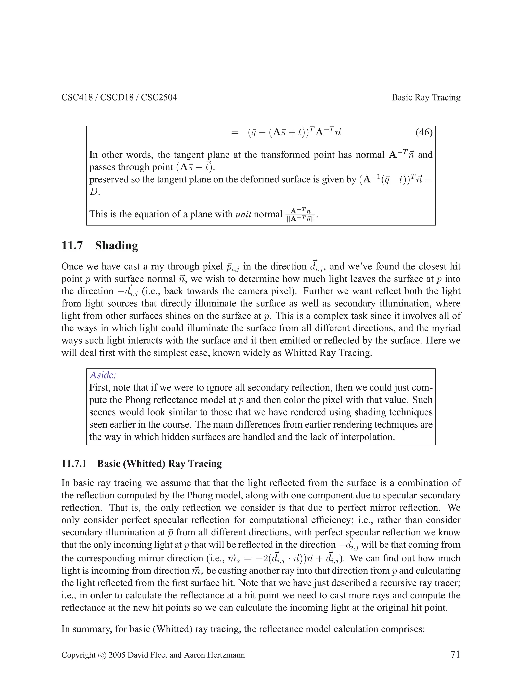 CSC418 / CSCD18 / CSC2504

Basic Ray Tracing

= (¯ − (A¯ + t))T A−T n
q
s

(46)

In other words, the tangent plane at the transformed point has normal A−T n and
passes through point (A¯ + t).
s
preserved so the tangent plane on the deformed surface is given by (A−1 (¯− t))T n =
q
D.
This is the equation of a plane with unit normal

A−T n
.
||A−T n||

11.7 Shading
Once we have cast a ray through pixel pi,j in the direction di,j , and we’ve found the closest hit
¯
point p with surface normal n, we wish to determine how much light leaves the surface at p into
¯
¯
the direction −di,j (i.e., back towards the camera pixel). Further we want reﬂect both the light
from light sources that directly illuminate the surface as well as secondary illumination, where
light from other surfaces shines on the surface at p. This is a complex task since it involves all of
¯
the ways in which light could illuminate the surface from all different directions, and the myriad
ways such light interacts with the surface and it then emitted or reﬂected by the surface. Here we
will deal ﬁrst with the simplest case, known widely as Whitted Ray Tracing.

Aside:
First, note that if we were to ignore all secondary reﬂection, then we could just compute the Phong reﬂectance model at p and then color the pixel with that value. Such
¯
scenes would look similar to those that we have rendered using shading techniques
seen earlier in the course. The main differences from earlier rendering techniques are
the way in which hidden surfaces are handled and the lack of interpolation.
11.7.1

Basic (Whitted) Ray Tracing

In basic ray tracing we assume that that the light reﬂected from the surface is a combination of
the reﬂection computed by the Phong model, along with one component due to specular secondary
reﬂection. That is, the only reﬂection we consider is that due to perfect mirror reﬂection. We
only consider perfect specular reﬂection for computational efﬁciency; i.e., rather than consider
secondary illumination at p from all different directions, with perfect specular reﬂection we know
¯
that the only incoming light at p that will be reﬂected in the direction −di,j will be that coming from
¯
the corresponding mirror direction (i.e., ms = −2(di,j · n))n + di,j ). We can ﬁnd out how much
light is incoming from direction ms be casting another ray into that direction from p and calculating
¯
the light reﬂected from the ﬁrst surface hit. Note that we have just described a recursive ray tracer;
i.e., in order to calculate the reﬂectance at a hit point we need to cast more rays and compute the
reﬂectance at the new hit points so we can calculate the incoming light at the original hit point.
In summary, for basic (Whitted) ray tracing, the reﬂectance model calculation comprises:
Copyright c 2005 David Fleet and Aaron Hertzmann

71

 