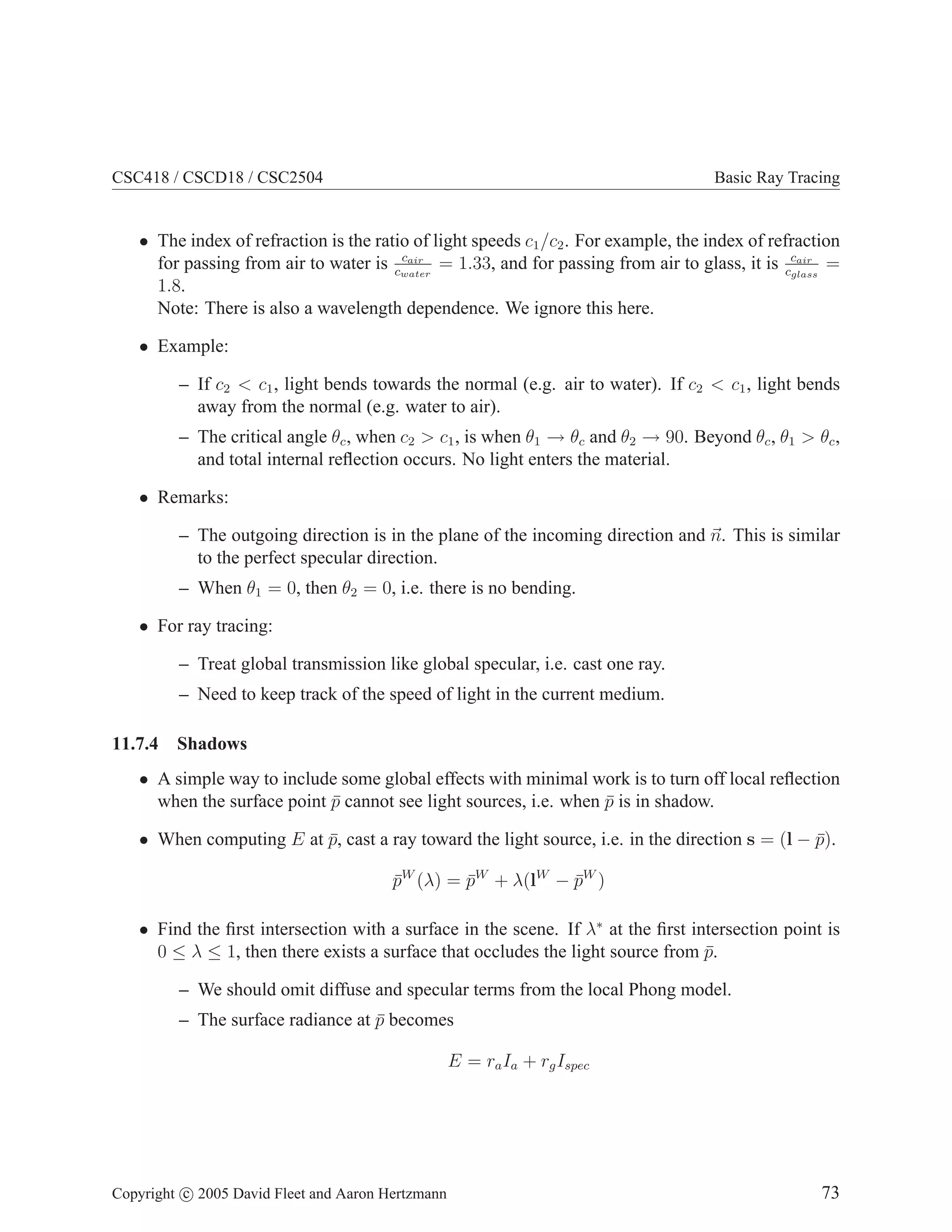 CSC418 / CSCD18 / CSC2504

Basic Ray Tracing

• The index of refraction is the ratio of light speeds c1 /c2 . For example, the index of refraction
cair
for passing from air to water is cwater = 1.33, and for passing from air to glass, it is ccair =
glass
1.8.
Note: There is also a wavelength dependence. We ignore this here.
• Example:
– If c2 < c1 , light bends towards the normal (e.g. air to water). If c2 < c1 , light bends
away from the normal (e.g. water to air).
– The critical angle θc , when c2 > c1 , is when θ1 → θc and θ2 → 90. Beyond θc , θ1 > θc ,
and total internal reﬂection occurs. No light enters the material.
• Remarks:
– The outgoing direction is in the plane of the incoming direction and n. This is similar
to the perfect specular direction.
– When θ1 = 0, then θ2 = 0, i.e. there is no bending.
• For ray tracing:
– Treat global transmission like global specular, i.e. cast one ray.
– Need to keep track of the speed of light in the current medium.
11.7.4

Shadows

• A simple way to include some global effects with minimal work is to turn off local reﬂection
when the surface point p cannot see light sources, i.e. when p is in shadow.
¯
¯
• When computing E at p, cast a ray toward the light source, i.e. in the direction s = (l − p).
¯
¯
pW (λ) = pW + λ(lW − pW )
¯
¯
¯
• Find the ﬁrst intersection with a surface in the scene. If λ∗ at the ﬁrst intersection point is
0 ≤ λ ≤ 1, then there exists a surface that occludes the light source from p.
¯
– We should omit diffuse and specular terms from the local Phong model.
– The surface radiance at p becomes
¯
E = ra Ia + rg Ispec

Copyright c 2005 David Fleet and Aaron Hertzmann

73

 