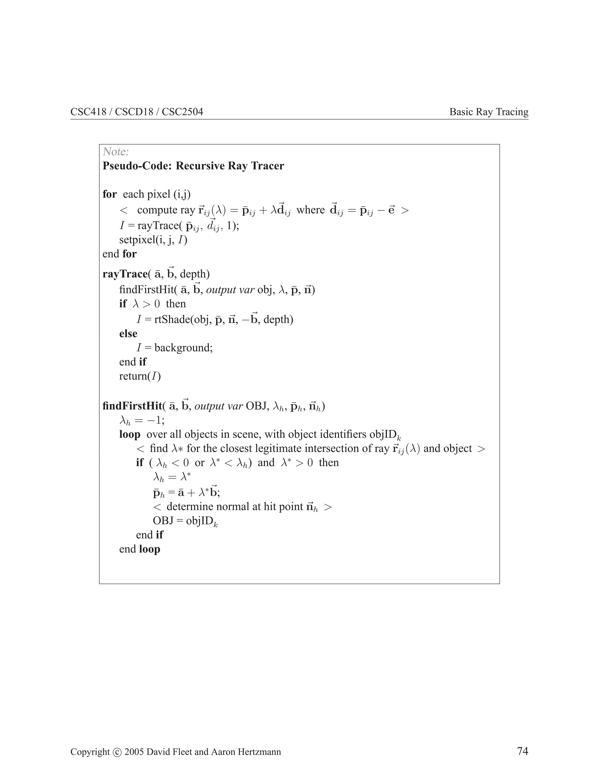 CSC418 / CSCD18 / CSC2504

Basic Ray Tracing

Note:
Pseudo-Code: Recursive Ray Tracer
for each pixel (i,j)
¯
¯
< compute ray rij (λ) = pij + λdij where dij = pij − e >
¯
I = rayTrace( pij , dij , 1);
setpixel(i, j, I)
end for
¯
rayTrace( a, b, depth)
¯
¯
ﬁndFirstHit( a, b, output var obj, λ, p, n)
if λ > 0 then
¯
I = rtShade(obj, p, n, −b, depth)
else
I = background;
end if
return(I)
¯
¯
ﬁndFirstHit( a, b, output var OBJ, λh , ph , nh )
λh = −1;
loop over all objects in scene, with object identiﬁers objIDk
< ﬁnd λ∗ for the closest legitimate intersection of ray rij (λ) and object >
if ( λh < 0 or λ∗ < λh ) and λ∗ > 0 then
λh = λ∗
¯
¯
ph = a + λ∗ b;
< determine normal at hit point nh >
OBJ = objIDk
end if
end loop

Copyright c 2005 David Fleet and Aaron Hertzmann

74

 