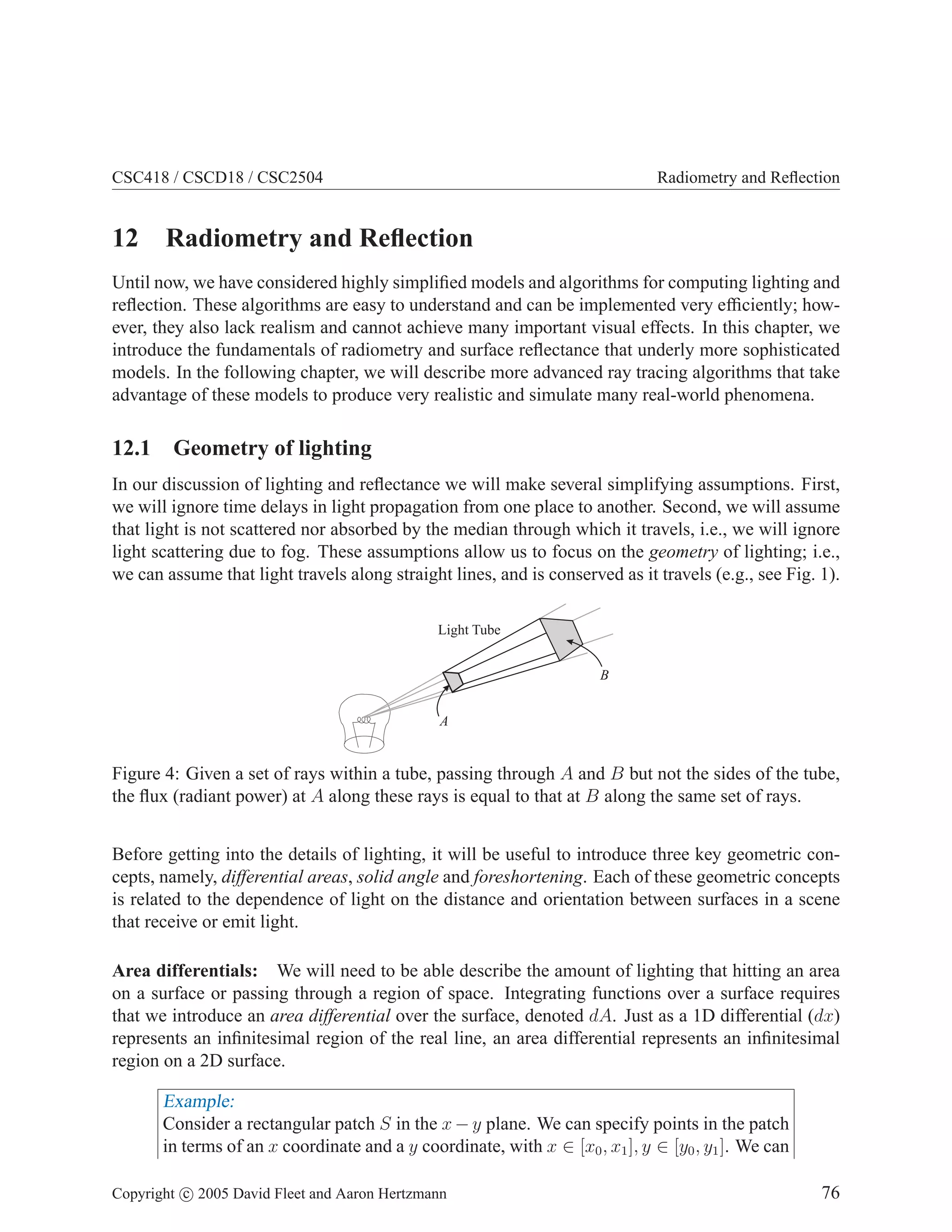 CSC418 / CSCD18 / CSC2504

12

Radiometry and Reﬂection

Radiometry and Reﬂection

Until now, we have considered highly simpliﬁed models and algorithms for computing lighting and
reﬂection. These algorithms are easy to understand and can be implemented very efﬁciently; however, they also lack realism and cannot achieve many important visual effects. In this chapter, we
introduce the fundamentals of radiometry and surface reﬂectance that underly more sophisticated
models. In the following chapter, we will describe more advanced ray tracing algorithms that take
advantage of these models to produce very realistic and simulate many real-world phenomena.

12.1 Geometry of lighting
In our discussion of lighting and reﬂectance we will make several simplifying assumptions. First,
we will ignore time delays in light propagation from one place to another. Second, we will assume
that light is not scattered nor absorbed by the median through which it travels, i.e., we will ignore
light scattering due to fog. These assumptions allow us to focus on the geometry of lighting; i.e.,
we can assume that light travels along straight lines, and is conserved as it travels (e.g., see Fig. 1).
Light Tube
B

A

Figure 4: Given a set of rays within a tube, passing through A and B but not the sides of the tube,
the ﬂux (radiant power) at A along these rays is equal to that at B along the same set of rays.
Before getting into the details of lighting, it will be useful to introduce three key geometric concepts, namely, differential areas, solid angle and foreshortening. Each of these geometric concepts
is related to the dependence of light on the distance and orientation between surfaces in a scene
that receive or emit light.
Area differentials: We will need to be able describe the amount of lighting that hitting an area
on a surface or passing through a region of space. Integrating functions over a surface requires
that we introduce an area differential over the surface, denoted dA. Just as a 1D differential (dx)
represents an inﬁnitesimal region of the real line, an area differential represents an inﬁnitesimal
region on a 2D surface.

Example:
Consider a rectangular patch S in the x − y plane. We can specify points in the patch
in terms of an x coordinate and a y coordinate, with x ∈ [x0 , x1 ], y ∈ [y0 , y1 ]. We can
Copyright c 2005 David Fleet and Aaron Hertzmann

76

 