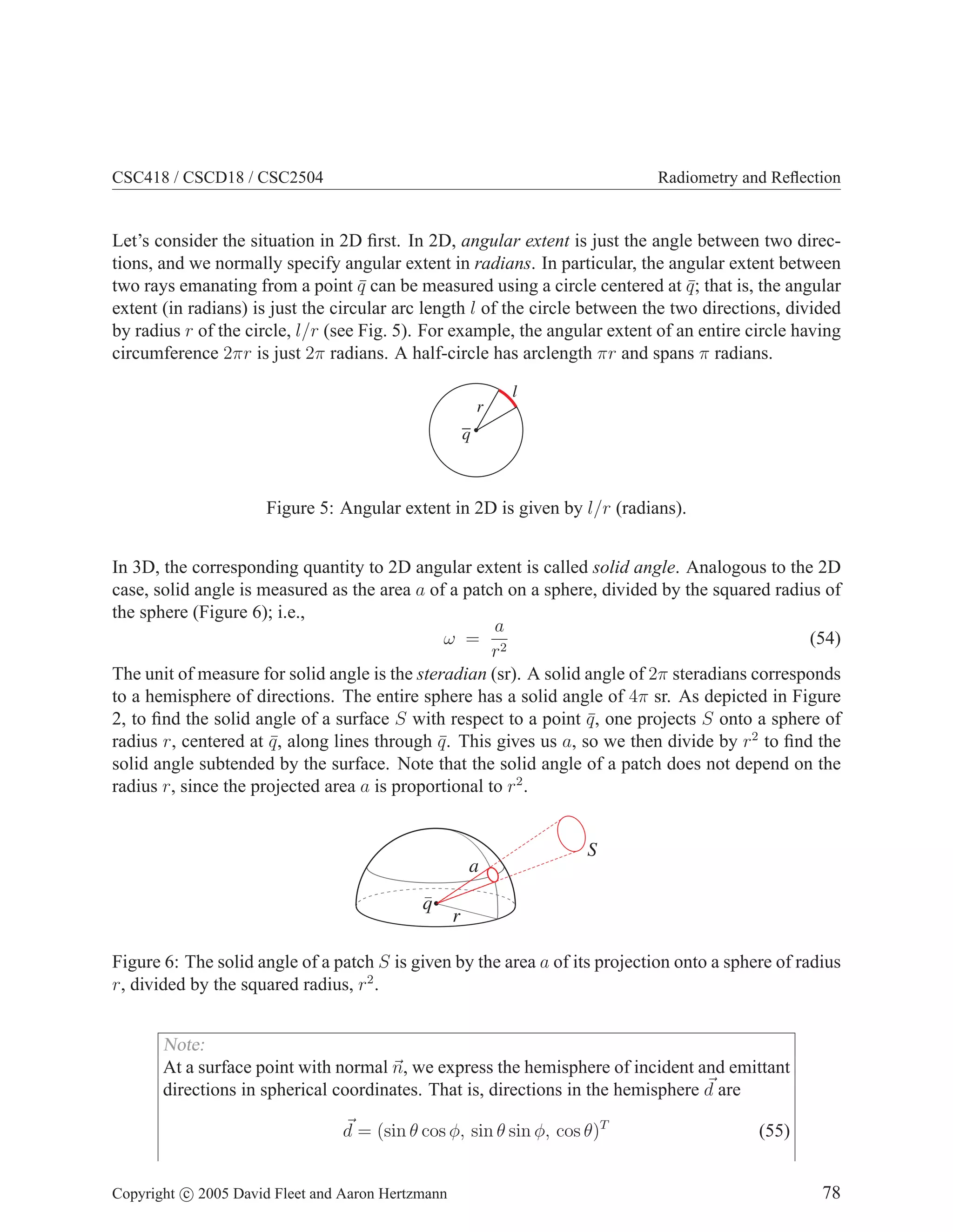 CSC418 / CSCD18 / CSC2504

Radiometry and Reﬂection

Let’s consider the situation in 2D ﬁrst. In 2D, angular extent is just the angle between two directions, and we normally specify angular extent in radians. In particular, the angular extent between
two rays emanating from a point q can be measured using a circle centered at q ; that is, the angular
¯
¯
extent (in radians) is just the circular arc length l of the circle between the two directions, divided
by radius r of the circle, l/r (see Fig. 5). For example, the angular extent of an entire circle having
circumference 2πr is just 2π radians. A half-circle has arclength πr and spans π radians.
l
r
q

Figure 5: Angular extent in 2D is given by l/r (radians).
In 3D, the corresponding quantity to 2D angular extent is called solid angle. Analogous to the 2D
case, solid angle is measured as the area a of a patch on a sphere, divided by the squared radius of
the sphere (Figure 6); i.e.,
a
ω = 2
(54)
r
The unit of measure for solid angle is the steradian (sr). A solid angle of 2π steradians corresponds
to a hemisphere of directions. The entire sphere has a solid angle of 4π sr. As depicted in Figure
2, to ﬁnd the solid angle of a surface S with respect to a point q , one projects S onto a sphere of
¯
radius r, centered at q , along lines through q . This gives us a, so we then divide by r2 to ﬁnd the
¯
¯
solid angle subtended by the surface. Note that the solid angle of a patch does not depend on the
radius r, since the projected area a is proportional to r2 .

a
q

S

r

Figure 6: The solid angle of a patch S is given by the area a of its projection onto a sphere of radius
r, divided by the squared radius, r2 .

Note:
At a surface point with normal n, we express the hemisphere of incident and emittant
directions in spherical coordinates. That is, directions in the hemisphere d are
d = (sin θ cos φ, sin θ sin φ, cos θ)T
Copyright c 2005 David Fleet and Aaron Hertzmann

(55)
78

 