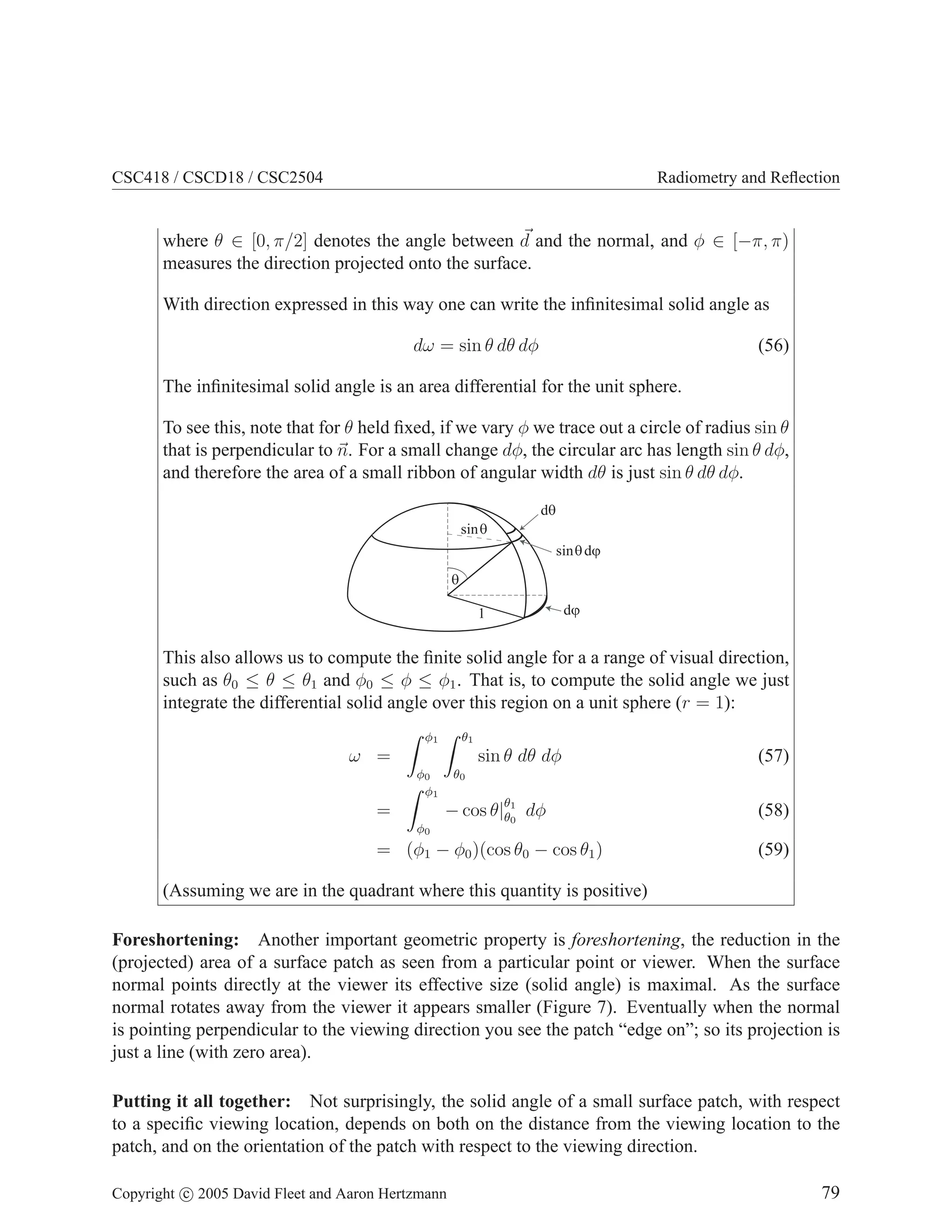 CSC418 / CSCD18 / CSC2504

Radiometry and Reﬂection

where θ ∈ [0, π/2] denotes the angle between d and the normal, and φ ∈ [−π, π)
measures the direction projected onto the surface.
With direction expressed in this way one can write the inﬁnitesimal solid angle as
dω = sin θ dθ dφ

(56)

The inﬁnitesimal solid angle is an area differential for the unit sphere.
To see this, note that for θ held ﬁxed, if we vary φ we trace out a circle of radius sin θ
that is perpendicular to n. For a small change dφ, the circular arc has length sin θ dφ,
and therefore the area of a small ribbon of angular width dθ is just sin θ dθ dφ.
dq
sinq
sin q dj
q
1

dj

This also allows us to compute the ﬁnite solid angle for a a range of visual direction,
such as θ0 ≤ θ ≤ θ1 and φ0 ≤ φ ≤ φ1 . That is, to compute the solid angle we just
integrate the differential solid angle over this region on a unit sphere (r = 1):
φ1

θ1

ω =

sin θ dθ dφ
φ0
φ1

=
φ0

(57)

θ0

− cos θ|θ1 dφ
θ0

= (φ1 − φ0 )(cos θ0 − cos θ1 )

(58)
(59)

(Assuming we are in the quadrant where this quantity is positive)
Foreshortening: Another important geometric property is foreshortening, the reduction in the
(projected) area of a surface patch as seen from a particular point or viewer. When the surface
normal points directly at the viewer its effective size (solid angle) is maximal. As the surface
normal rotates away from the viewer it appears smaller (Figure 7). Eventually when the normal
is pointing perpendicular to the viewing direction you see the patch “edge on”; so its projection is
just a line (with zero area).
Putting it all together: Not surprisingly, the solid angle of a small surface patch, with respect
to a speciﬁc viewing location, depends on both on the distance from the viewing location to the
patch, and on the orientation of the patch with respect to the viewing direction.
Copyright c 2005 David Fleet and Aaron Hertzmann

79

 