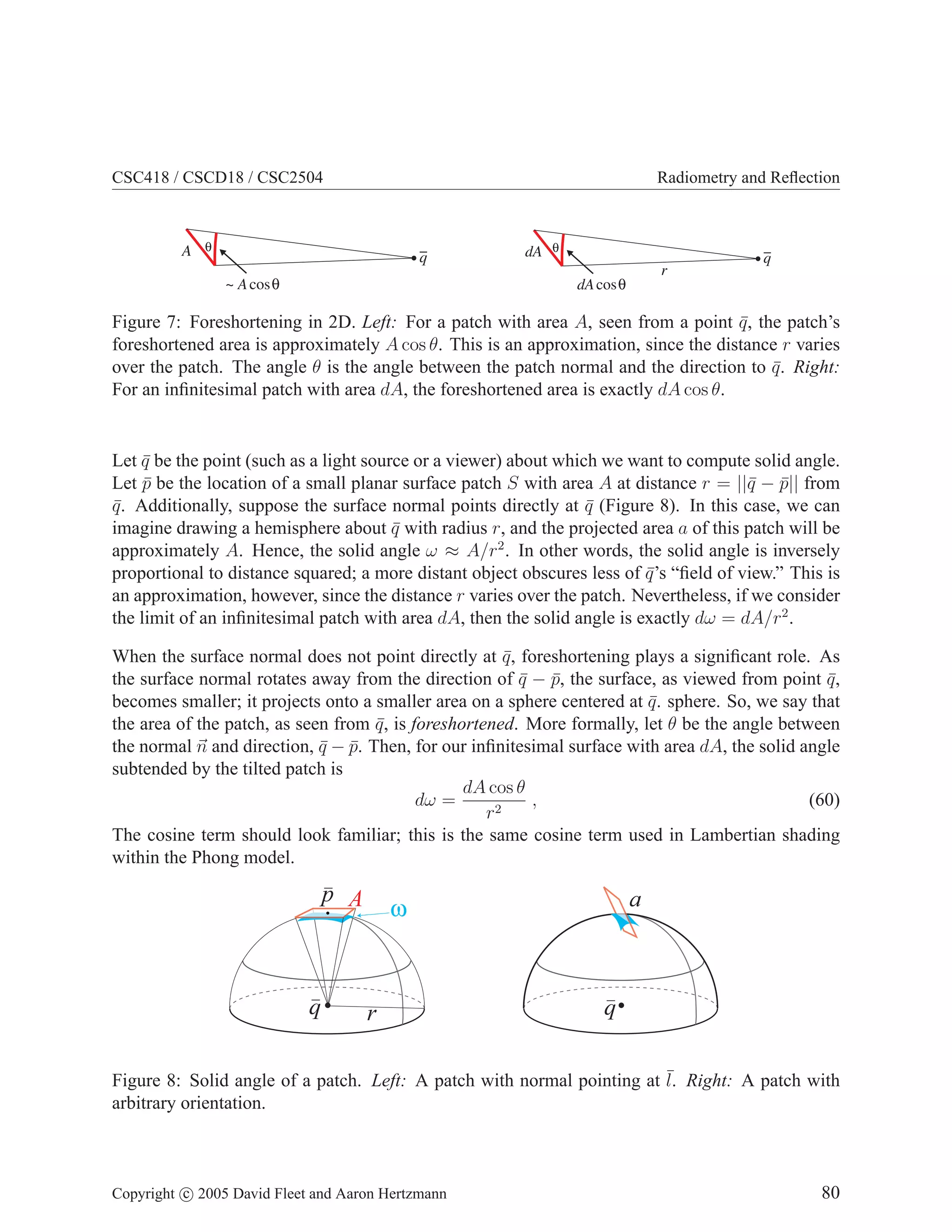 CSC418 / CSCD18 / CSC2504

A θ

Radiometry and Reﬂection

q
~ A cos θ

dA θ
r

q

dA cosθ

Figure 7: Foreshortening in 2D. Left: For a patch with area A, seen from a point q , the patch’s
¯
foreshortened area is approximately A cos θ. This is an approximation, since the distance r varies
over the patch. The angle θ is the angle between the patch normal and the direction to q . Right:
¯
For an inﬁnitesimal patch with area dA, the foreshortened area is exactly dA cos θ.

Let q be the point (such as a light source or a viewer) about which we want to compute solid angle.
¯
Let p be the location of a small planar surface patch S with area A at distance r = ||¯ − p|| from
¯
q ¯
q . Additionally, suppose the surface normal points directly at q (Figure 8). In this case, we can
¯
¯
imagine drawing a hemisphere about q with radius r, and the projected area a of this patch will be
¯
approximately A. Hence, the solid angle ω ≈ A/r2 . In other words, the solid angle is inversely
proportional to distance squared; a more distant object obscures less of q ’s “ﬁeld of view.” This is
¯
an approximation, however, since the distance r varies over the patch. Nevertheless, if we consider
the limit of an inﬁnitesimal patch with area dA, then the solid angle is exactly dω = dA/r2 .
When the surface normal does not point directly at q , foreshortening plays a signiﬁcant role. As
¯
the surface normal rotates away from the direction of q − p, the surface, as viewed from point q ,
¯ ¯
¯
becomes smaller; it projects onto a smaller area on a sphere centered at q . sphere. So, we say that
¯
the area of the patch, as seen from q , is foreshortened. More formally, let θ be the angle between
¯
the normal n and direction, q − p. Then, for our inﬁnitesimal surface with area dA, the solid angle
¯ ¯
subtended by the tilted patch is
dA cos θ
,
(60)
dω =
r2
The cosine term should look familiar; this is the same cosine term used in Lambertian shading
within the Phong model.

q

q

Figure 8: Solid angle of a patch. Left: A patch with normal pointing at ¯ Right: A patch with
l.
arbitrary orientation.

Copyright c 2005 David Fleet and Aaron Hertzmann

80

 