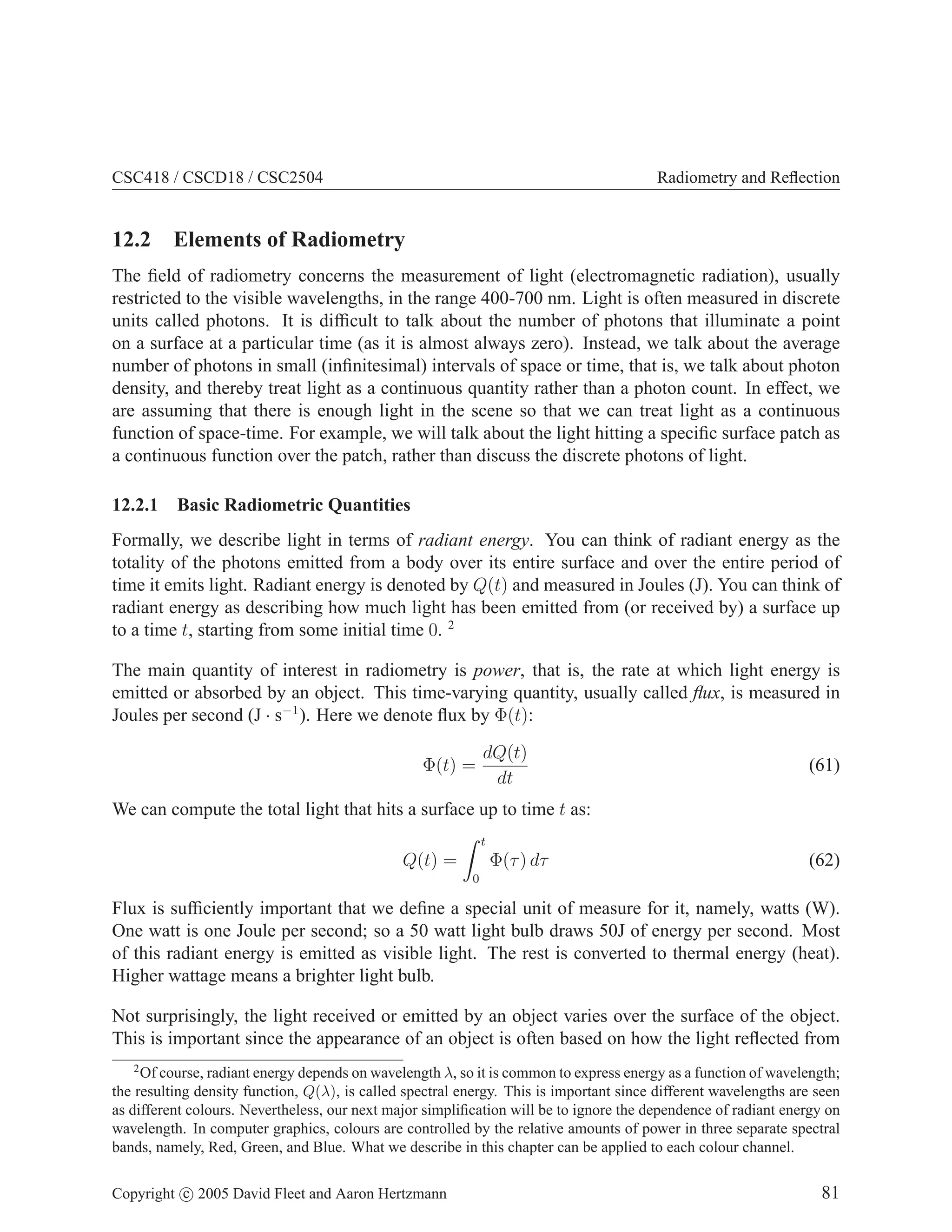 CSC418 / CSCD18 / CSC2504

Radiometry and Reﬂection

12.2 Elements of Radiometry
The ﬁeld of radiometry concerns the measurement of light (electromagnetic radiation), usually
restricted to the visible wavelengths, in the range 400-700 nm. Light is often measured in discrete
units called photons. It is difﬁcult to talk about the number of photons that illuminate a point
on a surface at a particular time (as it is almost always zero). Instead, we talk about the average
number of photons in small (inﬁnitesimal) intervals of space or time, that is, we talk about photon
density, and thereby treat light as a continuous quantity rather than a photon count. In effect, we
are assuming that there is enough light in the scene so that we can treat light as a continuous
function of space-time. For example, we will talk about the light hitting a speciﬁc surface patch as
a continuous function over the patch, rather than discuss the discrete photons of light.
12.2.1

Basic Radiometric Quantities

Formally, we describe light in terms of radiant energy. You can think of radiant energy as the
totality of the photons emitted from a body over its entire surface and over the entire period of
time it emits light. Radiant energy is denoted by Q(t) and measured in Joules (J). You can think of
radiant energy as describing how much light has been emitted from (or received by) a surface up
to a time t, starting from some initial time 0. 2
The main quantity of interest in radiometry is power, that is, the rate at which light energy is
emitted or absorbed by an object. This time-varying quantity, usually called ﬂux, is measured in
Joules per second (J · s−1 ). Here we denote ﬂux by Φ(t):
Φ(t) =

dQ(t)
dt

(61)

We can compute the total light that hits a surface up to time t as:
t

Φ(τ ) dτ

Q(t) =

(62)

0

Flux is sufﬁciently important that we deﬁne a special unit of measure for it, namely, watts (W).
One watt is one Joule per second; so a 50 watt light bulb draws 50J of energy per second. Most
of this radiant energy is emitted as visible light. The rest is converted to thermal energy (heat).
Higher wattage means a brighter light bulb.
Not surprisingly, the light received or emitted by an object varies over the surface of the object.
This is important since the appearance of an object is often based on how the light reﬂected from
2

Of course, radiant energy depends on wavelength λ, so it is common to express energy as a function of wavelength;
the resulting density function, Q(λ), is called spectral energy. This is important since different wavelengths are seen
as different colours. Nevertheless, our next major simpliﬁcation will be to ignore the dependence of radiant energy on
wavelength. In computer graphics, colours are controlled by the relative amounts of power in three separate spectral
bands, namely, Red, Green, and Blue. What we describe in this chapter can be applied to each colour channel.
Copyright c 2005 David Fleet and Aaron Hertzmann

81

 