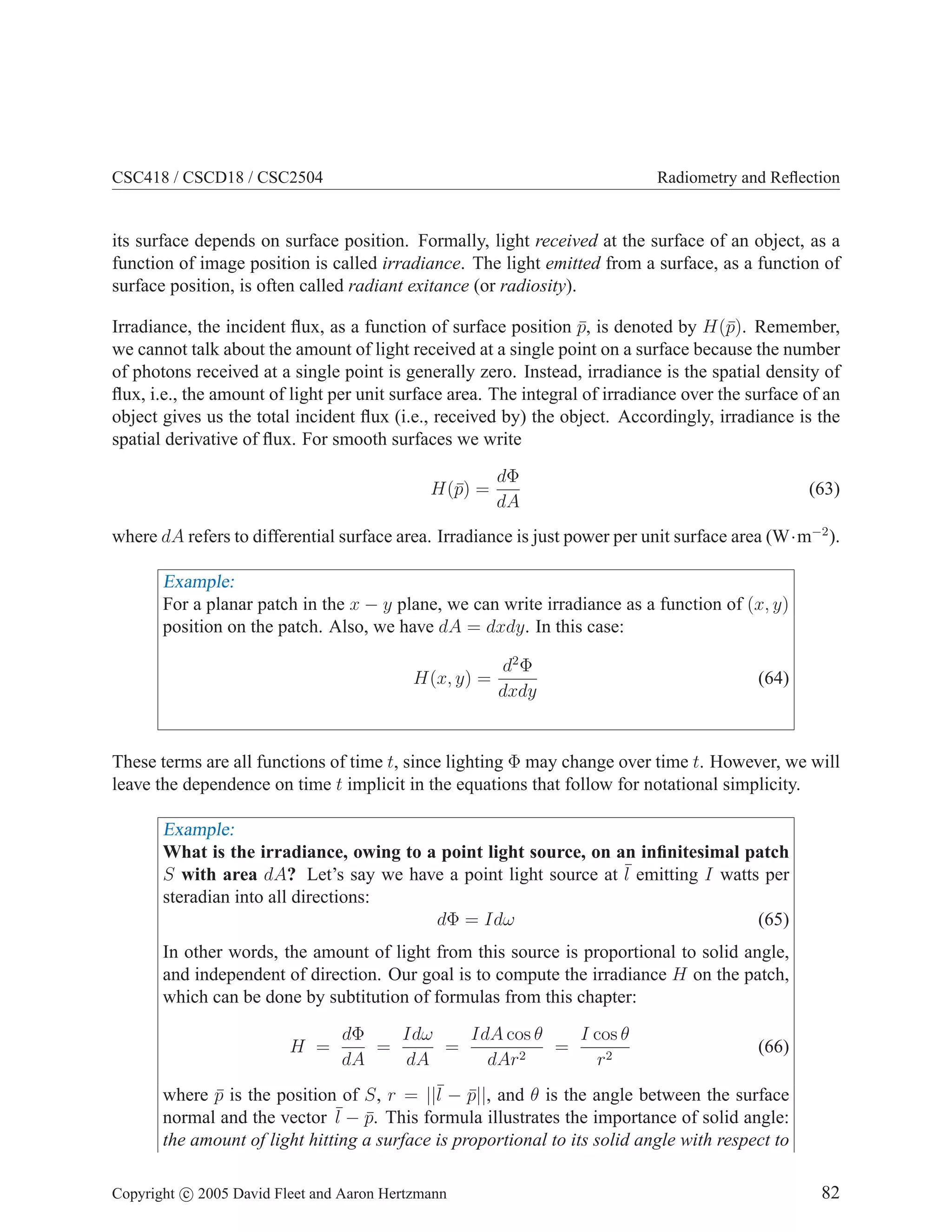 CSC418 / CSCD18 / CSC2504

Radiometry and Reﬂection

its surface depends on surface position. Formally, light received at the surface of an object, as a
function of image position is called irradiance. The light emitted from a surface, as a function of
surface position, is often called radiant exitance (or radiosity).
Irradiance, the incident ﬂux, as a function of surface position p, is denoted by H(¯). Remember,
¯
p
we cannot talk about the amount of light received at a single point on a surface because the number
of photons received at a single point is generally zero. Instead, irradiance is the spatial density of
ﬂux, i.e., the amount of light per unit surface area. The integral of irradiance over the surface of an
object gives us the total incident ﬂux (i.e., received by) the object. Accordingly, irradiance is the
spatial derivative of ﬂux. For smooth surfaces we write
H(¯) =
p

dΦ
dA

(63)

where dA refers to differential surface area. Irradiance is just power per unit surface area (W·m−2 ).

Example:
For a planar patch in the x − y plane, we can write irradiance as a function of (x, y)
position on the patch. Also, we have dA = dxdy. In this case:
H(x, y) =

d2 Φ
dxdy

(64)

These terms are all functions of time t, since lighting Φ may change over time t. However, we will
leave the dependence on time t implicit in the equations that follow for notational simplicity.

Example:
What is the irradiance, owing to a point light source, on an inﬁnitesimal patch
S with area dA? Let’s say we have a point light source at ¯ emitting I watts per
l
steradian into all directions:
dΦ = Idω
(65)
In other words, the amount of light from this source is proportional to solid angle,
and independent of direction. Our goal is to compute the irradiance H on the patch,
which can be done by subtitution of formulas from this chapter:
H =

Idω
IdA cos θ
I cos θ
dΦ
=
=
=
2
dA
dA
dAr
r2

(66)

where p is the position of S, r = ||¯ − p||, and θ is the angle between the surface
¯
l ¯
¯ − p. This formula illustrates the importance of solid angle:
normal and the vector l ¯
the amount of light hitting a surface is proportional to its solid angle with respect to
Copyright c 2005 David Fleet and Aaron Hertzmann

82

 
